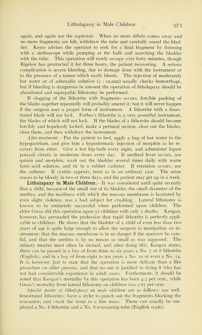 again, and again use the aspirator. When no more debris comes away and no more fragments are felt, withdraw the tube and carefully sound the blad- der. Keyes advises the operator to seek for a final fragment by listening with a stethoscope while pumping at the bulb and searching the bladder with the tube. This operation will rarely occupy over forty minutes, though Bigelow has protracted it for three hours, the patient recovering. A serious complication is severe bleeding, due to damage done with the instrument or to the presence of a tumor which easily bleeds. The injection of moderately hot water or of adrenalin solution (1 : 10,000) usually checks hemorrhage, but if bleeding is dangerous in amount the operation of litholapaxy should be abandoned and suprapubic lithotomy be performed. If clogging of the lithotrite with fragments occurs, forcible pushing of the blades together repeatedly will probably amend it; but it will never happen if the surgeon uses a proper form of instrument. A lithotrite with a fenes- trated blade will not lock. Forbes's lithotrite is a very powerful instrument, the blades of which will not lock. If the blades of a lithotrite should become forcibly and hopelessly locked, make a perineal section, clear out the blades, close them, and then withdraw the instrument. After-treatment.—Put the patient to bed, apply a bag of hot water to the hypogastrium, and give him a hypodermatic injection of morphin as he re- covers from ether. Give a hot hip-bath every night, and administer liquor potassii citratis in moderate doses every day. If urethral fever occurs, use quinin and morphin, wash out the bladder several times daily with warm boric-acid solution, and tie in a rubber catheter. If retention occurs, use the catheter. If cystitis appears, treat as in an ordinary case. The urine ceases to be bloody in two or three days, and the patient may get up in a week. Litholapaxy in Male Children.—It was considered until quite recently that a child, because of the small size of its bladder, the small diameter of the urethra, and the readiness with which the mucous membrane is lacerated by even slight violence, was a bad subject for crushing. Lateral lithotomy is known to be eminently successful when performed upon children. The elder Gross did this operation upon 72 children with only 2 deaths. Keegan, however, has persuaded the profession that rapid lithotrity is perfectly appli- cable to children: He shows that the bladder of a child of even less than two years of age is quite large enough to allow the surgeon to manipulate an in- strument; that the mucous membrane is in no danger if the operator be care- ful, and that the urethra is by no means so small as was supposed. The urinary meatus must often be incised, and after doing this, Keegan states, there can be passed in a boy of from three to six years a No. 7 or 8 lithotrite (English), and in a boy of from eight to ten years a No. 10 or even a No. 14. It is, however, just to state that the operation is more delicate than a like procedure on older persons, and that no one is justified in doing it who has not had considerable experience in adult cases. Furthermore, it should be noted that Keegan's mortality by this operation has been 4.3 per cent., while Gross's mortality from lateral lithotomy on children was 2.67 per cent. Special points of litholapaxy on male children are as follows: use well- fenestrated lithotrites; have a stylet to punch out the fragments blocking the evacuator; and crush the stone to a fine mass. There can usually be em- ployed a No. 8 lithotrite and a No. 8 evacuating-tube (English scale).