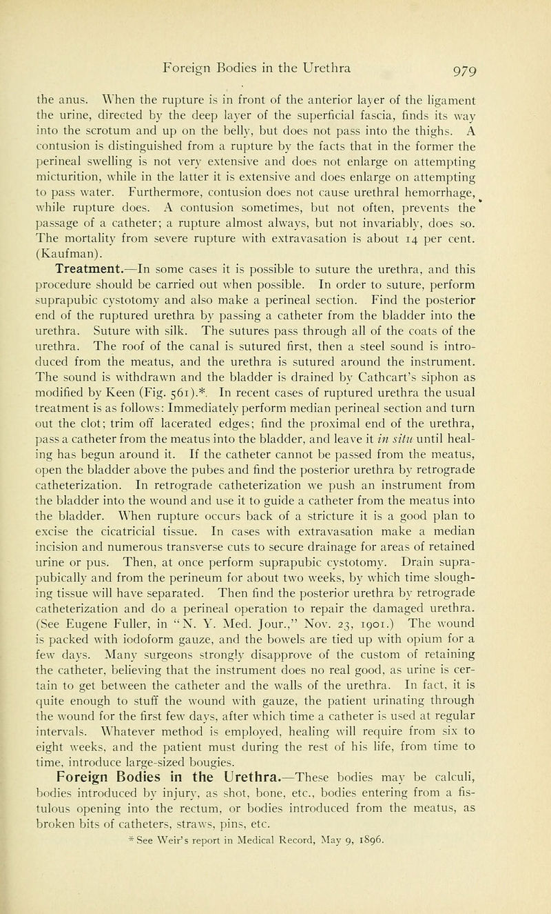 the anus. When the rupture is in front of the anterior layer of the ligament the urine, directed by the deep layer of the superficial fascia, finds its way into the scrotum and up on the belly, but does not pass into the thighs. A contusion is distinguished from a rupture by the facts that in the former the perineal swelling is not very extensive and does not enlarge on attempting micturition, while in the latter it is extensive and does enlarge on attempting to pass water. Furthermore, contusion does not cause urethral hemorrhage, while rupture does. A contusion sometimes, but not often, prevents the passage of a catheter; a rupture almost always, but not invariably, does so. The mortality from severe rupture with extravasation is about 14 per cent. (Kaufman). Treatment.—In some cases it is possible to suture the urethra, and this procedure should be carried out when possible. In order to suture, perform suprapubic cystotomy and also make a perineal section. Find the posterior end of the ruptured urethra by passing a catheter from the bladder into the urethra. Suture with silk. The sutures pass through all of the coats of the urethra. The roof of the canal is sutured first, then a steel sound is intro- duced from the meatus, and the urethra is sutured around the instrument. The sound is withdrawn and the bladder is drained by Cathcart's siphon as modified by Keen (Fig. 561).*. In recent cases of ruptured urethra the usual treatment is as follows: Immediately perform median perineal section and turn out the clot; trim off lacerated edges; find the proximal end of the urethra, pass a catheter from the meatus into the bladder, and leave it in situ until heal- ing has begun around it. If the catheter cannot be passed from the meatus, open the bladder above the pubes and find the posterior urethra by retrograde catheterization. In retrograde catheterization we push an instrument from the bladder into the wound and use it to guide a catheter from the meatus into the bladder. When rupture occurs back of a stricture it is a good plan to excise the cicatricial tissue. In cases with extravasation make a median incision and numerous transverse cuts to secure drainage for areas of retained urine or pus. Then, at once perform suprapubic cystotomy. Drain supra- pubically and from the perineum for about two weeks, by which time slough- ing tissue will have separated. Then find the posterior urethra by retrograde catheterization and do a perineal operation to repair the damaged urethra. (See Eugene Fuller, in N. Y. Med. Jour., Nov. 23, 1901.) The wound is packed with iodoform gauze, and the bowels are tied up with opium for a few days. Many surgeons strongly disapprove of the custom of retaining the catheter, believing that the instrument does no real good, as urine is cer- tain to get between the catheter and the walls of the urethra. In fact, it is quite enough to stuff the wound with gauze, the patient urinating through the wound for the first few days, after which time a catheter is used at regular intervals. Whatever method is employed, healing will require from six to eight weeks, and the patient must during the rest of his life, from time to time, introduce large-sized bougies. Foreign Bodies in the Urethra.—These bodies may be calculi, bodies introduced by injury, as shot, bone, etc., bodies entering from a fis- tulous opening into the rectum, or bodies introduced from the meatus, as broken bits of catheters, straws, pins, etc. * See Weir's report in Medical Record, May 9, 1896.