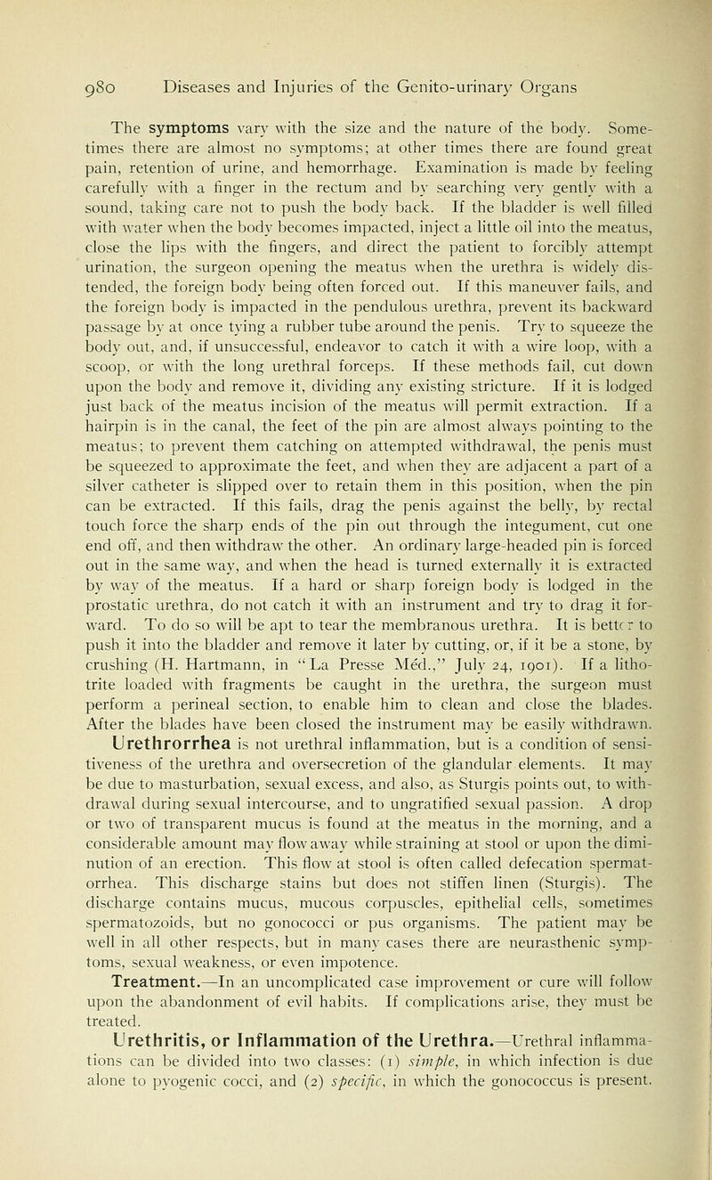 The symptoms vary with the size and the nature of the body. Some- times there are almost no symptoms; at other times there are found great pain, retention of urine, and hemorrhage. Examination is made by feeling carefully with a finger in the rectum and by searching very gently with a sound, taking care not to push the body back. If the bladder is well filled with water when the body becomes impacted, inject a little oil into the meatus, close the lips with the fingers, and direct the patient to forcibly attempt urination, the surgeon opening the meatus when the urethra is widely dis- tended, the foreign body being often forced out. If this maneuver fails, and the foreign body is impacted in the pendulous urethra, prevent its backward passage by at once tying a rubber tube around the penis. Try to squeeze the body out, and, if unsuccessful, endeavor to catch it with a wire loop, with a scoop, or with the long urethral forceps. If these methods fail, cut down upon the body and remove it, dividing any existing stricture. If it is lodged just back of the meatus incision of the meatus will permit extraction. If a hairpin is in the canal, the feet of the pin are almost always pointing to the meatus; to prevent them catching on attempted withdrawal, the penis must be squeezed to approximate the feet, and when they are adjacent a part of a silver catheter is slipped over to retain them in this position, when the pin can be extracted. If this fails, drag the penis against the belly, by rectal touch force the sharp ends of the pin out through the integument, cut one end off, and then withdraw the other. An ordinary large-headed pin is forced out in the same way, and when the head is turned externally it is extracted by way of the meatus. If a hard or sharp foreign body is lodged in the prostatic urethra, do not catch it with an instrument and try to drag it for- ward. To do so will be apt to tear the membranous urethra. It is better to push it into the bladder and remove it later by cutting, or, if it be a stone, by crushing (H. Hartmann, in La Presse Med., July 24, 1901). If a litho- trite loaded with fragments be caught in the urethra, the surgeon must perform a perineal section, to enable him to clean and close the blades. After the blades have been closed the instrument may be easily withdrawn. Urethrorrhea is not urethral inflammation, but is a condition of sensi- tiveness of the urethra and oversecretion of the glandular elements. It may be due to masturbation, sexual excess, and also, as Sturgis points out, to with- drawal during sexual intercourse, and to ungratified sexual passion. A drop or two of transparent mucus is found at the meatus in the morning, and a considerable amount may flow away while straining at stool or upon the dimi- nution of an erection. This flow at stool is often called defecation spermat- orrhea. This discharge stains but does not stiffen linen (Sturgis). The discharge contains mucus, mucous corpuscles, epithelial cells, sometimes spermatozoids, but no gonococci or pus organisms. The patient may be well in all other respects, but in many cases there are neurasthenic symp- toms, sexual weakness, or even impotence. Treatment.—In an uncomplicated case improvement or cure will follow upon the abandonment of evil habits. If complications arise, they must be treated. Urethritis, or Inflammation of the Urethra.—Urethral inflamma- tions can be divided into two classes: (1) simple, in which infection is due alone to pyogenic cocci, and (2) specific, in which the gonococcus is present.