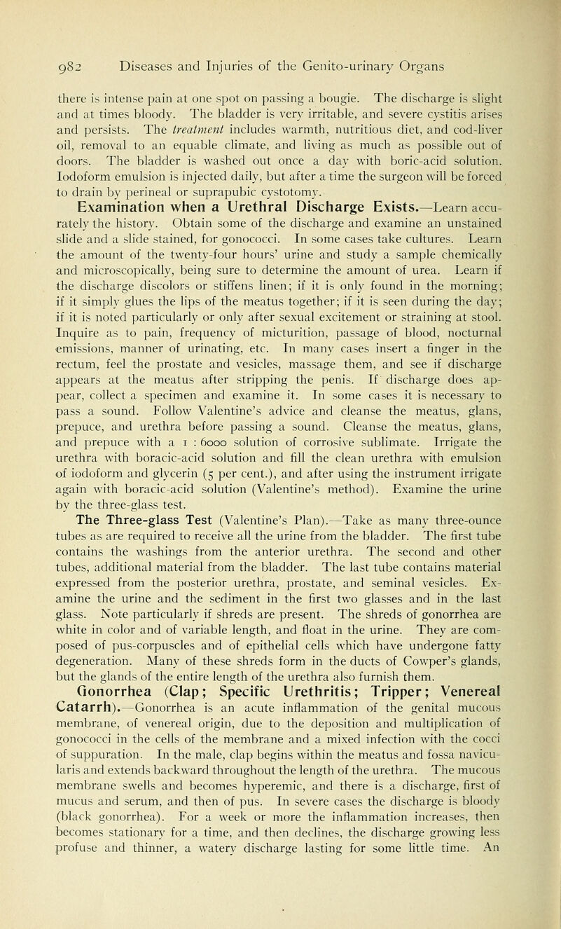 there is intense pain at one spot on passing a bougie. The discharge is slight and at times bloody. The bladder is very irritable, and severe cystitis arises and persists. The treatment includes warmth, nutritious diet, and cod-liver oil, removal to an equable climate, and living as much as possible out of doors. The bladder is washed out once a day with boric-acid solution. Iodoform emulsion is injected daily, but after a time the surgeon will be forced to drain by perineal or suprapubic cystotomy. Examination when a Urethral Discharge Exists.—Learn accu rately the history. Obtain some of the discharge and examine an unstained slide and a slide stained, for gonococci. In some cases take cultures. Learn the amount of the twenty-four hours' urine and study a sample chemically and microscopically, being sure to determine the amount of urea. Learn if the discharge discolors or stiffens linen; if it is only found in the morning; if it simply glues the lips of the meatus together; if it is seen during the day; if it is noted particularly or only after sexual excitement or straining at stool. Inquire as to pain, frequency of micturition, passage of blood, nocturnal emissions, manner of urinating, etc. In many cases insert a finger in the rectum, feel the prostate and vesicles, massage them, and see if discharge appears at the meatus after stripping the penis. If discharge does ap- pear, collect a specimen and examine it. In some cases it is necessary to pass a sound. Follow Valentine's advice and cleanse the meatus, glans, prepuce, and urethra before passing a sound. Cleanse the meatus, glans, and prepuce with a 1 : 6000 solution of corrosive sublimate. Irrigate the urethra with boracic-acid solution and fill the clean urethra with emulsion of iodoform and glycerin (5 per cent.), and after using the instrument irrigate again with boracic-acid solution (Valentine's method). Examine the urine by the three-glass test. The Three-glass Test (Valentine's Plan).—Take as many three-ounce tubes as are required to receive all the urine from the bladder. The first tube contains the washings from the anterior urethra. The second and other tubes, additional material from the bladder. The last tube contains material expressed from the posterior urethra, prostate, and seminal vesicles. Ex- amine the urine and the sediment in the first two glasses and in the last glass. Note particularly if shreds are present. The shreds of gonorrhea are white in color and of variable length, and float in the urine. They are com- posed of pus-corpuscles and of epithelial cells which have undergone fatty degeneration. Many of these shreds form in the ducts of Cowper's glands, but the glands of the entire length of the urethra also furnish them. Gonorrhea (Clap; Specific Urethritis; Tripper; Venereal Catarrh).—Gonorrhea is an acute inflammation of the genital mucous membrane, of venereal origin, due to the deposition and multiplication of gonococci in the cells of the membrane and a mixed infection with the cocci of suppuration. In the male, clap begins within the meatus and fossa navicu- laris and extends backward throughout the length of the urethra. The mucous membrane swells and becomes hyperemic, and there is a discharge, first of mucus and serum, and then of pus. In severe cases the discharge is bloody (black gonorrhea). For a week or more the inflammation increases, then becomes stationary for a time, and then declines, the discharge growing less profuse and thinner, a watery discharge lasting for some little time. An
