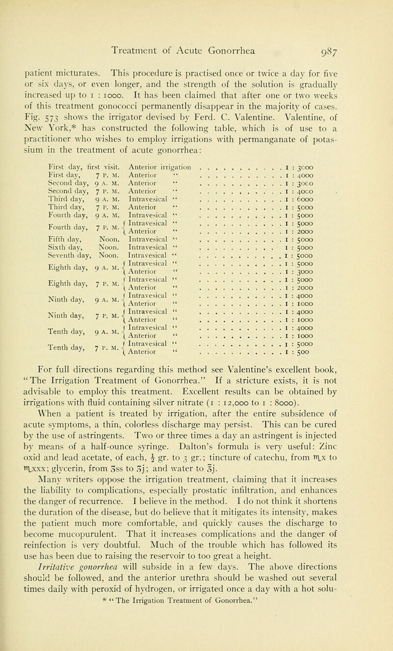 patient micturates. This procedure is practised once or twice a day for five or six days, or even longer, and the strength of the solution is gradually increased up to 1 : 1000. It has been claimed that after one or two weeks of this treatment gonococci permanently disappear in the majority of cases. Fig. 573 shows the irrigator devised by Ferd. C. Valentine. Valentine, of New York,* has constructed the following table, which is of use to a practitioner who wishes to employ irrigations with permanganate of potas- sium in the treatment of acute gonorrhea: First day, first visit. Anterior irrigation I : 3000 First day, 7 p. M. Anterior  1 : 4000 Second day, 9 A. M. Anterior  I : 3000 Second day, 7 p- M- Anterior  I : 40CO Third day, 9 A. M. Intravesical  I : 6000 Third day, 7 P. M. Anterior  I : 5000 Fourth day, 9 A. M. Intravesical  I : 5000 i7 tu a „ t, ,«• f Intravesical  I : 5000 rourth day, 7 P. M. < A . . J - ' [Anterior  I : 2000 Fifth day, Noon. Intravesical  I : 5000 Sixth day, Noon. Intravesical  I : 5000 Seventh day, Noon. Intravesical  I : 5000 ^. , ., , f Intravesical  I : sooo Eighth day, g A. M. -< A . . ,, D & ■ y (Anterior  I : 3000 ■v- u*i, j » ,, „ f Intravesical  I : 5000 Eighth day, 7 P. M. i . , . D ° J' 1 [Anterior  1 : 2000 -vr. ,, j ( Intravesical  I : 4000 Ninth dav, 9 A. M. < . . . ^ ■ y (Anterior  I : 1000 AT. ., , „ f Intravesical  I : 4000 INinth day, 7 P. M. < . . . ^ ■ ' [Anterior  I : 1000 t^ ., , . ,, f Intravesical  I : 4000 Tenth day, 9 A. M. < . ,. . ■ y [Anterior  I : 1000 rr ., j ..,,,,/ Intravesical  1 : ?ooo Tenth day, 7 p. M. < . . . ,, J - ' [Anterior  I : 500 For full directions regarding this method see Valentine's excellent book, The Irrigation Treatment of Gonorrhea. If a stricture exists, it is not advisable to employ this treatment. Excellent results can be obtained by irrigations with fluid containing silver nitrate (i : 12,000 to 1 : 8000). When a patient is treated by irrigation, after the entire subsidence of acute symptoms, a thin, colorless discharge may persist. This can be cured by the use of astringents. Two or three times a day an astringent is injected by means of a half-ounce syringe. Dalton's formula, is very useful: Zinc oxid and lead acetate, of each, \ gr. to 3 gr.; tincture of catechu, from ff\,x to iitxxx; glycerin, from 3ss to 3j; and water to oj. Many writers oppose the irrigation treatment, claiming that it increases the liability to complications, especially prostatic infiltration, and enhances the danger of recurrence. I believe in the method. I do not think it shortens the duration of the disease, but do believe that it mitigates its intensity, makes the patient much more comfortable, and quickly causes the discharge to become mucopurulent. That it increases complications and the danger of reinfection is very doubtful. Much of the trouble which has followed its use has been due to raising the reservoir to too great a height. Irritative gonorrhea will subside in a few days. The above directions should be followed, and the anterior urethra should be washed out several times daily with peroxid of hydrogen, or irrigated once a day with a hot solu- * The Irrigation Treatment of Gonorrhea.