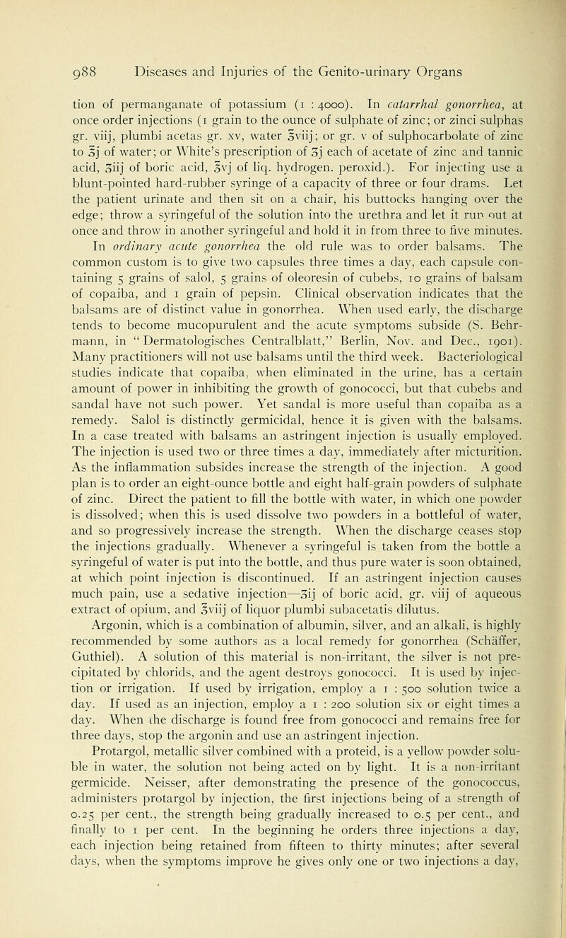 tion of permanganate of potassium (1 : 4000). In catarrhal gonorrhea, at once order injections (1 grain to the ounce of sulphate of zinc; or zinci sulphas gr. viij, plumbi acetas gr. xv, water Sviij; or gr. v of sulphocarbolate of zinc to ,?j of water; or White's prescription of 3j each of acetate of zinc and tannic acid, 3iij of boric acid, 3vj of liq. hydrogen, peroxid.). For injecting use a blunt-pointed hard-rubber syringe of a capacity of three or four drams. Let the patient urinate and then sit on a chair, his buttocks hanging over the edge; throw a syringeful of the solution into the urethra and let it run out at once and throw in another syringeful and hold it in from three to five minutes. In ordinary acute gonorrhea the old rule was to order balsams. The common custom is to give two capsules three times a day, each capsule con- taining 5 grains of salol, 5 grains of oleoresin of cubebs, 10 grains of balsam of copaiba, and 1 grain of pepsin. Clinical observation indicates that the balsams are of distinct value in gonorrhea. When used early, the discharge tends to become mucopurulent and the acute symptoms subside (S. Behr- mann, in  Dermatologisches Centralblatt, Berlin, Nov. and Dec, 1901). Many practitioners will not use balsams until the third week. Bacteriological studies indicate that copaiba, when eliminated in the urine, has a certain amount of power in inhibiting the growth of gonococci, but that cubebs and sandal have not such power. Yet sandal is more useful than copaiba as a remedy. Salol is distinctly germicidal, hence it is given with the balsams. In a case treated with balsams an astringent injection is usually employed. The injection is used two or three times a day, immediately after micturition. As the inflammation subsides increase the strength of the injection. A good plan is to order an eight-ounce bottle and eight half-grain powders of sulphate of zinc. Direct the patient to fill the bottle with water, in which one powder is dissolved; when this is used dissolve two powders in a bottleful of water, and so progressively increase the strength. When the discharge ceases stop the injections gradually. Whenever a syringeful is taken from the bottle a syringeful of water is put into the bottle, and thus pure water is soon obtained, at which point injection is discontinued. If an astringent injection causes much pain, use a sedative injection—3ij of boric acid, gr. viij of aqueous extract of opium, and 3viij of liquor plumbi subacetatis dilutus. Argonin, which is a combination of albumin, silver, and an alkali, is highly recommended by some authors as a local remedy for gonorrhea (Schaffer, Guthiel). A solution of this material is non-irritant, the silver is not pre- cipitated by chlorids, and the agent destroys gonococci. It is used by injec- tion or irrigation. If used by irrigation, employ a 1 : 500 solution twice a day. If used as an injection, employ a 1 : 200 solution six or eight times a day. When the discharge is found free from gonococci and remains free for three days, stop the argonin and use an astringent injection. Protargol, metallic silver combined with a proteid, is a yellow powder solu- ble in water, the solution not being acted on by light. It is a non-irritant germicide. Neisser, after demonstrating the presence of the gonococcus, administers protargol by injection, the first injections being of a strength of 0.25 per cent., the strength being gradually increased to 0.5 per cent., and finally to 1 per cent. In the beginning he orders three injections a day, each injection being retained from fifteen to thirty minutes; after several days, when the symptoms improve he gives only one or two injections a day,