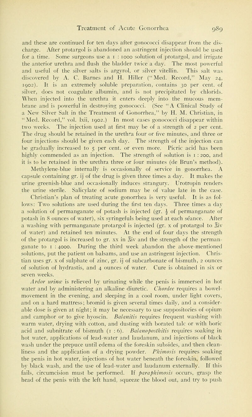 and these are continued for ten days after gonococci disappear from the dis- charge. After protargol is abandoned an astringent injection should be used for a time. Some surgeons use a 1 : 1000 solution of protargol, and irrigate the anterior urethra and flush the bladder twice a day. The most powerful and useful of the silver salts is argyrol, or silver vitellin. This salt was discovered by A. C. Barnes and H. Hiller (Med. Record, May 24, 1902). It is an extremely soluble preparation, contains 30 per cent, of silver, does not coagulate albumin, and is not precipitated by chlorids. When injected into the urethra it enters deeply into the mucous mem- brane and is powerful in destroying gonococci. (See  A Clinical Study of a New Silver Salt in the Treatment of Gonorrhea, by H. M. Christian, in Med. Record, vol. lxii, 1902.) In most cases gonococci disappear within two weeks. The injection used at first may be of a strength of 2 per cent. The drug should be retained in the urethra four or five minutes, and three or four injections should be given each day. The strength of the injection can be gradually increased to 5 per cent, or even more. Picric acid has been highly commended as an injection. The strength of solution is 1 : 200, and it is to be retained in the urethra three or four minutes (de Brun's method). Methylene-blue internally is occasionally of service in gonorrhea. A capsule containing gr. ij of the drug is given three times a day. It makes the urine greenish-blue and occasionally induces strangury. Urotropin renders the urine sterile. Salicylate of sodium may be of value late in the case. Christian's plan of treating acute gonorrhea is very useful. It is as fol- lows: Two solutions are used during the first ten days. Three times a day a solution of permanganate of potash is injected (gr. \ of permanganate of potash in 8 ounces of water), six syringefuls being used at each seance. After a washing with permanganate protargol is injected (gr. x of protargol to %iv of water) and retained ten minutes. At the end of four days the strength of the protargol is increased to gr. xx in oiv and the strength of the perman- ganate to 1 : 4000. During the third week abandon the above-mentioned solutions, put the patient on balsams, and use an astringent injection. Chris- tian uses gr. x of sulphate of zinc, gr. ij of subcarbonate of bismuth, 2 ounces of solution of hydrastis, and 4 ounces of water. Cure is obtained in six or seven weeks. Ardor urince is relieved by urinating while the penis is immersed in hot water and by administering an alkaline diuretic. Chordee requires a bowel- movement in the evening, and sleeping in a cool room, under light covers, and on a hard mattress; bromid is given several times daily, and a consider- able dose is given at night; it may be necessary to use suppositories of opium and camphor or to give hyoscin. Balanitis requires frequent washing with warm water, drying with cotton, and dusting with borated talc or with boric acid and subnitrate of bismuth (1 : 6). Balano posthitis requires soaking in hot water, applications of lead-water and laudanum, and injections of black wash under the prepuce until edema of the foreskin subsides, and then clean- liness and the application of a drying powder. Phimosis requires soaking the penis in hot water, injections of hot water beneath the foreskin, followed by black wash, and the use of lead-water and laudanum externally. If this fails, circumcision must be performed. If paraphimosis occurs, grasp the head of the penis with the left hand, squeeze the blood out, and try to push