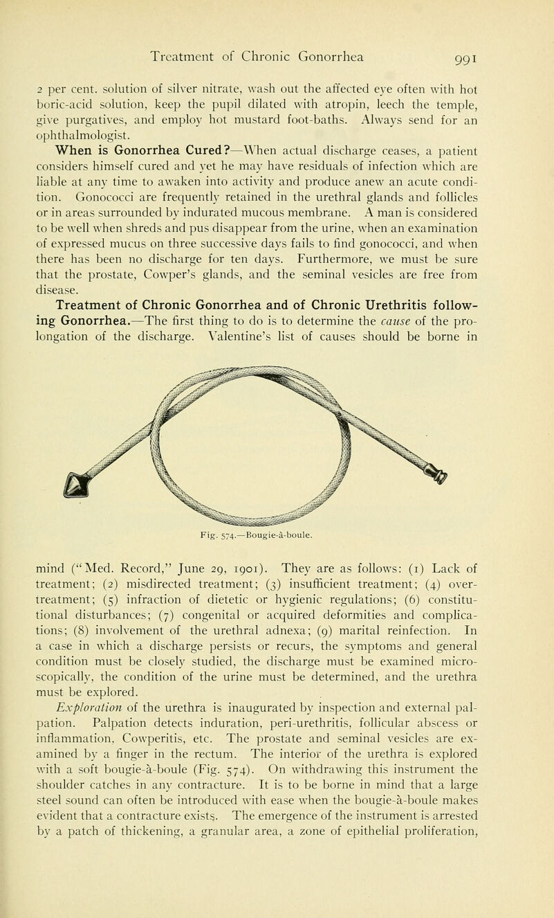 2 per cent, solution of silver nitrate, wash out the affected eye often with hot boric-acid solution, keep the pupil dilated with atropin, leech the temple, give purgatives, and employ hot mustard foot-baths. Always send for an ophthalmologist. When is Gonorrhea Cured?—When actual discharge ceases, a patient considers himself cured and yet he may have residuals of infection which are liable at any time to awaken into activity and produce anew an acute condi- tion. Gonococci are frequently retained in the urethral glands and follicles or in areas surrounded by indurated mucous membrane. A man is considered to be well when shreds and pus disappear from the urine, when an examination of expressed mucus on three successive days fails to find gonococci, and when there has been no discharge for ten days. Furthermore, we must be sure that the prostate, Cowper's glands, and the seminal vesicles are free from disease. Treatment of Chronic Gonorrhea and of Chronic Urethritis follow- ing Gonorrhea.—The first thing to do is to determine the cause of the pro- longation of the discharge. Valentine's list of causes should be borne in Fig. 574.—Bougie-a-boule. mind (Med. Record, June 29, 1901). They are as follows: (1) Lack of treatment; (2) misdirected treatment; (3) insufficient treatment; (4) over- treatment; (5) infraction of dietetic or hygienic regulations; (6) constitu- tional disturbances; (7) congenital or acquired deformities and complica- tions; (8) involvement of the urethral adnexa; (9) marital reinfection. In a case in which a discharge persists or recurs, the symptoms and general condition must be closely studied, the discharge must be examined micro- scopically, the condition of the urine must be determined, and the urethra must be explored. Exploration of the urethra is inaugurated by inspection and external pal- pation. Palpation detects induration, peri-urethritis, follicular abscess or inflammation, Cowperitis, etc. The prostate and seminal vesicles are ex- amined by a finger in the rectum. The interior of the urethra is explored with a soft bougie-a-boule (Fig. 574). On withdrawing this instrument the shoulder catches in any contracture. It is to be borne in mind that a large steel sound can often be introduced with ease when the bougie-a-boule makes evident that a contracture exists. The emergence of the instrument is arrested by a patch of thickening, a granular area, a zone of epithelial proliferation,