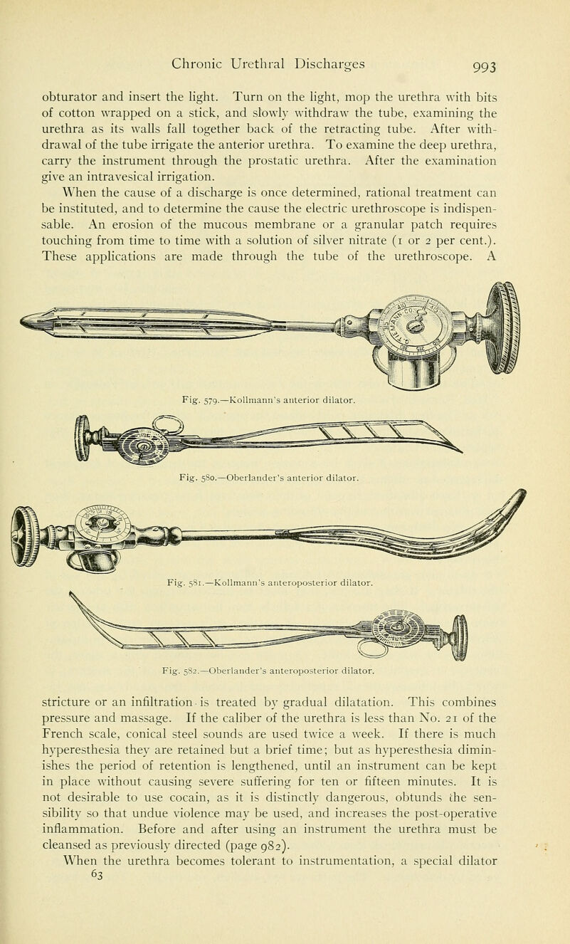 Chronic Urethral Discharges obturator and insert the light. Turn on the light, mop the urethra with bits of cotton wrapped on a stick, and slowly withdraw the tube, examining the urethra as its walls fall together back of the retracting tube. After with- drawal of the tube irrigate the anterior urethra. To examine the deep urethra, carry the instrument through the prostatic urethra. After the examination give an intravesical irrigation. When the cause of a discharge is once determined, rational treatment can be instituted, and to determine the cause the electric urethroscope is indispen- sable. An erosion of the mucous membrane or a granular patch requires touching from time to time with a solution of silver nitrate (i or 2 per cent.). These applications are made through the tube of the urethroscope. A Fig. 5S2.—Oberlander's anteroposterior dilator. stricture or an infiltration is treated by gradual dilatation. This combines pressure and massage. If the caliber of the urethra is less than No. 21 of the French scale, conical steel sounds are used twice a week. If there is much hyperesthesia they are retained but a brief time; but as hyperesthesia dimin- ishes the period of retention is lengthened, until an instrument can be kept in place without causing severe suffering for ten or fifteen minutes. It is not desirable to use cocain, as it is distinctly dangerous, obtunds the sen- sibility so that undue violence may be used, and increases the post-operative inflammation. Before and after using an instrument the urethra must be cleansed as previously directed (page 982). When the urethra becomes tolerant to instrumentation, a special dilator 63