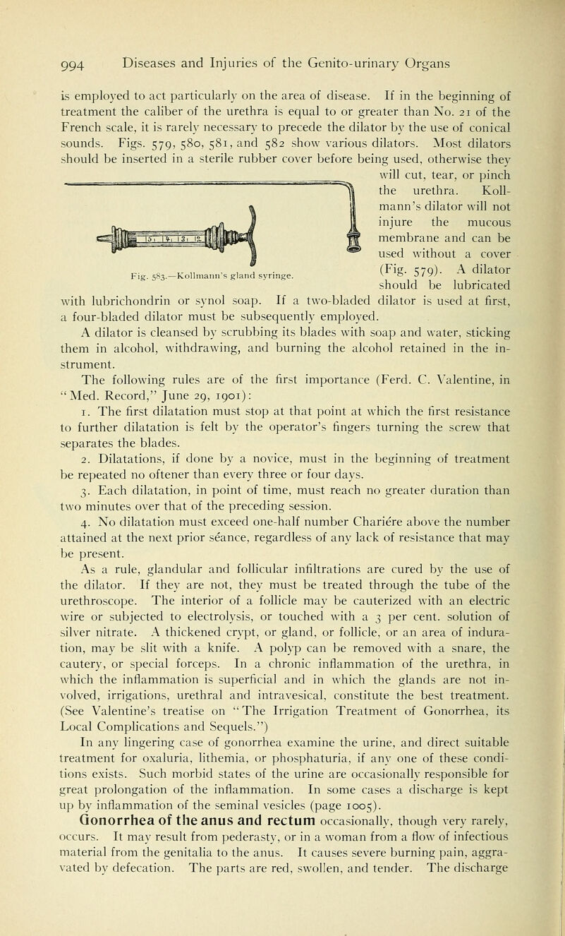 is employed to act particularly on the area of disease. If in the beginning of treatment the caliber of the urethra is equal to or greater than No. 21 of the French scale, it is rarely necessary to precede the dilator by the use of conical sounds. Figs. 579, 580, 581, and 582 show various dilators. Most dilators should be inserted in a sterile rubber cover before being used, otherwise they will cut, tear, or pinch the urethra. Koll- mann's dilator will not injure the mucous membrane and can be used without a cover „ „ , , , (Fig- S7Q)- A dilator Fig. 583.—kollmann s gland syringe. v ° J ' y/ should be lubricated with lubrichondrin or synol soap. If a two-bladed dilator is used at first, a four-bladed dilator must be subsequently employed. A dilator is cleansed by scrubbing its blades with soap and water, sticking them in alcohol, withdrawing, and burning the alcohol retained in the in- strument. The following rules are of the first importance (Ferd. C. Valentine, in Med. Record, June 29, 1901): 1. The first dilatation must stop at that point at which the first resistance to further dilatation is felt by the operator's fingers turning the screw that separates the blades. 2. Dilatations, if done by a novice, must in the beginning of treatment be repeated no oftener than every three or four days. 3. Each dilatation, in point of time, must reach no greater duration than two minutes over that of the preceding session. 4. No dilatation must exceed one-half number Chariere above the number attained at the next prior seance, regardless of any lack of resistance that may be present. As a rule, glandular and follicular infiltrations are cured by the use of the dilator. If they are not, they must be treated through the tube of the urethroscope. The interior of a follicle may be cauterized with an electric wire or subjected to electrolysis, or touched with a 3 per cent, solution of silver nitrate. A thickened crypt, or gland, or follicle, or an area of indura- tion, may be slit with a knife. A polyp can be removed with a snare, the cautery, or special forceps. In a chronic inflammation of the urethra, in which the inflammation is superficial and in which the glands are not in- volved, irrigations, urethral and intravesical, constitute the best treatment. (See Valentine's treatise on The Irrigation Treatment of Gonorrhea, its Local Complications and Sequels.) In any lingering case of gonorrhea examine the urine, and direct suitable treatment for oxaluria, lithemia, or phosphaturia, if any one of these condi- tions exists. Such morbid states of the urine are occasionally responsible for great prolongation of the inflammation. In some cases a discharge is kept up by inflammation of the seminal vesicles (page 1005). Gonorrhea of the anus and rectum occasionally, though very rarely, occurs. It may result from pederasty, or in a woman from a flow of infectious material from the genitalia to the anus. It causes severe burning pain, aggra- vated by defecation. The parts are red, swollen, and tender. The discharge