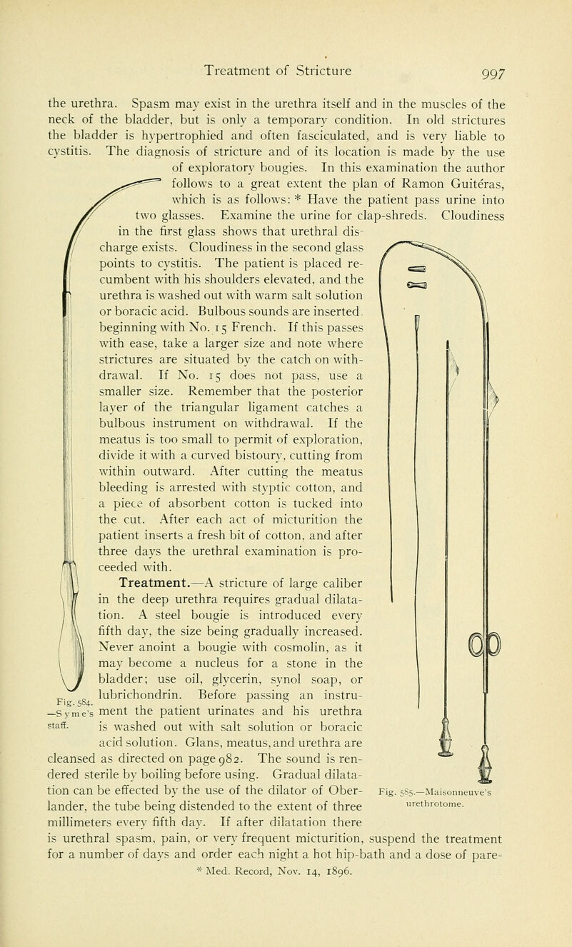 Treatment of Stricture the urethra. Spasm may exist in the urethra itself and in the muscles of the neck of the bladder, but is only a temporary condition. In old strictures the bladder is hypertrophied and often fasciculated, and is very liable to cystitis. The diagnosis of stricture and of its location is made by the use of exploratory bougies. In this examination the author follows to a great extent the plan of Ramon Guiteras, which is as follows: * Have the patient pass urine into two glasses. Examine the urine for clap-shreds. Cloudiness in the first glass shows that urethral dis- charge exists. Cloudiness in the second glass points to cystitis. The patient is placed re- cumbent with his shoulders elevated, and the urethra is washed out with warm salt solution or boracic acid. Bulbous sounds are inserted. beginning with No. 15 French. If this passes with ease, take a larger size and note where strictures are situated by the catch on with- drawal. If No. 15 does not pass, use a smaller size. Remember that the posterior layer of the triangular ligament catches a bulbous instrument on withdrawal. If the meatus is too small to permit of exploration, divide it with a curved bistoury, cutting from within outward. After cutting the meatus bleeding is arrested with styptic cotton, and a piece of absorbent cotton is tucked into the cut. After each act of micturition the patient inserts a fresh bit of cotton, and after three days the urethral examination is pro- ceeded with. Treatment.—A stricture of large caliber in the deep urethra requires gradual dilata- tion. A steel bougie is introduced every fifth day, the size being gradually increased. Never anoint a bougie with cosmolin, as it may become a nucleus for a stone in the bladder; use oil, glycerin, synol soap, or lubrichondrin. Before passing an instru- Fig.584. . . —Syme's ment the patient urinates and his urethra staff. is washed out with salt solution or boracic acid solution. Glans, meatus, and urethra are cleansed as directed on page 982. The sound is ren- dered sterile by boiling before using. Gradual dilata- tion can be effected by the use of the dilator of Ober- lander, the tube being distended to the extent of three millimeters every fifth day. If after dilatation there is urethral spasm, pain, or very frequent micturition, suspend the treatment for a number of days and order each night a hot hip-bath and a dose of pare- *Med. Record, Nov. 14, 1896. Fig. 5S5.—Maisonneuve's urethrotome.