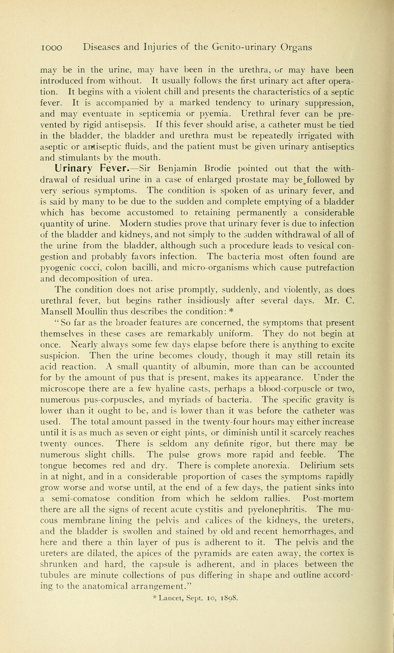 may be in the urine, may have been in the urethra, or may have been introduced from without. It usually follows the first urinary act after opera- tion. It begins with a violent chill and presents the characteristics of a septic fever. It is accompanied by a marked tendency to urinary suppression, and may eventuate in septicemia or pyemia. Urethral fever can be pre- vented by rigid antisepsis. If this fever should arise, a catheter must be tied in the bladder, the bladder and urethra must be repeatedly irrigated with aseptic or antiseptic fluids, and the patient must be given urinary antiseptics and stimulants by the mouth. Urinary Fever.—Sir Benjamin Brodie pointed out that the with- drawal of residual urine in a case of enlarged prostate may be^followed by very serious symptoms. The condition is spoken of as urinary fever, and is said by many to be due to the sudden and complete emptying of a bladder which has become accustomed to retaining permanently a considerable quantity of urine. Modern studies prove that urinary fever is due to infection of the bladder and kidneys, and not simply to the sudden withdrawal of all of the urine from the bladder, although such a procedure leads to vesical con- gestion and probably favors infection. The bacteria most often found are pyogenic cocci, colon bacilli, and micro-organisms which cause putrefaction and decomposition of urea. The condition does not arise promptly, suddenly, and violently, as does urethral fever, but begins rather insidiously after several days. Mr. C. Mansell Moullin thus describes the condition: *  So far as the broader features are concerned, the symptoms that present themselves in these cases are remarkably uniform. They do not begin at once. Nearly always some few days elapse before there is anything to excite suspicion. Then the urine becomes cloudy, though it may still retain its acid reaction. A small quantity of albumin, more than can be accounted for by the amount of pus that is present, makes its appearance. Under the microscope there are a few hyaline casts, perhaps a blood-corpuscle or two, numerous pus-corpuscles, and myriads of bacteria. The specific gravity is lower than it ought to be, and is lower than it was before the catheter was used. The total amount passed in the twenty-four hours may either increase until it is as much as seven or eight pints, or diminish until it scarcely reaches twenty ounces. There is seldom any definite rigor, but there may be numerous slight chills. The pulse grows more rapid and feeble. The tongue becomes red and dry. There is complete anorexia. Delirium sets in at night, and in a considerable proportion of cases the symptoms rapidly grow worse and worse until, at the end of a few days, the patient sinks into a semi-comatose condition from which he seldom rallies. Post-mortem there are all the signs of recent acute cystitis and pyelonephritis. The mu- cous membrane lining the pelvis and calices of the kidneys, the ureters, and the bladder is swollen and stained by old and recent hemorrhages, and here and there a thin layer of pus is adherent to it. The pelvis and the ureters are dilated, the apices of the pyramids are eaten away, the cortex is shrunken and hard, the capsule is adherent, and in places between the tubules are minute collections of pus differing in shape and outline accord- ing to the anatomical arrangement. * Lancet, Sept. 10, 1898.