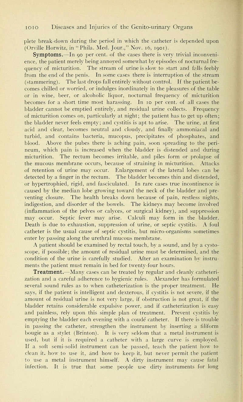 plete break-down during the period in which the catheter is depended upon (Orville Horwitz, in  Phila. Med. Jour., Nov. 16, iqoi). Symptoms.—In 90 per cent, of the cases there is very trivial inconveni- ence, the patient merely being annoyed somewhat by episodes of nocturnal fre- quency of micturition. The stream of urine is slow to start and falls feebly from the end of the penis. In some cases there is interruption of the stream (stammering). The last drops fall entirely without control. If the patient be- comes chilled or worried, or indulges inordinately in the pleasures of the table or in wine, beer, or alcoholic liquor, nocturnal frequency of micturition becomes for a short time most harassing. In 10 per cent, of all cases the bladder cannot be emptied entirely, and residual urine collects. Frequency of micturition comes on, particularly at night; the patient has to get up often; the bladder never feels empty; and cystitis is apt to arise. The urine, at first acid and clear, becomes neutral and cloudy, and finally ammoniacal and turbid, and contains bacteria, mucopus, precipitates of phosphates, and blood. Above the pubes there is aching pain, soon spreading to the peri- neum, which pain is increased when the bladder is distended and during micturition. The rectum becomes irritable, and piles form or prolapse of the mucous membrane occurs, because of straining in micturition. Attacks of retention of urine may occur. Enlargement of the lateral lobes can be detected by a finger in the rectum. The bladder becomes thin and distended, or hypertrophied, rigid, and fasciculated. In rare cases true incontinence is caused by the median lobe growing toward the neck of the bladder and pre- venting closure. The health breaks down because of pain, restless nights, indigestion, and disorder of the bowels. The kidneys may become involved (inflammation of the pelves or calyces, or surgical kidney), and suppression may occur. Septic fever may arise. Calculi may form in the bladder. Death is due to exhaustion, suppression of urine, or septic cystitis. A foul catheter is the usual cause of septic cystitis, but micro-organisms sometimes enter by passing along the urethral mucous membrane. A patient should be examined by rectal touch, by a sound, and by a cysto- scope, if possible; the amount of residual urine must be determined, and the condition of the urine is carefully studied. After an examination by instru- ments the patient must remain in bed for twenty-four hours. Treatment.—Many cases can be treated by regular and cleanly catheteri- zation and a careful adherence to hygienic rules. Alexander has formulated several sound rules as to when catheterization is the proper treatment. He says, if the patient is intelligent and dexterous, if cystitis is not severe, if the amount of residual urine is not very large, if obstruction is not great, if the bladder retains considerable expulsive power, and if catheterization is easy and painless, rely upon this simple plan of treatment. Prevent cystitis by emptying the bladder each evening with a coude catheter. If there is trouble in passing the catheter, strengthen the instrument by inserting a filiform bougie as a stylet (Brinton). It is very seldom that a metal instrument is used, but if it is required a catheter with a large curve is employed. If a soft semi-solid instrument can be passed, teach the patient how to clean it, how to use it, and how to keep it, but never permit the patient to use a metal instrument himself. A dirty instrument may cause fatal infection. It is true that some people use dirty instruments for long