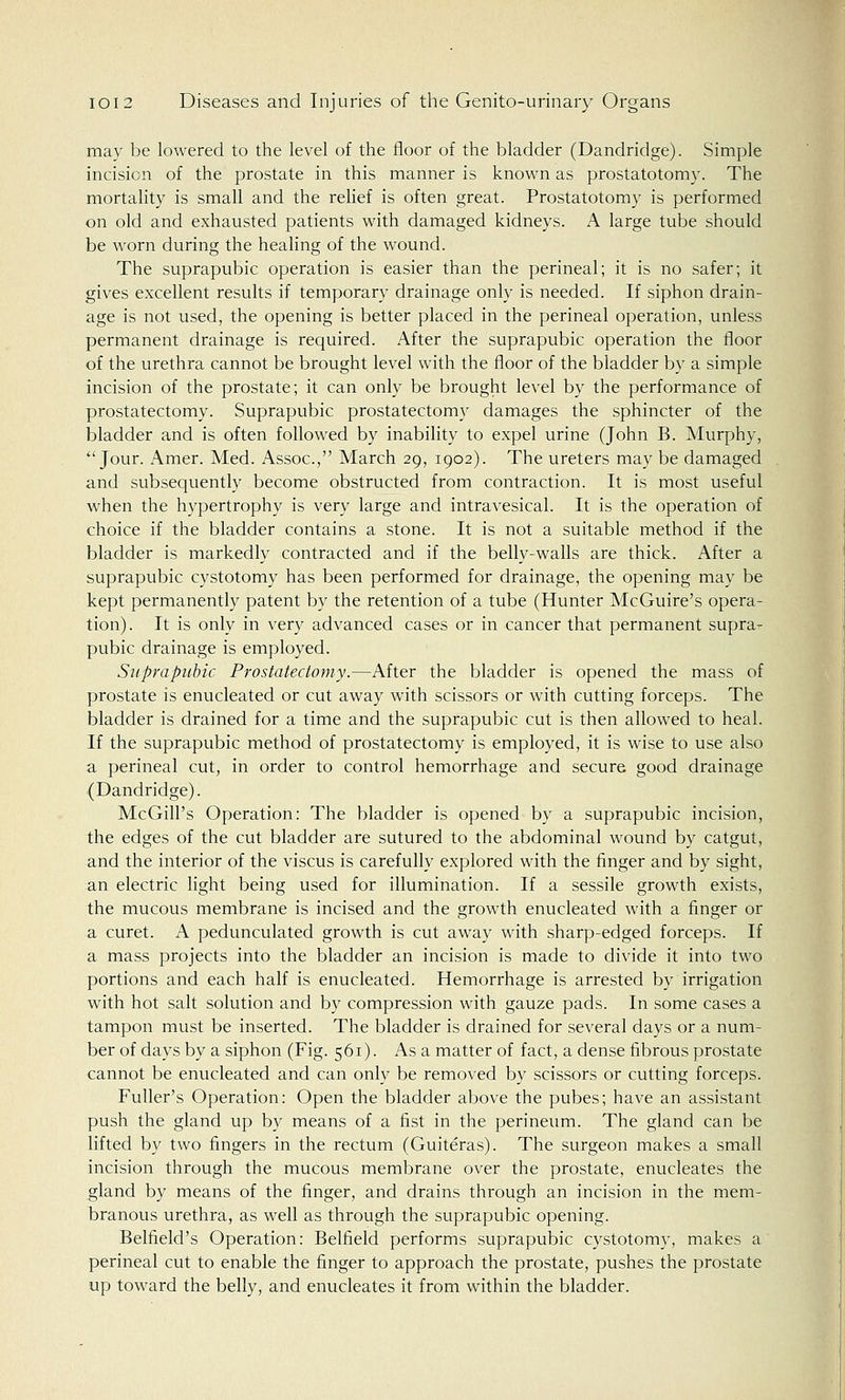 may be lowered to the level of the floor of the bladder (Dandridge). Simple incision of the prostate in this manner is known as prostatotomy. The mortality is small and the relief is often great. Prostatotomy is performed on old and exhausted patients with damaged kidneys. A large tube should be worn during the healing of the wound. The suprapubic operation is easier than the perineal; it is no safer; it gives excellent results if temporary drainage only is needed. If siphon drain- age is not used, the opening is better placed in the perineal operation, unless permanent drainage is required. After the suprapubic operation the floor of the urethra cannot be brought level with the floor of the bladder by a simple incision of the prostate; it can only be brought level by the performance of prostatectomy. Suprapubic prostatectomy damages the sphincter of the bladder and is often followed by inability to expel urine (John B. Murphy,  Jour. Amer. Med. Assoc, March 29, 1902). The ureters may be damaged and subsequently become obstructed from contraction. It is most useful when the hypertrophy is very large and intravesical. It is the operation of choice if the bladder contains a stone. It is not a suitable method if the bladder is markedly contracted and if the belly-walls are thick. After a suprapubic cystotomy has been performed for drainage, the opening may be kept permanently patent by the retention of a tube (Hunter McGuire's opera- tion) . It is only in very advanced cases or in cancer that permanent supra- pubic drainage is employed. Suprapubic Prostatectomy.—After the bladder is opened the mass of prostate is enucleated or cut away with scissors or with cutting forceps. The bladder is drained for a time and the suprapubic cut is then allowed to heal. If the suprapubic method of prostatectomy is employed, it is wise to use also a perineal cut, in order to control hemorrhage and secure good drainage (Dandridge). McGilFs Operation: The bladder is opened by a suprapubic incision, the edges of the cut bladder are sutured to the abdominal wound by catgut, and the interior of the viscus is carefully explored with the finger and by sight, an electric light being used for illumination. If a sessile growth exists, the mucous membrane is incised and the growth enucleated with a finger or a curet. A pedunculated growth is cut away with sharp-edged forceps. If a mass projects into the bladder an incision is made to divide it into two portions and each half is enucleated. Hemorrhage is arrested by irrigation with hot salt solution and by compression with gauze pads. In some cases a tampon must be inserted. The bladder is drained for several days or a num- ber of days by a siphon (Fig. 561). As a matter of fact, a dense fibrous prostate cannot be enucleated and can only be removed by scissors or cutting forceps. Fuller's Operation: Open the bladder above the pubes; have an assistant push the gland up by means of a fist in the perineum. The gland can be lifted by two fingers in the rectum (Guiteras). The surgeon makes a small incision through the mucous membrane over the prostate, enucleates the gland by means of the finger, and drains through an incision in the mem- branous urethra, as well as through the suprapubic opening. Belfield's Operation: Belfield performs suprapubic cystotomy, makes a perineal cut to enable the finger to approach the prostate, pushes the prostate up toward the belly, and enucleates it from within the bladder.