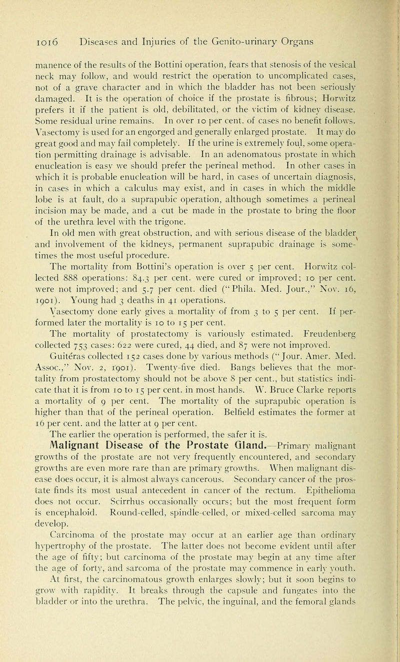 manence of the results of the Bottini operation, fears that stenosis of the vesical neck may follow, and would restrict the operation to uncomplicated cases, not of a grave character and in which the bladder has not been seriously damaged. It is the operation of choice if the prostate is fibrous; Horwitz prefers it if the patient is old, debilitated, or the victim of kidney disease. Some residual urine remains. In over 10 per cent, of cases no benefit follows. Vasectomy is used for an engorged and generally enlarged prostate. It may do great good and may fail completely. If the urine is extremely foul, some opera- tion permitting drainage is advisable. In an adenomatous prostate in which enucleation is easy we should prefer the perineal method. In other cases in which it is probable enucleation will be hard, in cases of uncertain diagnosis, in cases in which a calculus may exist, and in cases in which the middle lobe is at fault, do a suprapubic operation, although sometimes a perineal incision may be made, and a cut be made in the prostate to bring the floor of the urethra level with the trigone. In old men with great obstruction, and with serious disease of the bladder , ... v and involvement of the kidneys, permanent suprapubic drainage is some- times the most useful procedure. The mortality from Bottini's operation is over 5 per cent. Horwitz col- lected 888 operations: 84.3 per cent, were cured or improved; 10 per cent, were not improved; and 5.7 per cent, died (Phila. Med. Jour., Nov. 16, 1901). Young had 3 deaths in 41 operations. Vasectomy done early gives a mortality of from 3 to 5 per cent. If per- formed later the mortality is 10 to 15 per cent. The mortality of prostatectomy is variously estimated. Freudenberg collected 753 cases: 622 were cured, 44 died, and 87 were not improved. Guiteras collected 152 cases done by various methods (Jour. Amer. Med. Assoc, Nov. 2, i'qoi). Twenty-five died. Bangs believes that the mor- tality from prostatectomy should not be above 8 per cent., but statistics indi- cate that it is from 10 to 15 per cent, in most hands. W. Bruce Clarke reports a mortality of 9 per cent. The mortality of the suprapubic operation is higher than that of the perineal operation. Belfield estimates the former at 16 per cent, and the latter at 9 per cent. The earlier the operation is performed, the safer it is. Malignant Disease of the Prostate Gland.—Primary malignant growths of the prostate are not very frequently encountered, and secondary growths are even more rare than are primary growths. When malignant dis- ease does occur, it is almost always cancerous. Secondary cancer of the pros- tate finds its most usual antecedent in cancer of the rectum. Epithelioma does not occur. Scirrhus occasionally occurs; but the most frequent form is encephaloid. Round-celled, spindle-celled, or mixed-celled sarcoma may develop. Carcinoma of the prostate may occur at an earlier age than ordinary hypertrophy of the prostate. The latter does not become evident until after the age of fifty; but carcinoma of the prostate may begin at any time after the age of forty, and sarcoma of the prostate may commence in early youth. At first, the carcinomatous growth enlarges slowly; but it soon begins to grow with rapidity. It breaks through the capsule and fungates into the bladder or into the urethra. The pelvic, the inguinal, and the femoral glands