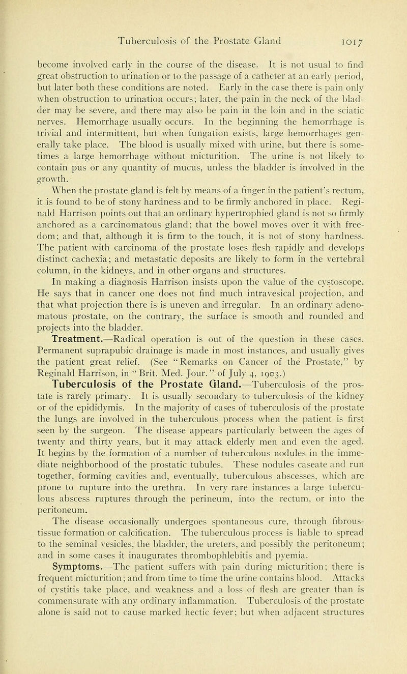 become involved early in the course of the disease. It is not usual to find great obstruction to urination or to the passage of a catheter at an early period, but later both these conditions are noted. Early in the case there is pain only when obstruction to urination occurs; later, the pain in the neck of the blad- der may be severe, and there may also be pain in the loin and in the sciatic nerves. Hemorrhage usually occurs. In the beginning the hemorrhage is trivial and intermittent, but when fungation exists, large hemorrhages gen- erally take place. The blood is usually mixed with urine, but there is some- times a large hemorrhage without micturition. The urine is not likely to contain pus or any quantity of mucus, unless the bladder is involved in the growth. When the prostate gland is felt by means of a finger in the patient's rectum, it is found to be of stony hardness and to be firmly anchored in place. Regi- nald Harrison points out that an ordinary hypertrophied gland is not so firmly anchored as a carcinomatous gland; that the bowel moves over it with free- dom; and that, although it is firm to the touch, it is not of stony hardness. The patient with carcinoma of the prostate loses flesh rapidly and develops distinct cachexia; and metastatic deposits are likely to form in the vertebral column, in the kidneys, and in other organs and structures. In making a diagnosis Harrison insists upon the value of the cystoscope. He says that in cancer one does not find much intravesical projection, and that what projection there is is uneven and irregular. In an ordinary adeno- matous prostate, on the contrary, the surface is smooth and rounded and projects into the bladder. Treatment.—Radical operation is out of the question in these cases. Permanent suprapubic drainage is made in most instances, and usually gives the patient great relief. (See Remarks on Cancer of the Prostate, by Reginald Harrison, in Brit. Med. Jour. of July 4, 1903.) Tuberculosis of the Prostate Gland.—Tuberculosis of the pros- tate is rarely primary. It is usually secondary to tuberculosis of the kidney or of the epididymis. In the majority of cases of tuberculosis of the prostate the lungs are involved in the tuberculous process when the patient is first seen by the surgeon. The disease appears particularly between the ages of twenty and thirty years, but it may attack elderly men and even the aged. It begins by the formation of a number of tuberculous nodules in the imme- diate neighborhood of the prostatic tubules. These nodules caseate and run together, forming cavities and, eventually, tuberculous abscesses, which are prone to rupture into the urethra. In very rare instances a large tubercu- lous abscess ruptures through the perineum, into the rectum, or into the peritoneum. The disease occasionally undergoes spontaneous cure, through fibrous- tissue formation or calcification. The tuberculous process is liable to spread to the seminal vesicles, the bladder, the ureters, and possibly the peritoneum; and in some cases it inaugurates thrombophlebitis and pyemia. Symptoms.—The patient suffers with pain during micturition; there is frequent micturition; and from time to time the urine contains blood. Attacks of cystitis take place, and weakness and a loss of flesh are greater than is commensurate with any ordinary inflammation. Tuberculosis of the prostate alone is said not to cause marked hectic fever; but when adjacent structures