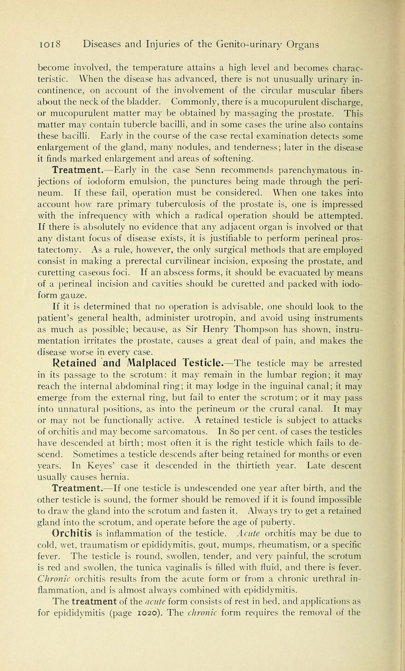 become involved, the temperature attains a high level and becomes charac- teristic. When the disease has advanced, there is not unusually urinarv in- continence, on account of the involvement of the circular muscular fibers about the neck of the bladder. Commonly, there is a mucopurulent discharge, or mucopurulent matter may be obtained by massaging the prostate. This matter may contain tubercle bacilli, and in some cases the urine also contains these bacilli. Early in the course of the case rectal examination detects some enlargement of the gland, many nodules, and tenderness; later in the disease it finds marked enlargement and areas of softening. Treatment.—Early in the case Senn recommends parenchymatous in- jections of iodoform emulsion, the punctures being made through the peri- neum. If these fail, operation must be considered. When one takes into account how rare primary tuberculosis of the prostate is, one is impressed with the infrequency with which a radical operation should be attempted. If there is absolutely no evidence that any adjacent organ is involved or that any distant focus of disease exists, it is justifiable to perform perineal pros- tatectomy. As a rule, however, the only surgical methods that are employed consist in making a prerectal curvilinear incision, exposing the prostate, and curetting caseous foci. If an abscess forms, it should be evacuated by means of a perineal incision and cavities should be curetted and packed with iodo- form gauze. If it is determined that no operation is advisable, one should look to the patient's general health, administer urotropin, and avoid using instruments as much as possible; because, as Sir Henry Thompson has shown, instru- mentation irritates the prostate, causes a great deal of pain, and makes the disease worse in every case. Retained and Malplaced Testicle.—The testicle may be arrested in its passage to the scrotum: it may remain in the lumbar region; it may reach the internal abdominal ring; it may lodge in the inguinal canal; it may emerge from the external ring, but fail to enter the scrotum; or it may pass into unnatural positions, as into the perineum or the crural canal. It may or may not be functionally active. A retained testicle is subject to attacks of orchitis and may become sarcomatous. In 80 per cent, of cases the testicles have descended at birth; most often it is the right testicle which fails to de- scend. Sometimes a testicle descends after being retained for months or even years. In Keyes' case it descended in the thirtieth year. Late descent usually causes hernia. Treatment.—If one testicle is undescended one year after birth, and the other testicle is sound, the former should be removed if it is found impossible to draw the gland into the scrotum and fasten it. Always try to get a retained gland into the scrotum, and operate before the age of puberty. Orchitis is inflammation of the testicle. Acute orchitis may be due to cold, wet, traumatism or epididymitis, gout, mumps, rheumatism, or a specific fever. The testicle is round, swollen, tender, and very painful, the scrotum is red and swollen, the tunica vaginalis is filled with fluid, and there is fever. Chronic orchitis results from the acute form or from a chronic urethral in- flammation, and is almost always combined with epididymitis. The treatment of the acute form consists of rest in bed, and applications as for epididymitis (page 1020). The chronic form requires the removal of the
