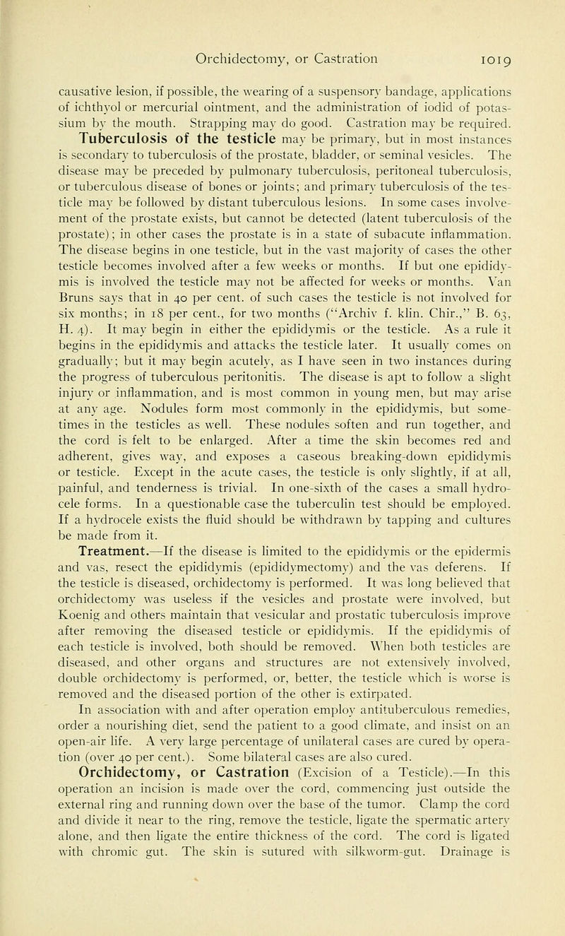 causative lesion, if possible, the wearing of a suspensory bandage, applications of ichthyol or mercurial ointment, and the administration of iodid of potas- sium by the mouth. Strapping may do good. Castration may be required. Tuberculosis of the testicle may be primary, but in most instances is secondary to tuberculosis of the prostate, bladder, or seminal vesicles. The disease may be preceded by pulmonary tuberculosis, peritoneal tuberculosis, or tuberculous disease of bones or joints; and primary tuberculosis of the tes- ticle may be followed by distant tuberculous lesions. In some cases involve- ment of the prostate exists, but cannot be detected (latent tuberculosis of the prostate); in other cases the prostate is in a state of subacute inflammation. The disease begins in one testicle, but in the vast majority of cases the other testicle becomes involved after a few weeks or months. If but one epididy- mis is involved the testicle may not be affected for weeks or months. Van Bruns says that in 40 per cent, of such cases the testicle is not involved for six months; in 18 per cent., for two months (Archiv f. klin. Chir., B. 63, H. 4). It may begin in either the epididymis or the testicle. As a rule it begins in the epididymis and attacks the testicle later. It usually comes on gradually; but it may begin acutely, as I have seen in two instances during the progress of tuberculous peritonitis. The disease is apt to follow a slight injury or inflammation, and is most common in young men, but may arise at any age. Nodules form most commonly in the epididymis, but some- times in the testicles as well. These nodules soften and run together, and the cord is felt to be enlarged. After a time the skin becomes red and adherent, gives way, and exposes a caseous breaking-down epididymis or testicle. Except in the acute cases, the testicle is only slightly, if at all, painful, and tenderness is trivial. In one-sixth of the cases a small hydro- cele forms. In a questionable case the tuberculin test should be employed. If a hydrocele exists the fluid should be withdrawn by tapping and cultures be made from it. Treatment.—If the disease is limited to the epididymis or the epidermis and vas, resect the epididymis (epididymectomy) and the vas deferens. If the testicle is diseased, orchidectomy is performed. It was long believed that orchidectomy was useless if the vesicles and prostate were involved, but Koenig and others maintain that vesicular and prostatic tuberculosis improve after removing the diseased testicle or epididymis. If the epididymis of each testicle is involved, both should be removed. When both testicles are diseased, and other organs and structures are not extensively involved, double orchidectomy is performed, or, better, the testicle which is worse is removed and the diseased portion of the other is extirpated. In association with and after operation employ antituberculous remedies, order a nourishing diet, send the patient to a good climate, and insist on an open-air life. A very large percentage of unilateral cases are cured by opera- tion (over 40 per cent.). Some bilateral cases are also cured. Orchidectomy, or Castration (Excision of a Testicle).—In this operation an incision is made over the cord, commencing just outside the external ring and running down over the base of the tumor. Clamp the cord and divide it near to the ring, remove the testicle, ligate the spermatic artery alone, and then ligate the entire thickness of the cord. The cord is ligated with chromic gut. The skin is sutured with silkworm-gut. Drainage is