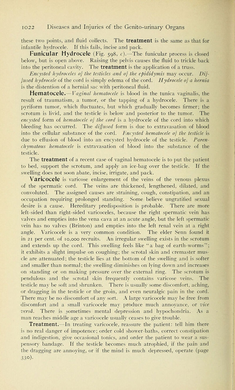 these two points, and fluid collects. The treatment is the same as that for infantile hydrocele. If this fails, incise and pack. Funicular Hydrocele (Fig. 598, c).—The funicular process is closed below, but is open above. Raising the pelvis causes the fluid to trickle back into the peritoneal cavity. The treatment is the application of a truss. Encysted hydroceles of the testicles and of the epididymis may occur. Dif- fused hydrocele of the cord is simply edema of the cord. Hydrocele of a hernia is the distention of a hernial sac with peritoneal fluid. Hematocele.—Vaginal hematocele is blood in the tunica vaginalis, the result of traumatism, a tumor, or the tapping of a hydrocele. There is a pyriform tumor, which fluctuates, but which gradually becomes firmer; the scrotum is livid, and the testicle is below and posterior to the tumor. The encysted form of hematocele of the cord is a hydrocele of the cord into which bleeding has occurred. The diffused form is due to extravasation of blood into the cellular substance of the cord. Encysted hematocele of the testicle is due to effusion of blood into an encysted hydrocele of the testicle. Paren- chymatous hematocele is extravasation of blood into the substance of the testicle. The treatment of a recent case of vaginal hematocele is to put the patient to bed, support the scrotum, and apply an ice-bag over the testicle. If the swelling does not soon abate, incise, irrigate, and pack. Varicocele is varicose enlargement of the veins of the venous plexus of the spermatic cord. The veins are thickened, lengthened, dilated, and convoluted. The assigned causes are straining, cough, constipation, and an occupation requiring prolonged standing. Some believe ungratified sexual desire is a cause. Hereditary predisposition is probable. There are more left-sided than right-sided varicoceles, because the right spermatic vein has valves and empties into the vena cava at an acute angle, but the left spermatic vein has no valves (Brinton) and empties into the left renal vein at a right angle. Varicocele is a very common condition. The elder Senn found it in 21 per cent, of 10,000 recruits. An irregular swelling exists in the scrotum and extends up the cord. This swelling feels like a bag of earth-worms; it exhibits a slight impulse on coughing; the scrotal skin and cremaster mus- cle are attenuated; the testicle lies at the bottom of the swelling and is softer and smaller than normal; the swelling diminishes on lying down and increases on standing or on making pressure over the external ring. The scrotum is pendulous and the scrotal skin frequently contains varicose veins. The testicle may be soft and shrunken. There is usually some discomfort, aching, or dragging in the testicle or the groin, and even neuralgic pain in the cord. There may be no discomfort of any sort. A large varicocele may be free from discomfort and a small varicocele may produce much annoyance, or vice versa. There is sometimes mental depression and hypochondria. As a man reaches middle age a varicocele usually ceases to give trouble. Treatment.—In treating varicocele, reassure the patient: tell him there is no real danger of impotence; order cold shower-baths, correct constipation and indigestion, give occasional tonics, and order the patient to wear a sus- pensory bandage. If the testicle becomes much atrophied, if the pain and the dragging are annoying, or if the mind is much depressed, operate (page 33°)-
