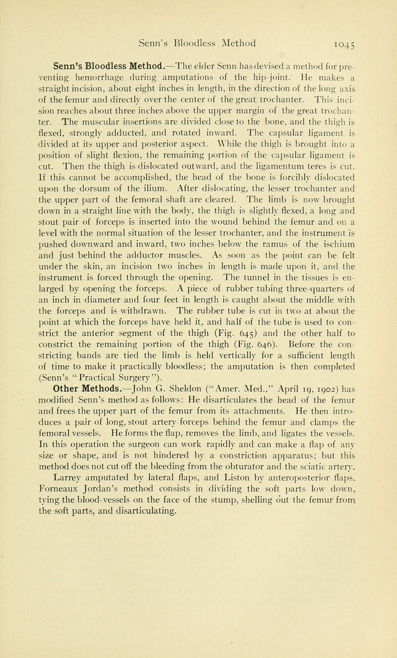 Senn's Bloodless Method.—The elder Senn has devised a method for pre- venting hemorrhage during amputations of the hip-joint. He makes a straight incision, about eight inches in length, in the direction of the long axis of the femur and directly over the center of the great trochanter. This inci- sion reaches about three inches above the upper margin of the great trochan- ter. The muscular insertions are divided close to the bone, and the thigh is flexed, strongly adducted, and rotated inward. The capsular ligament is divided at its upper and posterior aspect. While the thigh is brought into a position of slight flexion, the remaining portion of the capsular ligament is cut. Then the thigh is dislocated outward, and the ligamentum teres is cut. If this cannot be accomplished, the head of the bone is forcibly dislocated upon the dorsum of the ilium. After dislocating, the lesser trochanter and the upper part of the femoral shaft are cleared. The limb is now brought down in a straight line with the body, the thigh is slightly flexed, a long and stout pair of forceps is inserted into the wound behind the femur and on a level with the normal situation of the lesser trochanter, and the instrument is pushed downward and inward, two inches below the ramus of the ischium and just behind the adductor muscles. As soon as the point can be felt under the skin, an incision two inches in length is made upon it, and the instrument is forced through the opening. The tunnel in the tissues is en- larged by opening the forceps. A piece of rubber tubing three-quarters of an inch in diameter and four feet in length is caught about the middle with the forceps and is withdrawn. The rubber tube is cut in two at about the point at which the forceps have held it, and half of the tube is used to con- strict the anterior segment of the thigh (Fig. 645) and the other half to constrict the remaining portion of the thigh (Fig. 646). Before the con- stricting bands are tied the limb is held vertically for a sufficient length of time to make it practically bloodless; the amputation is then completed (Senn's Practical Surgery). Other Methods.—John G. Sheldon (Amer. Med., April 19, 1902) has modified Senn's method as follows: He disarticulates the head of the femur and frees the upper part of the femur from its attachments. He then intro- duces a pair of long, stout artery-forceps behind the femur and clamps the femoral vessels. He forms the flap, removes the limb, and ligates the vessels. In this operation the surgeon can work rapidly and can make a flap of any size or shape, and is not hindered by a constriction apparatus; but this method does not cut off the bleeding from the obturator and the sciatic artery. Larrey amputated by lateral flaps, and Liston by anteroposterior flaps.. Forneaux Jordan's method consists in dividing the soft parts low down,, tying the blood-vessels on the face of the stump, shelling out the femur from] the soft parts, and disarticulating.