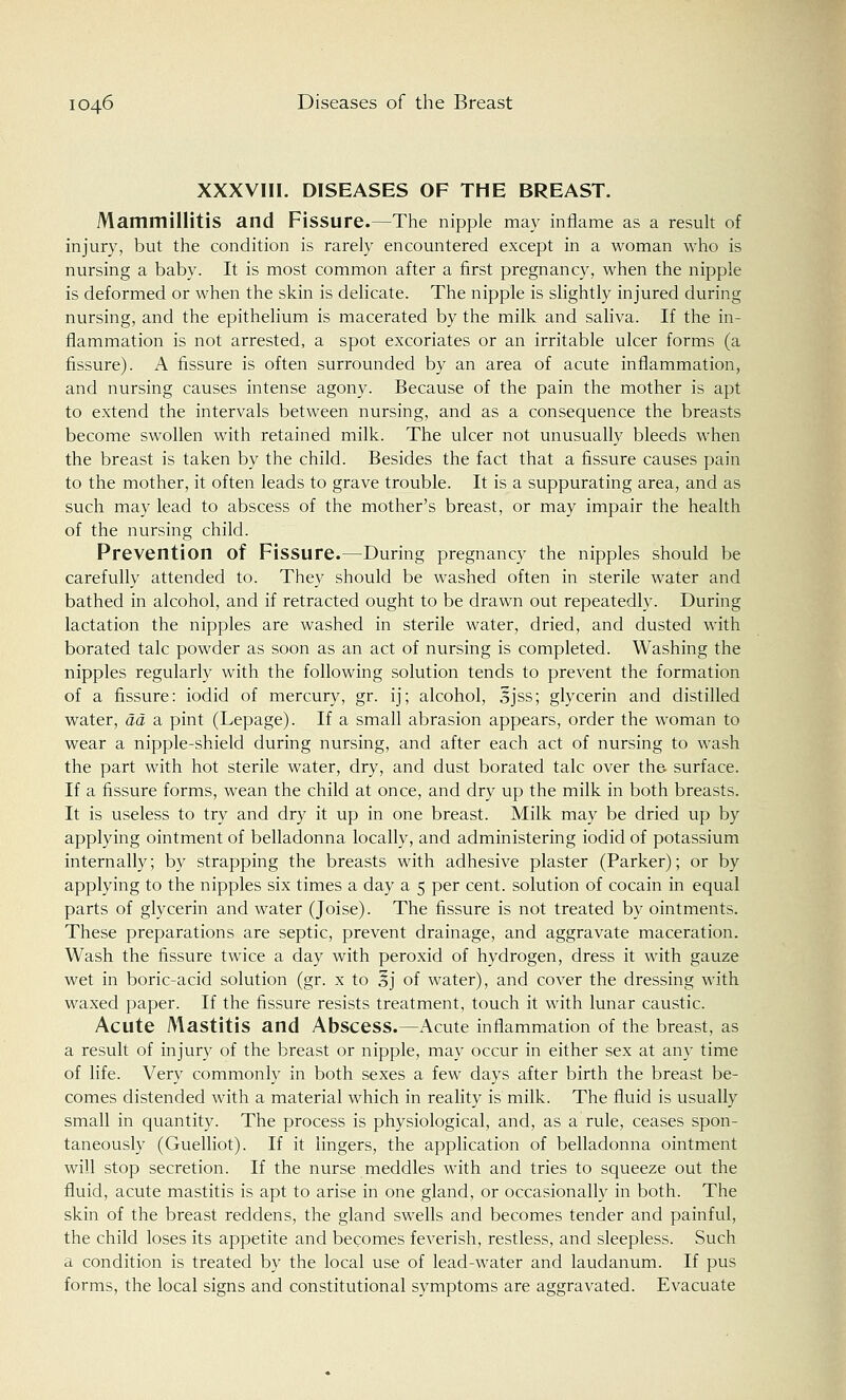 XXXVIII. DISEASES OF THE BREAST. Mammillitis and Fissure.—The nipple may inflame as a result of injury, but the condition is rarely encountered except in a woman who is nursing a baby. It is most common after a first pregnancy, when the nipple is deformed or when the skin is delicate. The nipple is slightly injured during nursing, and the epithelium is macerated by the milk and saliva. If the in- flammation is not arrested, a spot excoriates or an irritable ulcer forms (a fissure). A fissure is often surrounded by an area of acute inflammation, and nursing causes intense agony. Because of the pain the mother is apt to extend the intervals between nursing, and as a consequence the breasts become swollen with retained milk. The ulcer not unusually bleeds when the breast is taken by the child. Besides the fact that a fissure causes pain to the mother, it often leads to grave trouble. It is a suppurating area, and as such may lead to abscess of the mother's breast, or may impair the health of the nursing child. Prevention of Fissure.—During pregnancy the nipples should be carefully attended to. They should be washed often in sterile water and bathed in alcohol, and if retracted ought to be drawn out repeatedly. During lactation the nipples are washed in sterile water, dried, and dusted with borated talc powder as soon as an act of nursing is completed. Washing the nipples regularly with the following solution tends to prevent the formation of a fissure: iodid of mercury, gr. ij; alcohol, 3jss; glycerin and distilled water, ad a pint (Lepage). If a small abrasion appears, order the woman to wear a nipple-shield during nursing, and after each act of nursing to wash the part with hot sterile water, dry, and dust borated talc over the surface. If a fissure forms, wean the child at once, and dry up the milk in both breasts. It is useless to try and dry it up in one breast. Milk may be dried up by applying ointment of belladonna locally, and administering iodid of potassium internally; by strapping the breasts with adhesive plaster (Parker); or by applying to the nipples six times a day a 5 per cent, solution of cocain in equal parts of glycerin and water (Joise). The fissure is not treated by ointments. These preparations are septic, prevent drainage, and aggravate maceration. Wash the fissure twice a day with peroxid of hydrogen, dress it with gauze wet in boric-acid solution (gr. x to Ij of water), and cover the dressing with waxed paper. If the fissure resists treatment, touch it with lunar caustic. Acute Mastitis and Abscess.—Acute inflammation of the breast, as a result of injury of the breast or nipple, may occur in either sex at any time of life. Very commonly in both sexes a few days after birth the breast be- comes distended with a material which in reality is milk. The fluid is usually small in quantity. The process is physiological, and, as a rule, ceases spon- taneously (Guelliot). If it lingers, the application of belladonna ointment will stop secretion. If the nurse meddles with and tries to squeeze out the fluid, acute mastitis is apt to arise in one gland, or occasionally in both. The skin of the breast reddens, the gland swells and becomes tender and painful, the child loses its appetite and becomes feverish, restless, and sleepless. Such a condition is treated by the local use of lead-water and laudanum. If pus forms, the local signs and constitutional symptoms are aggravated. Evacuate
