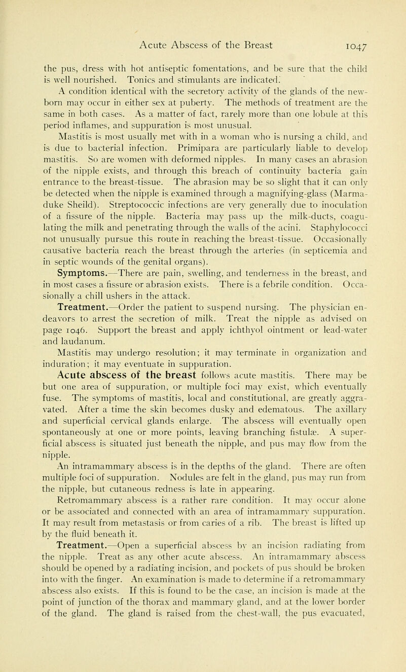 the pus, dress with hot antiseptic fomentations, and be sure that the child is well nourished. Tonics and stimulants are indicated.' A condition identical with the secretory activity of the glands of the new- born may occur in either sex at puberty. The methods of treatment are the same in both cases. As a matter of fact, rarely more than one lobule at this period inflames, and suppuration is most unusual. Mastitis is most usually met with in a woman who is nursing a child, and is due to bacterial infection. Primipara are particularly liable to develop mastitis. So are women with deformed nipples. In many cases an abrasion of the nipple exists, and through this breach of continuity bacteria gain entrance to the breast-tissue. The abrasion may be so slight that it can only be detected when the nipple is examined through a magnifying-glass (Marma- duke Sheild). Streptococcic infections are very generally due to inoculation of a fissure of the nipple. Bacteria may pass up the milk-ducts, coagu- lating the milk and penetrating through the walls of the acini. Staphylococci not unusually pursue this route in reaching the breast-tissue. Occasionally causative bacteria reach the breast through the arteries (in septicemia and in septic wounds of the genital organs). Symptoms.—There are pain, swelling, and tenderness in the breast, and in most cases a fissure or abrasion exists. There is a febrile condition. Occa- sionally a chill ushers in the attack. Treatment.—Order the patient to suspend nursing. The physician en- deavors to arrest the secretion of milk. Treat the nipple as advised on page 1046. Support the breast and apply ichthyol ointment or lead-water and laudanum. Mastitis may undergo resolution; it may terminate in organization and induration; it may eventuate in suppuration. Acute abscess of the breast follows acute mastitis. There may be but one area of suppuration, or multiple foci may exist, which eventually fuse. The symptoms of mastitis, local and constitutional, are greatly aggra- vated. After a time the skin becomes dusky and edematous. The axillary and superficial cervical glands enlarge. The abscess will eventually open spontaneously at one or more points, leaving branching fistula?. A super- ficial abscess is situated just beneath the nipple, and pus may flow from the nipple. An intramammary abscess is in the depths of the gland. There are often multiple foci of suppuration. Nodules are felt in the gland, pus may run from the nipple, but cutaneous redness is late in appearing. Retromammary abscess is a rather rare condition. It may occur alone or be associated and connected with an area of intramammary suppuration. It may result from metastasis or from caries of a rib. The breast is lifted up by the fluid beneath it. Treatment.—Open a superficial abscess by an incision radiating from the nipple. Treat as any other acute abscess. An intramammary abscess should be opened by a radiating incision, and pockets of pus should be broken into with the finger. An examination is made to determine if a retromammary abscess also exists. If this is found to be the case, an incision is made at the point of junction of the thorax and mammary gland, and at the lower border of the gland. The gland is raised from the chest-wall, the pus evacuated,