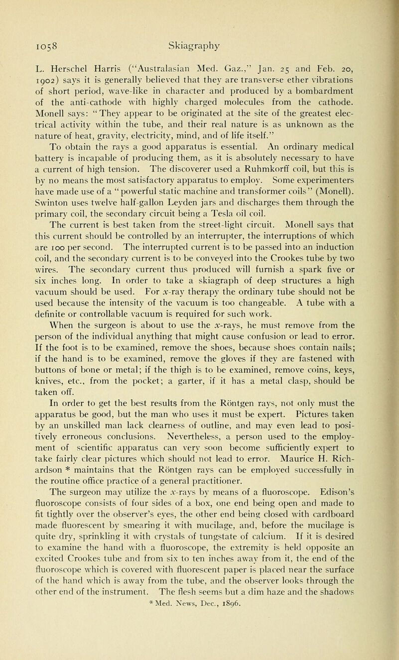 L. Herschel Harris (Australasian Med. Gaz., Jan. 25 and Feb. 20, 1902) says it is generally believed that they are transverse ether vibrations of short period, wave-like in character and produced by a bombardment of the anti-cathode with highly charged molecules from the cathode. Monell says: They appear to be originated at the site of the greatest elec- trical activity within the tube, and their real nature is as unknown as the nature of heat, gravity, electricity, mind, and of life itself. To obtain the rays a good apparatus is essential. An ordinary medical battery is incapable of producing them, as it is absolutely necessary to have a current of high tension. The discoverer used a Ruhmkorff coil, but this is by no means the most satisfactory apparatus to employ. Some experimenters have made use of a powerful static machine and transformer coils (Monell). Swinton uses twelve half-gallon Leyden jars and discharges them through the primary coil, the secondary circuit being a Tesla oil coil. The current is best taken from the street-light circuit. Monell says that this current should be controlled by an interrupter, the interruptions of which are 100 per second. The interrupted current is to be passed into an induction coil, and the secondary current is to be conveyed into the Crookes tube by two wires. The secondary current thus produced will furnish a spark five or six inches long. In order to take a skiagraph of deep structures a high vacuum should be used. For x-ray therapy the ordinary tube should not be used because the intensity of the vacuum is too changeable. A tube with a definite or controllable vacuum is required for such work. When the surgeon is about to use the x-rays, he must remove from the person of the individual anything that might cause confusion or lead to error. If the foot is to be examined, remove the shoes, because shoes contain nails; if the hand is to be examined, remove the gloves if they are fastened with buttons of bone or metal; if the thigh is to be examined, remove coins, keys, knives, etc., from the pocket; a garter, if it has a metal clasp, should be taken off. In order to get the best results from the Rontgen rays, not only must the apparatus be good, but the man who uses it must be expert. Pictures taken by an unskilled man lack clearness of outline, and may even lead to posi- tively erroneous conclusions. Nevertheless, a person used to the employ- ment of scientific apparatus can very soon become sufficiently expert to take fairly clear pictures which should not lead to error. Maurice H. Rich- ardson * maintains that the Rontgen rays can be employed successfully in the routine office practice of a general practitioner. The surgeon may utilize the .v-rays by means of a fluoroscope. Edison's fluoroscope consists of four sides of a box, one end being open and made to fit tightly over the observer's eyes, the other end being closed with cardboard made fluorescent by smearing it with mucilage, and, before the mucilage is quite dry, sprinkling it with crystals of tungstate of calcium. If it is desired to examine the hand with a fluoroscope, the extremity is held opposite an excited Crookes tube and from six to ten inches away from it, the end of the fluoroscope which is covered with fluorescent paper is placed near the surface of the hand which is away from the tube, and the observer looks through the other end of the instrument. The flesh seems but. a dim haze and the shadows *Med. News, Dec, 1896.