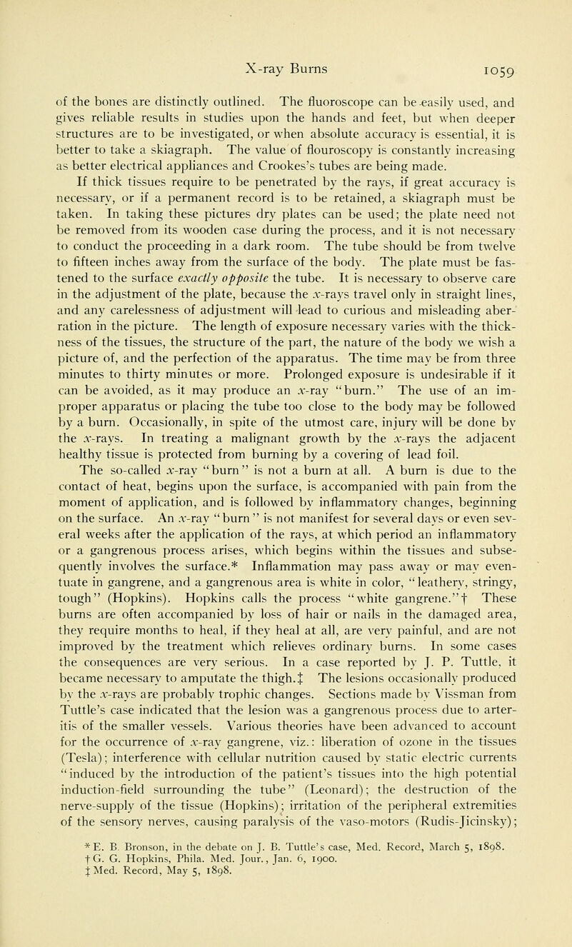 of the bones are distinctly outlined. The fluoroscope can be-easily used, and gives reliable results in studies upon the hands and feet, but when deeper structures are to be investigated, or when absolute accuracy is essential, it is better to take a skiagraph. The value of flouroscopy is constantly increasing as better electrical appliances and Crookes's tubes are being made. If thick tissues require to be penetrated by the rays, if great accuracy is necessary, or if a permanent record is to be retained, a skiagraph must be taken. In taking these pictures dry plates can be used; the plate need not be removed from its wooden case during the process, and it is not necessarv to conduct the proceeding in a dark room. The tube should be from twelve to fifteen inches away from the surface of the body. The plate must be fas- tened to the surface exactly opposite the tube. It is necessary to observe care in the adjustment of the plate, because the x-rays travel only in straight lines, and any carelessness of adjustment will lead to curious and misleading aber- ration in the picture. The length of exposure necessary varies with the thick- ness of the tissues, the structure of the part, the nature of the body we wish a picture of, and the perfection of the apparatus. The time may be from three minutes to thirty minutes or more. Prolonged exposure is undesirable if it can be avoided, as it may produce an x-ray burn. The use of an im- proper apparatus or placing the tube too close to the body may be followed by a burn. Occasionally, in spite of the utmost care, injury will be done by the x-rays. In treating a malignant growth by the x-rays the adjacent healthy tissue is protected from burning by a covering of lead foil. The so-called x-ray burn is not a burn at all. A burn is due to the contact of heat, begins upon the surface, is accompanied with pain from the moment of application, and is followed by inflammatory changes, beginning on the surface. An x-ray burn  is not manifest for several days or even sev- eral weeks after the application of the rays, at which period an inflammatory or a gangrenous process arises, which begins within the tissues and subse- quently involves the surface.* Inflammation may pass away or may even- tuate in gangrene, and a gangrenous area is white in color,  leathery, stringy, tough (Hopkins). Hopkins calls the process white gangrene.| These burns are often accompanied by loss of hair or nails in the damaged area, they require months to heal, if they heal at all, are very painful, and are not improved by the treatment which relieves ordinary burns. In some cases the consequences are very serious. In a case reported by J. P. Tuttle, it became necessary to amputate the thigh. % The lesions occasionally produced by the x-rays are probably trophic changes. Sections made by Vissman from Tuttle's case indicated that the lesion was a gangrenous process due to arter- itis of the smaller vessels. Various theories have been advanced to account for the occurrence of x-ray gangrene, viz.: liberation of ozone in the tissues (Tesla); interference with cellular nutrition caused by static electric currents induced by the introduction of the patient's tissues into the high potential induction-field surrounding the tube (Leonard); the destruction of the nerve-supply of the tissue (Hopkins); irritation of the peripheral extremities of the sensory nerves, causing paralysis of the vaso-motors (Rudis-Jicinsky); *E. B. Bronson, in the debate on J. B. Tuttle's case, Med. Record, March 5, 1898. fG. G. Hopkins, Phila. Med. Jour., Jan. 6, 1900. JMed. Record, May 5, 1898.