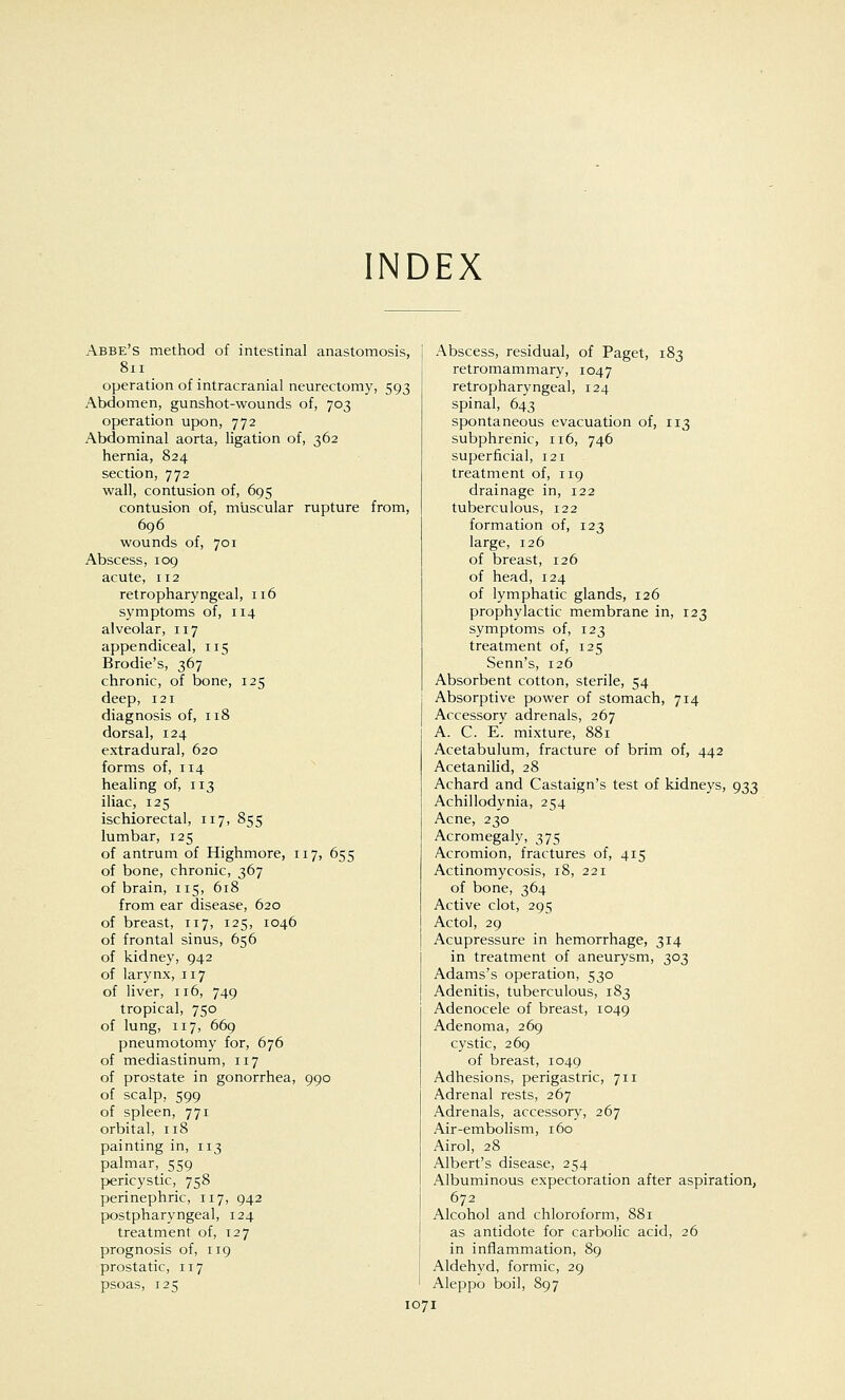 INDEX Abbe's method of intestinal anastomosis, 8xi operation of intracranial neurectomy, 593 Abdomen, gunshot-wounds of, 703 operation upon, 772 Abdominal aorta, ligation of, 362 hernia, 824 section, 772 wall, contusion of, 695 contusion of, muscular rupture from, 696 wounds of, 701 Abscess, 109 acute, 112 retropharyngeal, 116 symptoms of, 114 alveolar, 117 appendiceal, 115 Brodie's, 367 chronic, of bone, 125 deep, 121 diagnosis of, 118 dorsal, 124 extradural, 620 forms of, 114 healing of, 113 iliac, 125 ischiorectal, 117, 855 lumbar, 125 of antrum of Highmore, 117, 655 of bone, chronic, 367 of brain, 115, 618 from ear disease, 620 of breast, 117, 125, 1046 of frontal sinus, 656 of kidney, 942 of larynx, 117 of liver, 116, 749 tropical, 750 of lung, 117, 669 pneumotomy for, 676 of mediastinum, 117 of prostate in gonorrhea, 990 of scalp, 599 of spleen, 771 orbital, 118 painting in, 113 palmar, 559 pericystic, 758 perinephric, 117, 942 postpharyngeal, 124 treatment of, 127 prognosis of, 119 prostatic, 117 psoas, 125 1071 Abscess, residual, of Paget, 183 retromammary, 1047 retropharyngeal, 124 spinal, 643 spontaneous evacuation of, 113 subphrenic, 116, 746 superficial, 121 treatment of, 119 drainage in, 122 tuberculous, 122 formation of, 123 large, 126 of breast, 126 of head, 124 of lymphatic glands, 126 prophylactic membrane in, 123 symptoms of, 123 treatment of, 125 Senn's, 126 Absorbent cotton, sterile, 54 Absorptive power of stomach, 714 Accessory adrenals, 267 A. C. E. mixture, 881 Acetabulum, fracture of brim of, 442 Acetanilid, 28 Achard and Castaign's test of kidneys, 933 Achillodynia, 254 Acne, 230 Acromegaly, 375 Acromion, fractures of, 415 Actinomycosis, 18, 221 of bone, 364 Active clot, 295 Actol, 29 Acupressure in hemorrhage, 314 in treatment of aneurysm, 303 Adams's operation, 530 Adenitis, tuberculous, 183 Adenocele of breast, 1049 Adenoma, 269 cystic, 269 of breast, 1049 Adhesions, perigastric, 711 Adrenal rests, 267 Adrenals, accessory, 267 Air-embolism, 160 Airol, 28 Albert's disease, 254 Albuminous expectoration after aspiration, 672 Alcohol and chloroform, 881 as antidote for carbolic acid, 26 in inflammation, 89 Aldehyd, formic, 29 Aleppo boil, 897