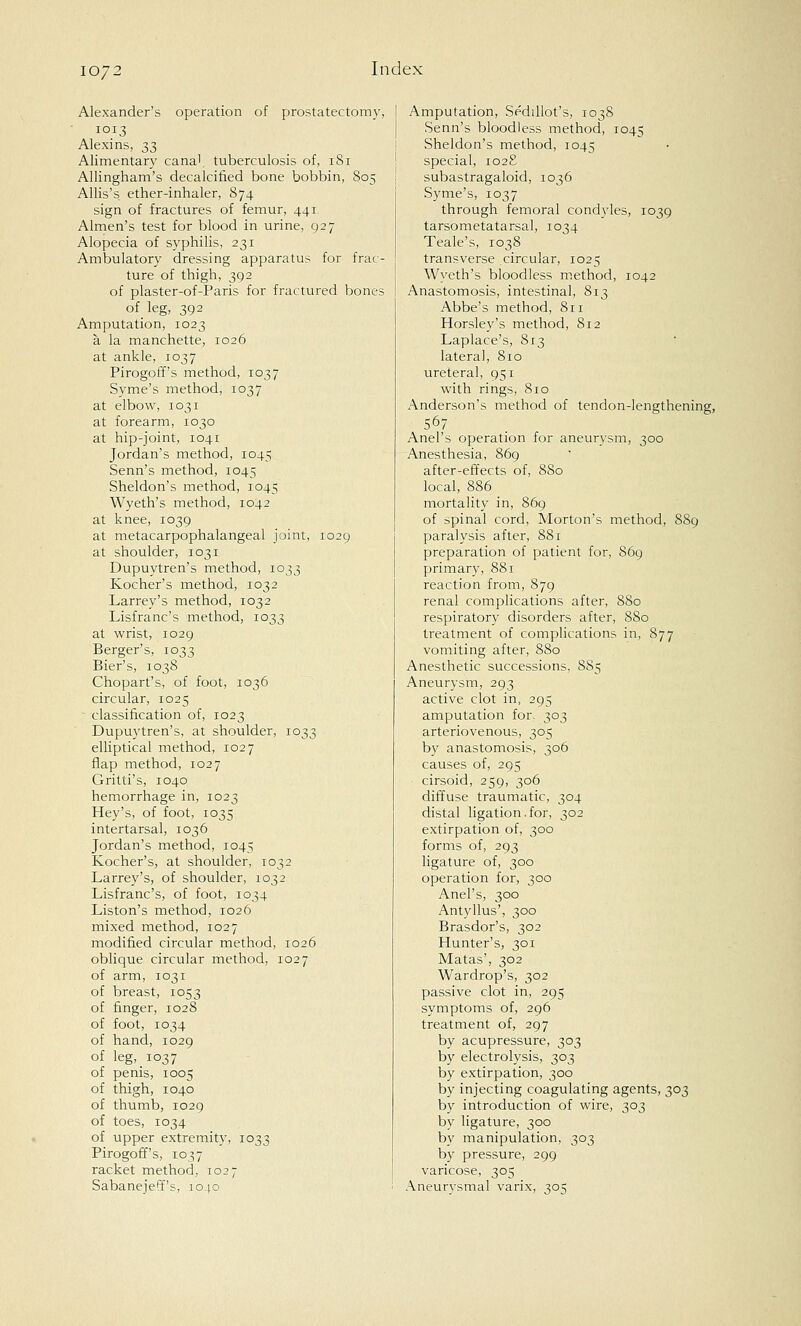 Alexander's operation of prostatectomy, 1013 Alexins, 33 Alimentary cana', tuberculosis of, 181 Allingham's decalcified bone bobbin, 805 Allis's ether-inhaler, 874 sign of fractures of femur, 441 Almen's test for blood in urine, 927 Alopecia of syphilis, 231 Ambulatory dressing apparatus for frac- ture of thigh, 392 of plaster-of-Paris for fractured bones of leg, 392 Amputation, 1023 a la manchette, 1026 at ankle, 1037 Pirogoff's method, 1037 Syme's method, 1037 at elbow, 1031 at forearm, 1030 at hip-joint, 1041 Jordan's method, 1045 Senn's method, 1045 Sheldon's method, 1045 Wyeth's method, 1042 at knee, 1039 at metacarpophalangeal joint, 1029 at shoulder, 1031 Dupuytren's method, 1033 Kocher's method, 1032 Larrey's method, 1032 Lisfranc's method, 1033 at wrist, 1029 Berger's, 1033 Bier's, 1038 Chopart's, of foot, 1036 circular, 1025 classification of, 1023 Dupuytren's, at shoulder, 1033 elliptical method, 1027 flap method, 1027 Gritti's, 1040 hemorrhage in, 1023 Hey's, of foot, 1035 intertarsal, 1036 Jordan's method, 1045 Kocher's, at shoulder, 1032 Larrey's, of shoulder, 1032 Lisfranc's, of foot, 1034 Liston's method, 1026 mixed method, 1027 modified circular method, 1026 oblique circular method, 1027 of arm, 1031 of breast, 1053 of finger, 1028 of foot, 1034 of hand, 1029 of leg, 1037 of penis, 1005 of thigh, 1040 of thumb, 1029 of toes, 1034 of upper extremity, 1033 Pirogoff's, 1037 racket method, 1027 Sabanei'eff's, 1040 Amputation, Sedillot's, 1038 Senn's bloodless method, 1045 Sheldon's method, 1045 special, 1028 subastragaloid, 1036 Syme's, 1037 through femoral condyles, 1039 tarsometatarsal, 1034 Teale's, 1038 transverse circular, 1025 Wyeth's bloodless method, 1042 Anastomosis, intestinal, 813 Abbe's method, 811 Horsley's method, 812 Laplace's, 813 lateral, 810 ureteral, 951 with rings, 810 Anderson's method of tendon-lengthening, 567 Anel's operation for aneurysm, 300 Anesthesia, 869 after-effects of, 880 local, 886 mortality in, 869 of spinal cord, Morton's method, 889 paralysis after, 881 preparation of patient for, 869 primary, 881 reaction from, 879 renal complications after, 880 respiratory disorders after, 880 treatment of complications in, 877 vomiting after, 880 Anesthetic successions, 885 Aneurysm, 293 active clot in, 295 amputation for. 303 arteriovenous, 305 by anastomosis, 306 causes of, 295 cirsoid, 259, 306 diffuse traumatic, 304 distal ligation.for, 302 extirpation of, 300 forms of, 293 ligature of, 300 operation for, 300 Anel's, 300 Antyllus', 300 Brasdor's, 302 Hunter's, 301 Matas', 302 Wardrop's, 302 passive clot in, 295 symptoms of, 296 treatment of, 297 by acupressure, 303 by electrolysis, 303 by extirpation, 300 by injecting coagulating agents, 303 by introduction of wire, 303 by ligature, 300 by manipulation, 303 by pressure, 299 varicose, 305 Aneurysmal varix, 305