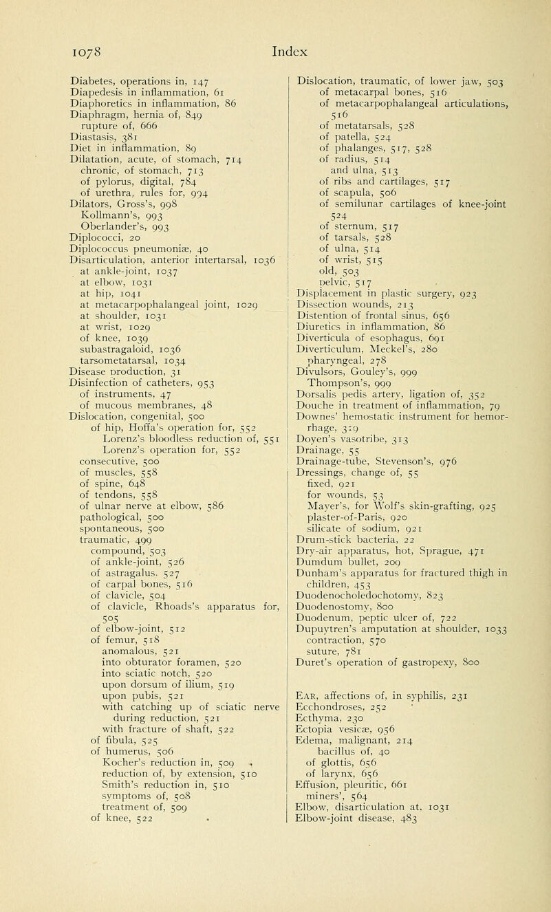 Diabetes, operations in, 147 Diapedesis in inflammation, 61 Diaphoretics in inflammation, 86 Diaphragm, hernia of, 849 rupture of, 666 Diastasis, 381 Diet in inflammation, 89 Dilatation, acute, of stomach, 714 chronic, of stomach, 713 of pylorus, digital, 784 of urethra, rules for, 994 Dilators, Gross's, 998 Kollmann's, 993 Oberlander's, 993 Diplococci, 20 Diplococcus pneumoniae, 40 Disarticulation, anterior intertarsal, 1036 at ankle-joint, 1037 at elbow, 1031 at hip, 1041 at metacarpophalangeal joint, 1029 at shoulder, 1031 at wrist, 1029 of knee, 1039 subastragaloid, 1036 tarsometatarsal, 1034 Disease production, 31 Disinfection of catheters, 953 of instruments, 47 of mucous membranes, 48 Dislocation, congenital, 500 of hip, Hoffa's operation for, 552 Lorenz's bloodless reduction of, 551 Lorenz's operation for, 552 consecutive, 500 of muscles, 558 of spine, 648 of tendons, 558 of ulnar nerve at elbow, 586 pathological, 500 spontaneous, 500 traumatic, 499 compound, 503 of ankle-joint, 526 of astragalus. 527 of carpal bones, 516 of clavicle, 504 of clavicle, Rhoads's apparatus for, of elbow-joint, 512 of femur, 518 anomalous, 521 into obturator foramen, 520 into sciatic notch, 520 upon dorsum of ilium, 519 upon pubis, 521 with catching up of sciatic nerve during reduction, 521 with fracture of shaft, 522 of fibula, 525 of humerus, 506 Kocher's reduction in, 509 reduction of, by extension, 510 Smith's reduction in, 510 symptoms of, 508 treatment of, 509 of knee, 522 Dislocation, traumatic, of lower jaw, 503 of metacarpal bones, 516 of metacarpophalangeal articulations, 5i6 of metatarsals, 528 of patella, 524 of phalanges, 517, 528 of radius, 514 and ulna, 513 of ribs and cartilages, 517 of scapula, 506 of semilunar cartilages of knee-joint 524 of sternum, 517 of tarsals, 528 of ulna, 514 of wrist, 515 old, 503 pelvic, 517 Displacement in plastic surgery, 923 Dissection wounds, 213 Distention of frontal sinus, 656 Diuretics in inflammation, 86 Diverticula of esophagus, 691 Diverticulum, Meckel's, 280 pharyngeal, 278 Divulsors, Gouley's, 999 Thompson's, 999 Dorsalis pedis artery, ligation of, 352 Douche in treatment of inflammation, 79 Downes' hemostatic instrument for hemor- rhage, 319 Doyen's vasotribe, 313 Drainage, 55 Drainage-tube, Stevenson's, 976 Dressings, change of, 55 fixed, 921 for wounds, 53 Mayer's, for Wolf's skin-grafting, 925 plaster-of-Paris, 920 silicate of sodium, 921 Drum-stick bacteria, 22 Dry-air apparatus, hot, Sprague, 471 Dumdum bullet, 209 Dunham's apparatus for fractured thigh in children, 453 Duodenocholedochotomy, 823 Duodenostomy, 800 Duodenum, peptic ulcer of, 722 Dupuytren's amputation at shoulder, 1033 contraction, 570 suture, 781 Duret's operation of gastropexy, Soo Ear, affections of, in syphilis, 231 Ecchondroses, 252 Ecthyma, 230 Ectopia vesicae, 956 Edema, malignant, 214 bacillus of, 40 of glottis, 656 of larynx, 656 Effusion, pleuritic, 661 miners', 564 Elbow, disarticulation at, 1031 Elbow-joint disease, 483