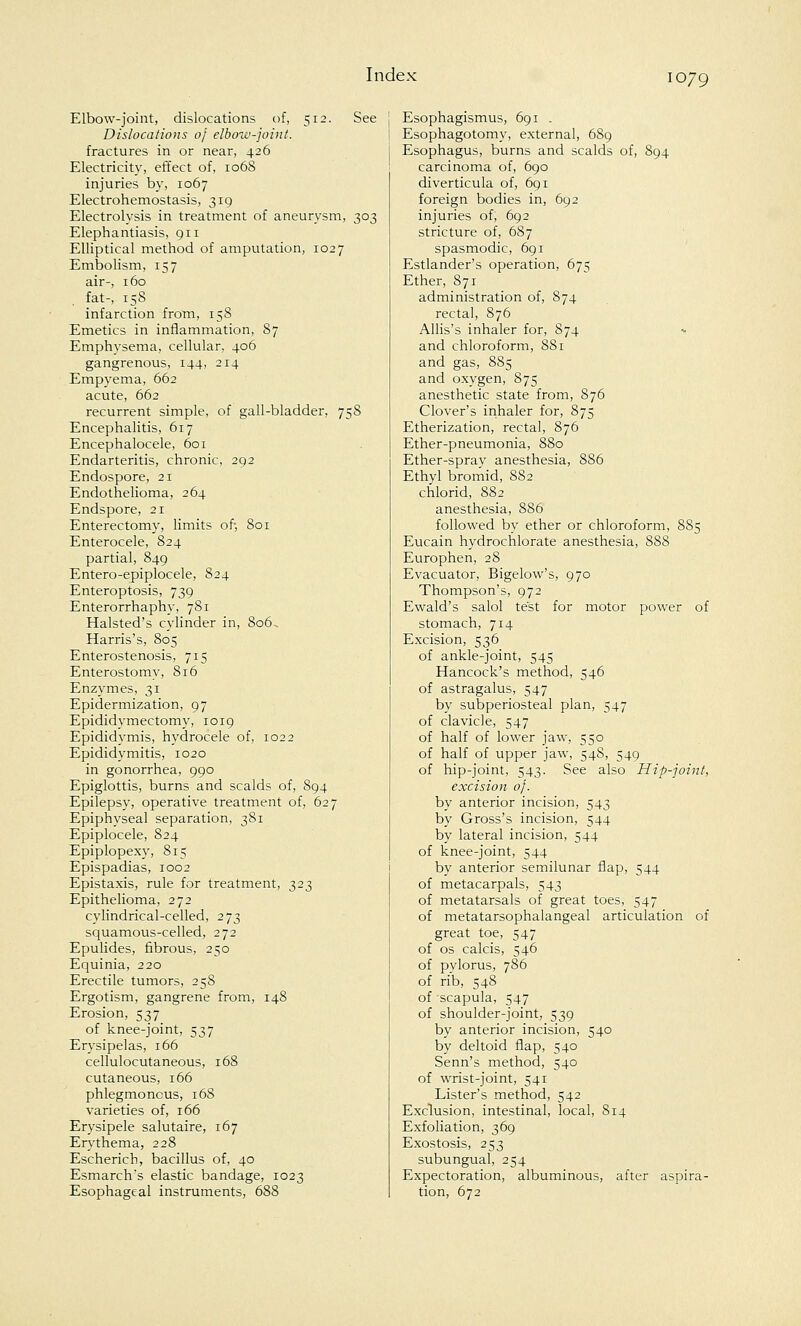 Elbow-joint, dislocations of, 512. See Dislocations of elbow-joint. fractures in or near, 426 Electricity, effect of, 1068 injuries by, 1067 Electrohemostasis, 319 Electrolysis in treatment of aneurysm, 303 Elephantiasis, 911 Elliptical method of amputation, 1027 Embolism, 157 air-, 160 fat-, 158 infarction from, 158 Emetics in inflammation, 87 Emphysema, cellular, 406 gangrenous, 144, 214 Empyema, 662 acute, 662 recurrent simple, of gall-bladder, 758 Encephalitis, 617 Encephalocele, 601 Endarteritis, chronic, 292 Endospore, 21 Endothelioma, 264 Endspore, 21 Enterectomy, limits of, 801 Enterocele, 824 partial, 849 Entero-epiplocele, 824 Enteroptosis, 739 Enterorrhaphy, 781 Halsted's cylinder in, 806, Harris's, 805 Enterostenosis, 715 Enterostomy, 816 Enzymes, 31 Epidermization, 97 Epididymectomy, 1019 Epididymis, hydrocele of, 1022 Epididymitis, 1020 in gonorrhea, 990 Epiglottis, burns and scalds of, 894 Epilepsy, operative treatment of, 627 Epiphyseal separation, 381 Epiplocele, 824 Epiplopexy, 815 Epispadias, 1002 Epistaxis, rule for treatment, 323 Epithelioma, 272 cylindrical-celled, 273 squamous-celled, 272 Epulides, fibrous, 250 Equinia, 220 Erectile tumors, 258 Ergotism, gangrene from, 148 Erosion, 537 of knee-joint, 537 Erysipelas, 166 cellulocutaneous, 168 cutaneous, 166 phlegmonous, 168 varieties of, 166 Erysipele salutaire, 167 Erythema, 228 Escherich, bacillus of, 40 Esmarcfrs elastic bandage, 1023 Esophageal instruments, 688 Esophagismus, 691 . Esophagotomy, external, 689 Esophagus, burns and scalds of, 894 carcinoma of, 690 diverticula of, 691 foreign bodies in, 692 injuries of; 692 stricture of, 687 spasmodic, 691 Estlander's operation, 67s Ether, 871 administration of, 874 rectal, 876 Allis's inhaler for, 874 and chloroform, 881 and gas, 885 and oxygen, 875 anesthetic state from, 876 Clover's inhaler for, 875 Etherization, rectal, 876 Ether-pneumonia, 880 Ether-spray anesthesia, 886 Ethyl bromid, 8S2 chlorid, 882 anesthesia, 886 followed by ether or chloroform, 885 Eucain hydrochlorate anesthesia, 888 Europhen, 28 Evacuator, Bigelow's, 970 Thompson's, 972 Ewald's salol test for motor power of stomach, 714 Excision, 536 of ankle-joint, 545 Hancock's method, 546 of astragalus, 547 by subperiosteal plan, 547 of clavicle, 547 of half of lower jaw, 550 of half of upper jaw, 548, 549 of hip-joint, 543. See also Hip-joint, excision of. by anterior incision, 543 by Gross's incision, 544 by lateral incision, 544 of knee-joint, 544 by anterior semilunar flap, 544 of metacarpals, 543 of metatarsals of great toes, 547 of metatarsophalangeal articulation of great toe, 547 of os calcis, 546 of pylorus, 786 of rib, 548 of 'scapula, 547 of shoulder-joint, 539 by anterior incision, 540 by deltoid flap, 540 Senn's method, 540 of wrist-joint, 541 Lister's method, 542 Exclusion, intestinal, local, 814 Exfoliation, 369 Exostosis, 253 subungual, 254 Expectoration, albuminous, after aspira- tion, 672