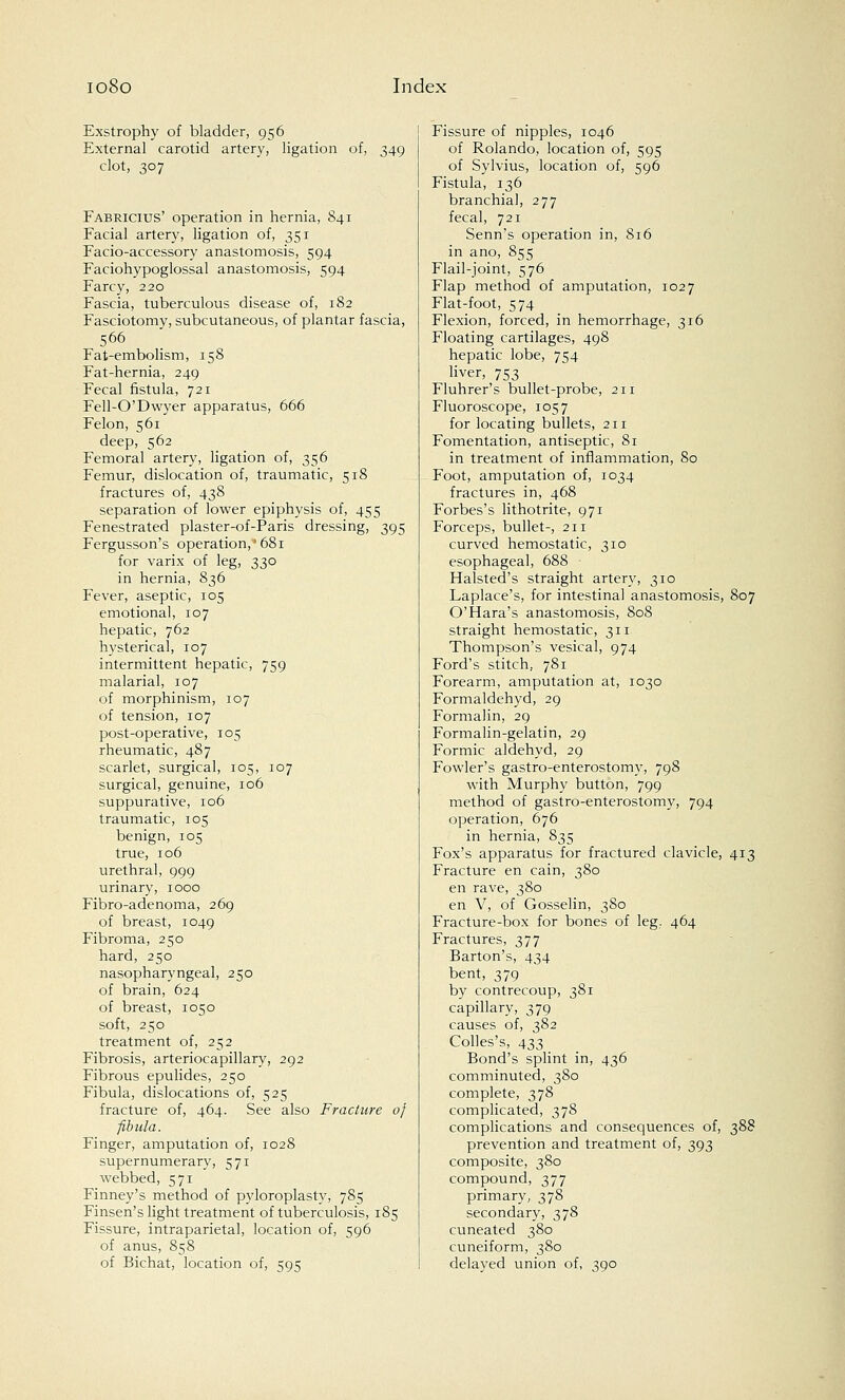Exstrophy of bladder, 956 External carotid artery, ligation of, 349 clot, 307 Fabricius' operation in hernia, S41 Facial artery, ligation of, 351 Facio-accessory anastomosis, 594 Faciohypoglossal anastomosis, 594 Farcy, 220 Fascia, tuberculous disease of, 182 Fasciotomy, subcutaneous, of plantar fascia, 566 ; Fat-embolism, 158 Fat-hernia, 249 Fecal fistula, 721 Fell-O'Dwyer apparatus, 666 Felon, 561 deep, 562 Femoral artery, ligation of, 356 Femur, dislocation of, traumatic, 518 fractures of, 438 separation of lower epiphysis of, 455 Fenestrated plaster-of-Paris dressing, 395 Fergusson's operation,* 681 for varix of leg, 330 in hernia, 836 Fever, aseptic, 105 emotional, 107 hepatic, 762 hysterical, 107 intermittent hepatic, 759 malarial, 107 of morphinism, 107 of tension, 107 post-operative, 105 rheumatic, 487 scarlet, surgical, 105, 107 surgical, genuine, 106 suppurative, 106 traumatic, 105 benign, 105 true, 106 urethral, 999 urinary, 1000 Fibro-adenoma, 269 of breast, 1049 Fibroma, 250 hard, 250 nasopharyngeal, 250 of brain, 624 of breast, 1050 soft, 250 treatment of, 252 Fibrosis, arteriocapillary, 292 Fibrous epulides, 250 Fibula, dislocations of, 525 fracture of, 464. See also Fracture of fibula. Finger, amputation of, 1028 supernumerary, 571 webbed, 571 Finney's method of pyloroplasty, 785 Finsen's light treatment of tuberculosis, 185 Fissure, intraparietal, location of, 596 of anus, 858 of Bichat, location of, 595 Fissure of nipples, 1046 of Rolando, location of, 595 of Sylvius, location of, 596 Fistula, 136 branchial, 277 fecal, 721 Senn's operation in, 816 in ano, 855 Flail-joint, 576 Flap method of amputation, 1027 Flat-foot, 574 Flexion, forced, in hemorrhage, 316 Floating cartilages, 498 hepatic lobe, 754 liver, 753 Fluhrer's bullet-probe, 211 Fluoroscope, 1057 for locating bullets, 211 Fomentation, antiseptic, 81 in treatment of inflammation, 80 Foot, amputation of, 1034 fractures in, 468 Forbes's lithotrite, 971 Forceps, bullet-, 211 curved hemostatic, 310 esophageal, 688 Halsted's straight artery, 310 Laplace's, for intestinal anastomosis, 807 O'Hara's anastomosis, 808 straight hemostatic, 311 Thompson's vesical, 974 Ford's stitch, 781 Forearm, amputation at, 1030 Formaldehyd, 29 Formalin, 29 Formalin-gelatin, 29 Formic aldehyd, 29 Fowler's gastroenterostomy, 798 with Murphy button, 799 method of gastro-enterostomy, 794 operation, 676 in hernia, 835 Fox's apparatus for fractured clavicle, 413 Fracture en cain, 380 en rave, 380 en V, of Gosselin, 380 Fracture-box for bones of leg, 464 Fractures, 377 Barton's, 434 bent, 379 by contrecoup, 381 capillary, 379 causes of, 382 Colles's, 433 Bond's splint in, 436 comminuted, 380 complete, 378 complicated, 378 complications and consequences of, 388 prevention and treatment of, 393 composite, 380 compound, 377 primary, 378 secondary, 378 cuneated 380 cuneiform, 380 delayed union of, 390