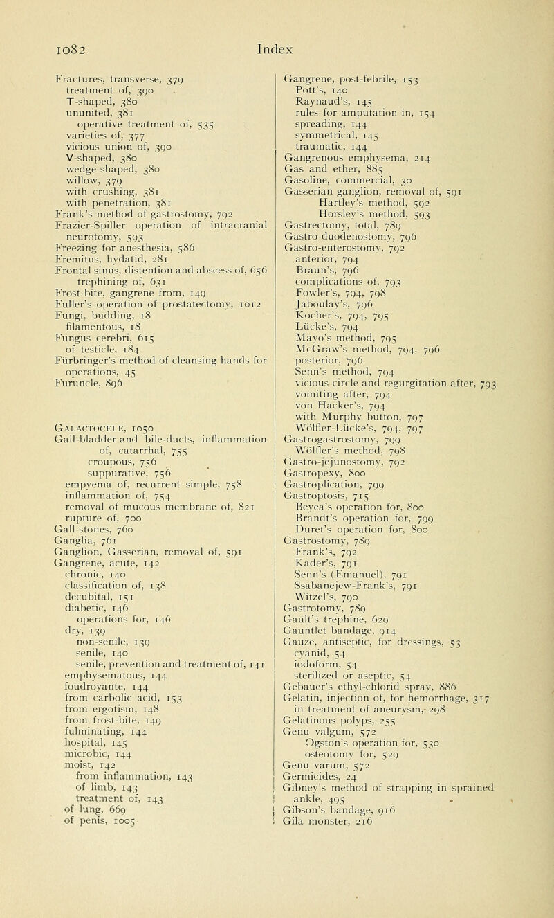 Fractures, transverse, 379 treatment of, 390 T-shaped, 380 ununited, 381 operative treatment of, 535 varieties of, 377 vicious union of, 390 V-shaped, 380 wedge-shaped, 380 willow, 379 with crushing, 381 with penetration, 381 Frank's method of gastrostomy, 792 Frazier-Spiller operation of intracranial neurotomy, 593 Freezing for anesthesia, 586 Fremitus, hydatid, 281 Frontal sinus, distention and abscess of, 656 trephining of, 631 Frost-bite, gangrene from, 149 Fuller's operation of prostatectomy, 1012 Fungi, budding, 18 filamentous, 18 Fungus cerebri, 615 of testicle, 184 Furbringer's method of cleansing hands for operations, 45 Furuncle, 896 Galactocele, 1050 Gall-bladder and bile-ducts, inflammation of, catarrhal, 755 croupous, 756 suppurative, 756 empyema of, recurrent simple, 758 inflammation of, 754 removal of mucous membrane of, 821 rupture of, 700 Gall-stones, 760 Ganglia, 761 Ganglion, Gasserian, removal of, 591 Gangrene, acute, 142 chronic, 140 classification of, 138 decubital, 151 diabetic, 146 operations for, 146 dry, 139 non-senile, 139 senile, 140 senile, prevention and treatment of, 141 emphysematous, 144 foudroyante, 144 from carbolic acid, 153 from ergotism, 148 from frost-bite, 149 fulminating, 144 hospital, 145 microbic, 144 moist, 142 from inflammation, 143 of limb, 143 treatment of, 143 of lung, 669 of penis, 1005 Gangrene, post-febrile, 153 Pott's, 140 Raynaud's, 145 rules for amputation in, 154 spreading, 144 symmetrical, 145 traumatic, 144 Gangrenous emphysema, 214 Gas and ether, 885 Gasoline, commercial, 30 Gasserian ganglion, removal of, 591 Hartley's method, 592 Horsley's method, 593 Gastrectomy, total, 789 Gastro-duodenostomy, 796 Gastroenterostomy, 792 anterior, 794 Braun's, 796 complications of, 793 Fowler's, 794, 798 Jaboulay's, 796 Kocher's, 794, 795 Lucke's, 794 Mayo's method, 795 McGraw's method, 794, 796 posterior, 796 Senn's method, 794 vicious circle and regurgitation after, 793 vomiting after, 794 von Hacker's, 794 with Murphy button, 797 Wolfler-Liicke's, 794, 797 Gastrogastrostomy, 799 Wolfler's method, 798 Gastrojejunostomy, 792 Gastropexy, 800 Gastroplication, 799 Gastroptosis, 715 Beyea's operation for, 800 Brandt's operation for, 799 Duret's operation for, 800 Gastrostomy, 789 Frank's, 792 Kader's, 791 Senn's (Emanuel), 791 Ssabanejew-Frank's, 791 Witzel's, 790 Gastrotomy, 789 Gault's trephine, 629 Gauntlet bandage, 914 Gauze, antiseptic, for dressings, 53 cyanid, 54 iodoform, 54 sterilized or aseptic, 54 Gebauer's ethyl-chlorid spray, 886 Gelatin, injection of, for hemorrhage, 317 in treatment of aneurysm,- 298 Gelatinous polyps, 255 Genu valgum, 572 Ogston's operation for, 530 osteotomy for, 529 Genu varum, 572 Germicides, 24 Gibney's method of strapping in sprained ankle, 495 Gibson's bandage, 916 Gila monster, 216