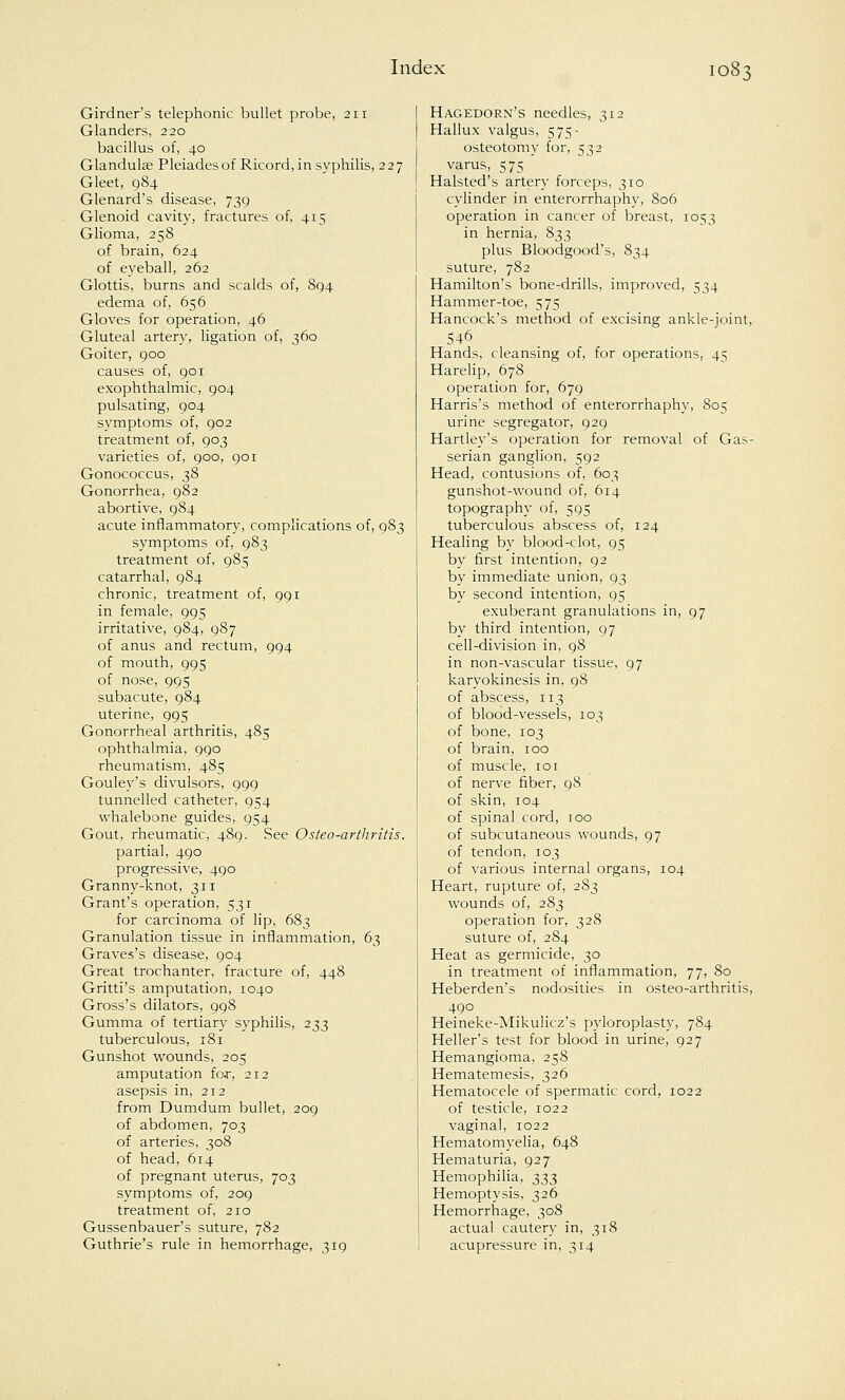 Girdner's telephonic bullet probe, 211 Glanders, 220 bacillus of, 40 Glandular Pleiadesof Ricord, in syphilis, 227 Gleet, 9S4 Glenard's disease, 739 Glenoid cavity, fractures of, 415 Glioma, 258 of brain, 624 of eyeball, 262 Glottis, burns and scalds of, 894 edema of, 656 Gloves for operation, 46 Gluteal artery, ligation of, 360 Goiter, 900 causes of, 901 exophthalmic, 904 pulsating, 904 symptoms of, 902 treatment of, 903 varieties of, 900, 901 Gonococcus, 38 Gonorrhea, 982 abortive, 984 acute inflammatory, complications of, 983 symptoms of, 983 treatment of, 985 catarrhal, 984 chronic, treatment of, 991 in female, 995 irritative, 984, 987 of anus and rectum, 994 of mouth, 995 of nose, 995 subacute, 984 uterine, 995 Gonorrheal arthritis, 485 ophthalmia, 990 rheumatism, 485 Gouley's divulsors, 999 tunnelled catheter, 954 whalebone guides, 954 Gout, rheumatic, 489. See Osteo-arthritis. partial, 490 progressive, 490 Granny-knot, 311 Grant's operation, 531 for carcinoma of lip, 683 Granulation tissue in inflammation, 63 Graves's disease, 904 Great trochanter, fracture of, 448 Gritti's amputation, 1040 Gross's dilators, 998 Gumma of tertiary syphilis, 233 tuberculous, 181 Gunshot wounds, 205 amputation fo.r, 212 asepsis in, 212 from Dumdum bullet, 209 of abdomen, 703 of arteries, 308 of head, 614 of pregnant uterus, 703 symptoms of, 209 treatment of, 210 Gussenbauer's suture, 782 Guthrie's rule in hemorrhage, 319 Hagedorn's needles, 312 Hallux valgus, 575- osteotomy for, 532 varus, 575 Halsted's artery forceps, 310 cylinder in enterorrhaphy, 806 operation in cancer of breast, 1053 in hernia, 833 plus Bloodgood's, 834 suture, 782 Hamilton's bone-drills, improved, 534 Hammer-toe, 575 Hancock's method of excising ankle-joint, 546 Hands, cleansing of, for operations, 45 Harelip, 678 operation for, 679 Harris's method of enterorrhaphy, 805 urine segregator, 929 Hartley's operation for removal of Gas- serian ganglion, 592 Head, contusions of, 603 gunshot-wound of, 614 topography of, 595 tuberculous abscess of, 124 Healing by blood-clot, 95 by first intention, 92 by immediate union, 93 by second intention, 95 exuberant granulations in, 97 by third intention, 97 cell-division in, 98 in non-vascular tissue, 97 karyokinesis in, 98 of abscess, 113 of blood-vessels, 103 of bone, 103 of brain, 100 of muscle, 101 of nerve fiber, 98 of skin, 104 of spinal cord, roo of subcutaneous wounds, 97 of tendon, 103 of various internal organs, 104 Heart, rupture of, 283 wounds of, 283 operation for, 328 suture of, 284 Heat as germicide, 30 in treatment of inflammation, 77, 80 Heberden's nodosities in osteo-arthritis, 490 Heineke-Mikulicz's pyloroplasty, 784 Heller's test for blood in urine, 927 Hemangioma, 258 Hematemesis, 326 Hematocele of spermatic cord, 1022 of testicle, 1022 vaginal, 1022 Hematomyelia, 648 Hematuria, 927 Hemophilia, t,2,2> Hemoptysis, 326 Hemorrhage, 308 actual cautery in, 318 acupressure in, 314