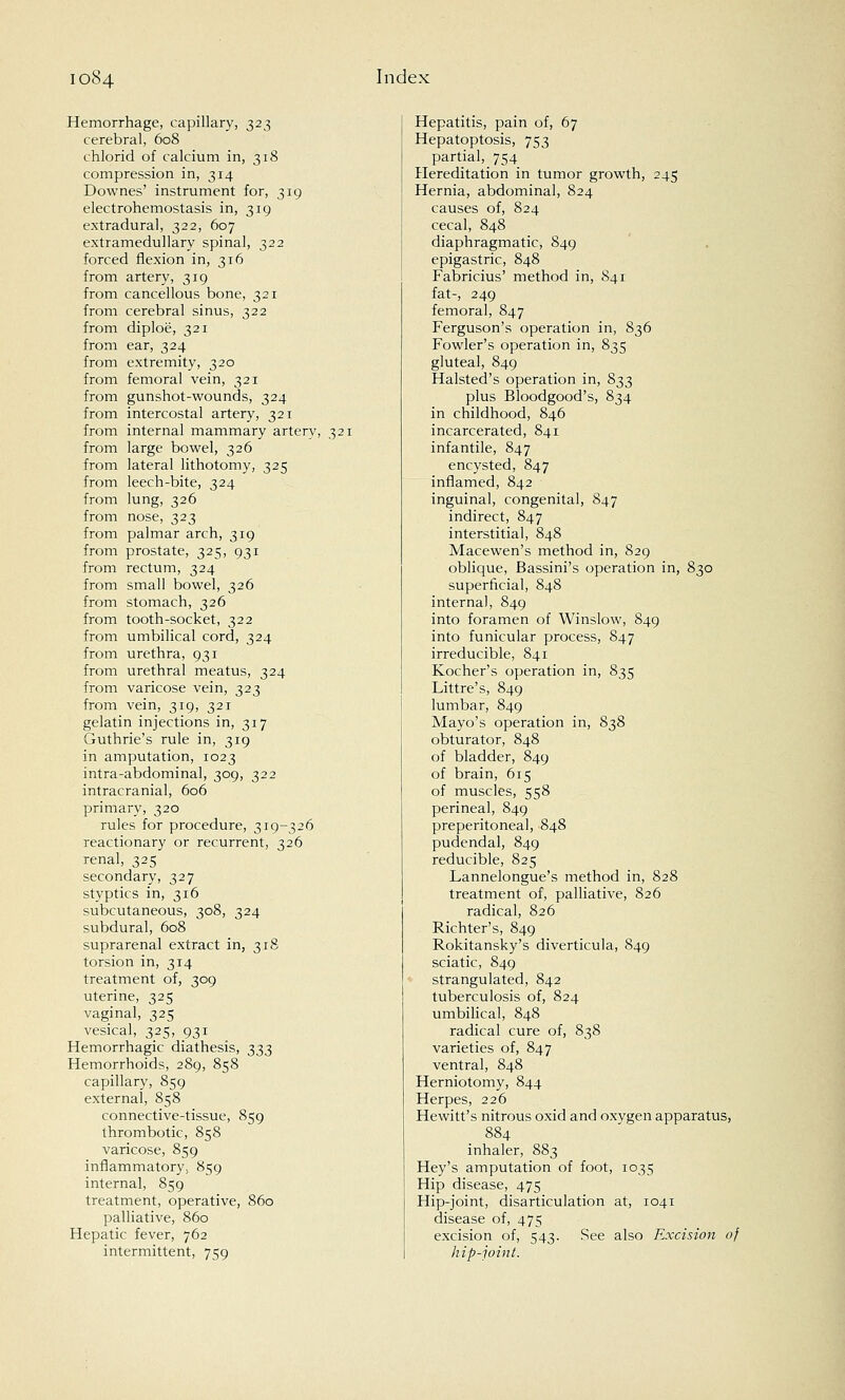 Hemorrhage, capillary, 323 cerebral, 608 chlorid of calcium in, 318 compression in, 314 Downes' instrument for, 319 electrohemostasis in, 319 extradural, 322, 607 extramedullary spinal, 322 forced flexion in, 316 from artery, 319 from cancellous bone, 321 from cerebral sinus, 322 from diploe, 321 from ear, 324 from extremity, 320 from femoral vein, 321 from gunshot-wounds, 324 from intercostal artery, 321 from internal mammary artery, 321 from large bowel, 326 from lateral lithotomy, 325 from leech-bite, 324 from lung, 326 from nose, 323 from palmar arch, 319 from prostate, 325, 931 from rectum, 324 from small bowel, 326 from stomach, 326 from tooth-socket, 322 from umbilical cord, 324 from urethra, 931 from urethral meatus, 324 from varicose vein, 323 from vein, 319, 321 gelatin injections in, 317 Guthrie's rule in, 319 in amputation, 1023 intra-abdominal, 309, 322 intracranial, 606 primary, 320 rules for procedure, 319-326 reactionary or recurrent, 326 renal, 325 secondary, 327 styptics in, 316 subcutaneous, 308, 324 subdural, 608 suprarenal extract in, 318 torsion in, 314 treatment of, 309 uterine, 325 vaginal, 325 vesical, 325, 931 Hemorrhagic diathesis, 333 Hemorrhoids, 289, 858 capillary, 859 external, 858 connective-tissue, 859 thrombotic, 858 varicose, 859 inflammatory, 859 internal, 859 treatment, operative, 860 palliative, 860 Hepatic fever, 762 intermittent, 759 Hepatitis, pain of, 67 Hepatoptosis, 753 partial, 754 Hereditation in tumor growth, 245 Hernia, abdominal, 824 causes of, 824 cecal, 848 diaphragmatic, 849 epigastric, 848 Fabricius' method in, 841 fat-, 249 femoral, 847 Ferguson's operation in, S36 Fowler's operation in, 835 gluteal, 849 Halsted's operation in, 833 plus Bloodgood's, 834 in childhood, 846 incarcerated, 841 infantile, 847 encysted, 847 inflamed, 842 inguinal, congenital, 847 indirect, 847 interstitial, 848 Macewen's method in, 829 oblique, Bassini's operation in, 830 superficial, 848 internal, 849 into foramen of Winslow, 849 into funicular process, 847 irreducible, 841 Kocher's operation in, 835 Littre's, 849 lumbar, 849 Mayo's operation in, 838 obturator, 848 of bladder, 849 of brain, 615 of muscles, 558 perineal, 849 preperitoneal, 848 pudendal, 849 reducible, 825 Lannelongue's method in, 828 treatment of, palliative, 826 radical, 826 Richter's, 849 Rokitansky's diverticula, 849 sciatic, 849 strangulated, 842 tuberculosis of, 824 umbilical, 848 radical cure of, 838 varieties of, 847 ventral, 848 Herniotomy, 844 Herpes, 226 Hewitt's nitrous oxid and oxygen apparatus, 884 inhaler, 883 Hey's amputation of foot, 1035 Hip disease, 475 Hip-joint, disarticulation at, 1041 disease of, 475 excision of, 543. See also Excision of hip-joint.