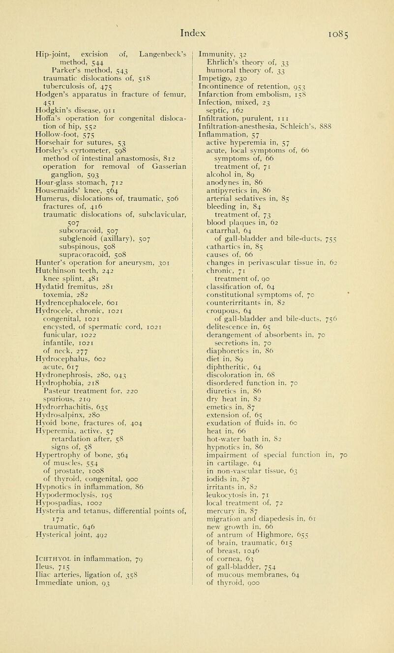 Hip-joint, excision of, Langenbeck's method, 544 Parker's method, 543 traumatic dislocations of, 518 tuberculosis of, 475 Hodgen's apparatus in fracture of femur, Hodgkin's disease, 911 Hoffa's operation for congenital disloca- tion of hip, 552 Hollow-foot, 575 Horsehair for sutures, 53 Horsley's cyrtometer, 598 method of intestinal anastomosis, 812 operation for removal of Gasserian ganglion, 593 Hour-glass stomach, 712 Housemaids' knee, 564 Humerus, dislocations of, traumatic, 506 fractures of, 416 traumatic dislocations of, subclavicular, 507 subcoracoid, 507 subglenoid (axillary), 507 subspinous, 508 supracoracoid, 508 Hunter's operation for aneurysm, 301 Hutchinson teeth, 242 knee splint, 481 Hydatid fremitus, 281 toxemia, 282 Hydrencephalocele, 601 Hydrocele, chronic, 1021 congenital, 1021 encysted, of spermatic cord, 1021 funicular, 1022 infantile, 1021 of neck, 277 Hydrocephalus, 602 acute, 617 Hydronephrosis, 280, 943 Hydrophobia, 218 Pasteur treatment for, 220 spurious, 219 Hydrorrhachitis, 635 Hydrosalpinx, 280 Hyoid bone, fractures of, 404 Hyperemia, active, 57 retardation after, 58 signs of, 58 Hypertrophy of bone, 364 of muscles, 554 of prostate, 1008 of thyroid, congenital, 900 Hypnotics in inflammation, 86 Hypodermoclysis, 195 Hypospadias, 1002 Hysteria and tetanus, differential points of, 172 traumatic, 646 Hysterical joint, 492 Ichthyol in inflammation, 79 Ileus, 715 Iliac arteries, ligation of, 358 Immediate union, 93 Immunity, 32 Ehrlich's theory of, 33 humoral theory of, 33 Impetigo, 230 Incontinence of retention, 953 Infarction from embolism, 158 Infection, mixed, 23 septic, 162 Infiltration, purulent, 111 Infiltration-anesthesia, Schleich's, 888 Inflammation, 57 active hyperemia in, 57 acute, local symptoms of, 60 symptoms of, 66 treatment of, 71 alcohol in, 89 anodynes in, 86 antipyretics in, 86 arterial sedatives in, 85 bleeding in, 84 treatment of, 73 blood plaques in, 62 catarrhal, 64 of gall-bladder and bile-ducts, 755 cathartics in, 85 causes of, 66 changes in perivascular tissue in, 62 chronic, 71 treatment of, 90 classification of, 64 constitutional symptoms of, 70 counterirritants in, 82 croupous, 64 of gall-bladder and bile-ducts, 756 delitescence in, 65 derangement of absorbents in, 70 secretions in, 70 diaphoretics in, 86 diet in, 89 diphtheritic, 64 discoloration in, 68 disordered function in, 70 diuretics in, 86 dry heat in, 82 emetics in, 87 extension of, 65 exudation of fluids in, 60 heat in, 66 hot-water bath in, 82 hypnotics in, 86 impairment of special function in, 70 in cartilage, 64 in non-vascular tissue, 63 iodids in, 87 irritants in, 82 leukocytosis in, 71 local treatment of, 72 mercury in, 87 migration and diapedesis in, 61 new growth in, 66 of antrum of Highmore, 655 of brain, traumatic, 615 of breast, 1046 of cornea, 63 of gall-bladder, 754 of mucous membranes, 64 of thyroid, 900