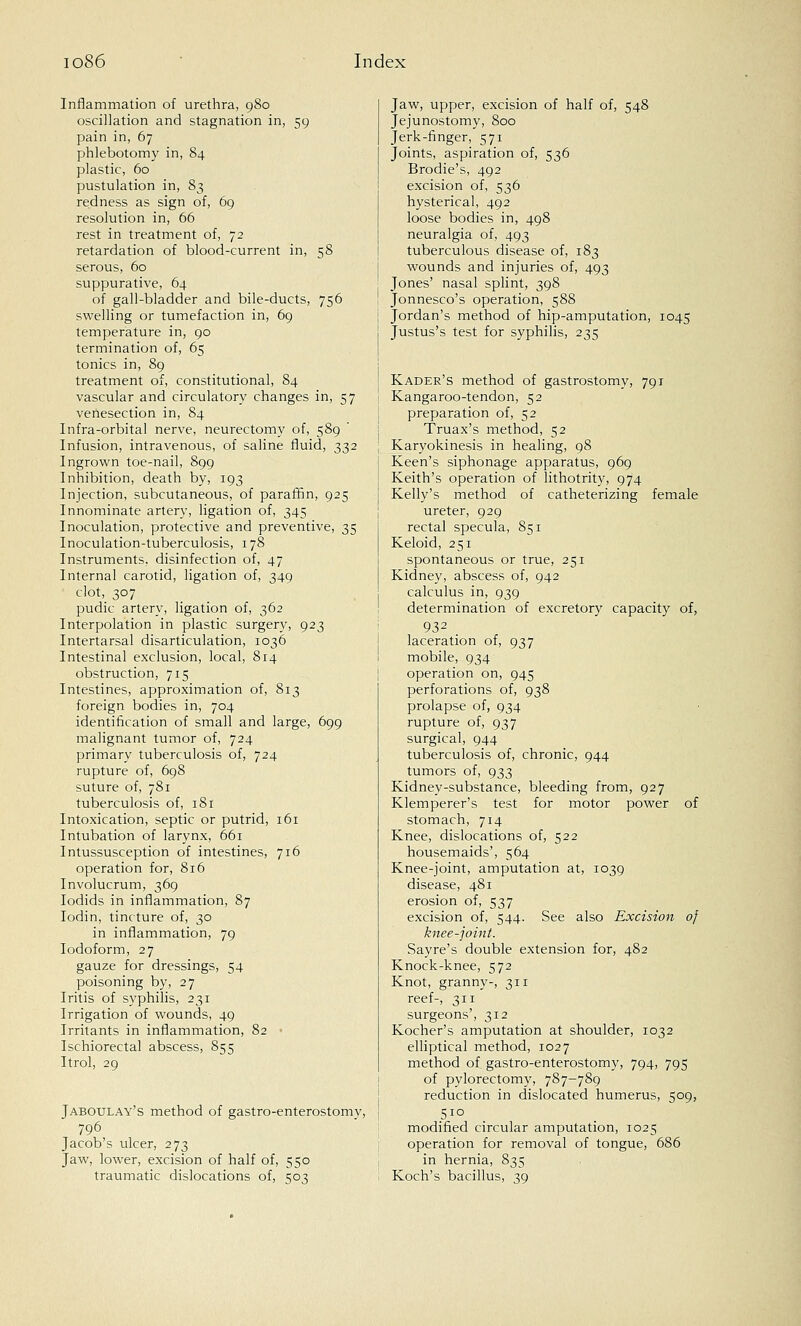 Inflammation of urethra, 980 oscillation and stagnation in, 59 pain in, 67 phlebotomy in, 84 plastic, 60 pustulation in, 83 redness as sign of, 69 resolution in, 66 rest in treatment of, 72 retardation of blood-current in, 58 serous, 60 suppurative, 64 of gall-bladder and bile-ducts, 756 swelling or tumefaction in, 69 temperature in, 90 termination of, 65 tonics in, 89 treatment of, constitutional, 84 vascular and circulatory changes in, 57 venesection in, 84 Infra-orbital nerve, neurectomy of, 589 Infusion, intravenous, of saline fluid, 332 Ingrown toe-nail, 899 Inhibition, death by, 193 Injection, subcutaneous, of paraffin, 925 Innominate artery, ligation of, 345 Inoculation, protective and preventive, 35 Inoculation-tuberculosis, 178 Instruments, disinfection of, 47 Internal carotid, ligation of, 349 ■ clot, 307 pudic artery, ligation of, 362 Interpolation in plastic surgery, 923 Intertarsal disarticulation, 1036 Intestinal exclusion, local, 814 obstruction, 715 Intestines, approximation of, 813 foreign bodies in, 704 identification of small and large, 699 malignant tumor of, 724 primary tuberculosis of, 724 rupture of, 698 suture of, 781 tuberculosis of, 181 Intoxication, septic or putrid, 161 Intubation of larynx, 661 Intussusception of intestines, 716 operation for, 816 Involucrum, 369 Iodids in inflammation, 87 Iodin, tincture of, 30 in inflammation, 79 Iodoform, 27 gauze for dressings, 54 poisoning by, 27 Iritis of syphilis, 231 Irrigation of wounds, 49 Irritants in inflammation, 82 Ischiorectal abscess, 855 Itrol, 29 Jaboulay's method of gastro-enterostomv, 796 Jacob's ulcer, 273 Jaw, lower, excision of half of, 550 traumatic dislocations of, 503 Jaw, upper, excision of half of, 548 Jejunostomy, 800 Jerk-finger, 571 Joints, aspiration of, 536 Brodie's, 492 excision of, 536 hysterical, 492 loose bodies in, 498 neuralgia of, 493 tuberculous disease of, 183 wounds and injuries of, 493 Jones' nasal splint, 398 Jonnesco's operation, 588 Jordan's method of hip-amputation, 1045 Justus's test for syphilis, 235 Kadee's method of gastrostomy, 791 Kangaroo-tendon, 52 preparation of, 52 Truax's method, 52 Karyokinesis in healing, 98 Keen's siphonage apparatus, 969 Keith's operation of lithotrity, 974 Kelly's method of catheterizing female ureter, 929 rectal specula, 851 Keloid, 251 spontaneous or true, 251 Kidney, abscess of, 942 calculus in, 939 determination of excretory capacity of, 932 laceration of, 937 mobile, 934 operation on, 945 perforations of, 938 prolapse of, 934 rupture of, 937 surgical, 944 tuberculosis of, chronic, 944 tumors of, 933 Kidney-substance, bleeding from, 927 Klemperer's test for motor power of stomach, 714 Knee, dislocations of, 522 housemaids', 564 Knee-joint, amputation at, 1039 disease, 481 erosion of, 537 excision of, 544. See also Excision of knee-joint. Sayre's double extension for, 482 Knock-knee, 572 Knot, granny-, 311 reef-, 311 surgeons', 312 Kocher's amputation at shoulder, 1032 elliptical method, 1027 method of gastro-enterostomv, 794, 795 of pylorectomy, 787-789 reduction in dislocated humerus, 509, modified circular amputation, 1025 operation for removal of tongue, 686 in hernia, 835 Koch's bacillus, 39