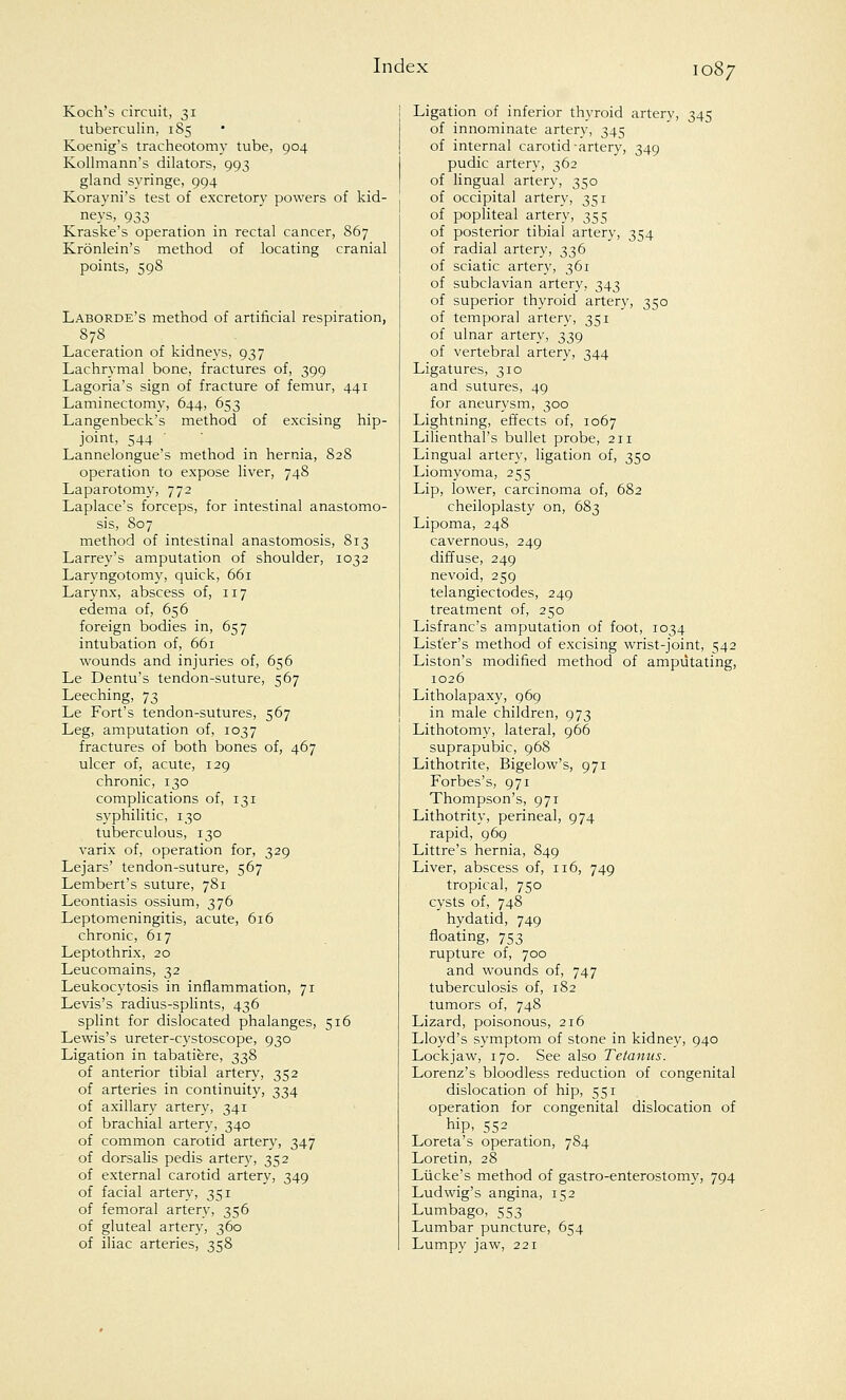 Koch's circuit, 31 tuberculin, 185 Koenig's tracheotomy tube, 904 Kollmann's dilators, 993 gland syringe, 994 Korayni's test of excretory powers of kid- neys, 933 Kraske's operation in rectal cancer, 867 Kronlein's method of locating cranial points, 598 Laborde's method of artificial respiration, 878 Laceration of kidneys, 937 Lachrymal bone, fractures of, 399 Lagoria's sign of fracture of femur, 441 Laminectomy, 644, 653 Langenbeck's method of excising hip- joint, 544 Lannelongue's method in hernia, 828 operation to expose liver, 748 Laparotomy, 772 Laplace's forceps, for intestinal anastomo- sis, 807 method of intestinal anastomosis, 813 Larrey's amputation of shoulder, 1032 Laryngotomy, quick, 661 Larynx, abscess of, 117 edema of, 656 foreign bodies in, 657 intubation of, 661 wounds and injuries of, 656 Le Dentu's tendon-suture, 567 Leeching, 73 Le Fort's tendon-sutures, 567 Leg, amputation of, 1037 fractures of both bones of, 467 ulcer of, acute, 129 chronic, 130 complications of, 131 syphilitic, 130 tuberculous, 130 varix of, operation for, 329 Lejars' tendon-suture, 567 Lembert's suture, 781 Leontiasis ossium, 376 Leptomeningitis, acute, 616 chronic, 617 Leptothrix, 20 Leucomains, 32 Leukocytosis in inflammation, 71 Levis's radius-splints, 436 splint for dislocated phalanges, 516 Lewis's ureter-cystoscope, 930 Ligation in tabatiere, 338 of anterior tibial artery, 352 of arteries in continuity, 334 of axillary artery, 341 of brachial artery, 340 of common carotid artery, 347 of dorsalis pedis artery, 352 of external carotid artery, 349 of facial artery, 351 of femoral artery, 356 of gluteal artery, 360 of iliac arteries, 358 Ligation of inferior thyroid artery, 345 of innominate artery, 345 of internal carotid artery, 349 pudic artery, 362 of lingual artery, 350 of occipital artery, 351 of popliteal artery, 355 of posterior tibial artery, 354 of radial artery, 336 of sciatic artery, 361 of subclavian artery, 343 of superior thyroid artery, 350 of temporal artery, 351 of ulnar artery, 339 of vertebral artery, 344 Ligatures, 310 and sutures, 49 for aneurysm, 300 Lightning, effects of, 1067 Lilienthal's bullet probe, 211 Lingual artery, ligation of, 350 Liomyoma, 255 Lip, lower, carcinoma of, 682 cheiloplasty on, 683 Lipoma, 248 cavernous, 249 diffuse, 249 nevoid, 259 telangiectodes, 249 treatment of, 250 Lisfranc's amputation of foot, 1034 Lister's method of excising wrist-joint, 542 Liston's modified method of amputating, 1026 Litholapaxy, 969 in male children, 973 Lithotomy, lateral, 966 suprapubic, 968 Lithotrite, Bigelow's, 971 Forbes's, 971 Thompson's, 971 Lithotrity, perineal, 974 rapid, 969 Littre's hernia, 849 Liver, abscess of, 116, 749 tropical, 750 cysts of, 748 hydatid, 749 floating, 753 rupture of, 700 and wounds of, 747 tuberculosis of, 182 tumors of, 748 Lizard, poisonous, 216 Lloyd's symptom of stone in kidney, 940 Lockjaw, 170. See also Tetanus. Lorenz's bloodless reduction of congenital dislocation of hip, 551 operation for congenital dislocation of hip, 552 Loreta's operation, 784 Loretin, 28 Lucke's method of gastro-enterostomy, 794 Ludwig's angina, 152 Lumbago, 553 Lumbar puncture, 654 Lumpy jaw, 221