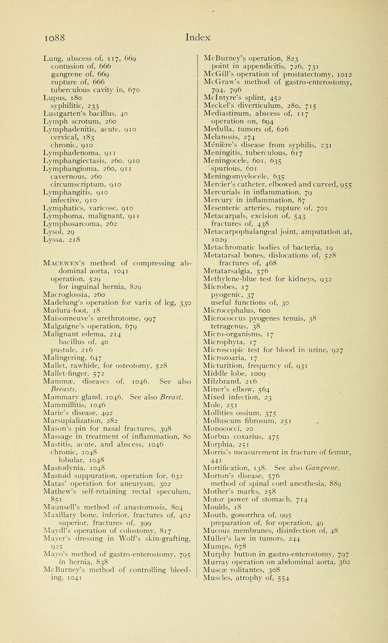 Lung, abscess of, 117, 669 contusion of, 666 gangrene of, 669 rupture of, 666 tuberculous cavity in, 670 Lupus, 180 syphilitic, 233 Lustgarten's bacillus, 40 Lymph scrotum, 260 Lymphadenitis, acute, 910 cervical, 183 chronic, 910 Lymphadenoma, 911 Lymphangiectasis, 260, 910 Lymphangioma, 260, 911 cavernous, 260 circumscriptum, 910 Lymphangitis, 910 infective, 910 Lymphatics, varicose, 910 Lymphoma, malignant, 911 Lymphosarcoma, 262 Lysol, 29 Lyssa, 218 Macewen's method of compressing ab- dominal aorta, 1041 operation, 529 for inguinal hernia, 829 Macroglossia, 260 Madelung's operation for varix of leg, 330 Madura-foot, 18 Maisonneuve's urethrotome, 997 Malgaigne's operation, 679 Malignant edema, 214 bacillus of, 40 pustule, 2t6 Malingering, 647 Mallet, rawhide, for osteotomy, 528 Mallet-finger, 572 Mammae, diseases of, 1046. See also Breasts. Mammary gland, 1046. See also Breast. Mammillitis, 1046 Marie's disease, 492 Marsupialization, 282 Mason's pin for nasal fractures, 398 Massage in treatment of inflammation, 80 Mastitis, acute, and abscess, 1046 chronic, 1048 lobular, 1048 Mastodynia, 1048 Mastoid suppuration, operation for, 632 Matas' operation for aneurysm, 302 Mathew's self-retaining rectal speculum, 851 Maunsell's method of anastomosis, 804 Maxillary bone, inferior, fractures of, 402 superior, fractures of, 399 Maydl's operation of colostomy, 817 Mayer's dressing in Wolf's skin-grafting, 925 Mayo's method of gastroenterostomy, 795 in hernia, 838 McBurney's method of controlling bleed- ing, 1041 McBurney's operation, 823 point in appendicitis, 726, 731 McGill's operation of prostatectomy, 1012 McG raw's method of gastro-enterostomy, 794, 796 Mclntyre's splint, 452 Meckel's diverticulum, 280,- 715 Mediastinum, abscess of, 117 operation on, 694 Medulla, tumors of, 626 Melanosis, 274 Meniere's disease from syphilis, 231 Meningitis, tuberculous, 617 Meningocele, 601, 635 spurious, 601 Meningomyelocele, 635 Mercier's catheter, elbowed and curved, 955 Mercurials in inflammation, 79 Mercury in inflammation, 87 Mesenteric arteries, rupture of, 701 Metacarpals, excision of, 543 fractures of, 438 Metacarpophalangeal joint, amputation at, 1029 Metachromatic bodies of bacteria, 19 Metatarsal bones, dislocations of, 528 fractures of, 468 Metatarsalgia, 576 Methylene-blue test for kidneys, 932 Microbes, 17 pyogenic, 37 useful functions of, 30 Microcephalus, 600 Micrococcus pyogenes tenuis, 38 tetragenus, 38 Micro-organisms, 17 Micro phyta, 17 Microscopic test for blood in urine, 927 Microzoaria, 17 Micturition, frequency of, 931 Middle lobe, 1009 Milzbrand, 216 Miner's elbow, 564 Mixed infection, 23 Mole, 251 Mollities ossium, 375 Molluscum fibrosum, 251 Monococci, 20 Morbus coxarius, 475 Morphia, 251 Morris's measurement in fracture of femur, 441 Mortification^ 138. See also Gangrene. Morton's disease, 576 method of spinal cord anesthesia, 889 Mother's marks, 258 Motor power of stomach, 714 Moulds, 18 Mouth, gonorrhea of, 995 preparation of, for operation, 49 Mucous membranes, disinfection of, 48 Muller's law in tumors, 244 Mumps, 678 Murphy button in gastro-enterostomy, 797 Murray operation on abdominal aorta, 362 Muscae volitantes, 308 Muscles, atrophy of, 554