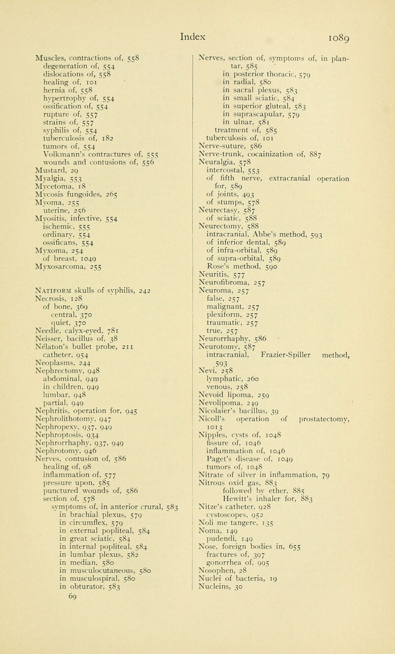 Muscles, contractions of, 558 degeneration of, 554 dislocations of, 558 healing of, 101 hernia of, 558 hypertrophy of, 554 ossification of, 554 rupture of, 557 strains of, 557 syphilis of, 554 tuberculosis of, 182 tumors of, 554 Volkmann's contractures of, 555 wounds and contusions of, 556 Mustard, 29 Myalgia, 553 Mycetoma, 18 Mycosis fungoides, 265 Myoma, 255 uterine, 256 Myositis, infective, 554 ischemic, 555 ordinary, 554 ossificans, 554 Myxoma, 254 of breast, 1049 Myxosarcoma, 255 Natiform skulls of syphilis, 242 Necrosis, 128 of bone, 369 central, 370 quiet, 370 Needle, calyx-eyed, 781 Neisser, bacillus of, 3S Nelaton's bullet probe, 211 catheter, 954 Neoplasms, 244 Nephrectomy, 948 abdominal, 949 in children, 949 lumbar, 948 partial, 949 Nephritis, operation for, 945 Nephrolithotomy, 947 Nephropexy, 937, 949 Nephroptosis, 934 Nephrorrhaphy, 937, 949 Nephrotomy, 946 Nerves, contusion of, 586 healing of, 98 inflammation of, 577 pressure upon, 585 punctured wounds of, 586 section of, 578 symptoms of, in anterior crural, 583 in brachial plexus, 579 in circumflex, 579 in external popliteal, 584 in great sciatic, 584 in internal popliteal, 584 in lumbar plexus, 582 in median, 580 in musculocutaneous, 580 in musculospiral, 580 in obturator, 583 69 Nerves, section of, symptoms of, in plan- tar, 585 in posterior thoracic, 579 in radial, 580 in sacral plexus, 583 in small sciatic, 584 in superior gluteal, 583 in suprascapular, 579 in ulnar, 581 treatment of, 585 tuberculosis of, 101 Nerve-suture, 586 Nerve-trunk, cocainization of, 887 Neuralgia, 578 intercostal, 553 of fifth nerve, extracranial operation for, 589 of joints, 493 of stumps, 578 Neurectasy, 587 of sciatic, 588 Neurectomy, 588 intracranial, Abbe's method, 593 of inferior dental, 589 of infra-orbital, 589 of supra-orbital, 589 Rose's method, 590 Neuritis, 577 Neurofibroma, 257 Neuroma, 257 false, 257 malignant, 257 plexiform, 257 traumatic, 257 true, 257 Neurorrhaphy, 586 Neurotomy, 587 intracranial, Frazier-Spiller method, 593 Nevi, 258 lymphatic, 260 venous, 258 Nevoid lipoma, 259 Nevolipoma, 249 Nicolaier's bacillus, 39 NicolPs operation of prostatectomy, 1013 Nipples, cysts of, 104S fissure of, 1046 inflammation of, 1046 Paget's disease of, 1049 tumors of, 1048 Nitrate of silver in inflammation, 79 Nitrous oxid gas, 883 followed by ether, 885 Hewitt's inhaler for, 883 Nitze's catheter, 928 cystoscopes, 952 Noli me tangere, 135 Noma, 149 pudendi, 149 Nose, foreign bodies in, 655 fractures of, 397 gonorrhea of, 995 Nosophen, 28 Nuclei of bacteria, 19 Nucleins, 30