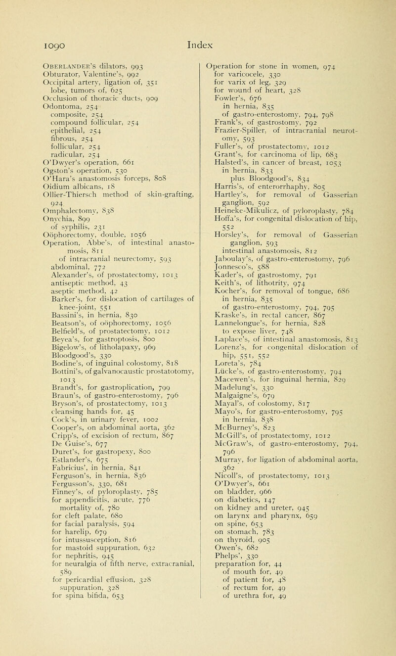 Oberlander's dilators, 993 Obturator, Valentine's, 992 Occipital artery, ligation of, 351 lobe, tumors of, 625 Occlusion of thoracic ducts, 909 Odontoma, 254 composite, 254 compound follicular, 254 epithelial, 254 fibrous, 254 follicular, 254 radicular, 254 O'Dwyer's operation, 661 Ogston's operation, 530 O'Hara's anastomosis forceps, 808 Oidium albicans, 18 Ollier-Thiersch method of skin-grafting, 924 Omphalectomy, 838 Onychia, 899 of syphilis, 231 Oophorectomy, double, 1056 Operation, Abbe's, of intestinal anasto- mosis, 811 of intracranial neurectomy, 593 abdominal, 772 Alexander's, of prostatectomy, 1013 antiseptic method, 43 aseptic method, 42 Barker's, for dislocation of cartilages of knee-joint, 551 Bassini's, in hernia, 830 Beatson's, of oophorectomy, 1056 Belfield's, of prostatectomy, 1012 Beyea's, for gastroptosis, 800 Bigelow's, of litholapaxy, 969 Bloodgood's, 330 Bodine's, of inguinal colostomy, 818 Bottini's, of galvanocaustic prostatotomy, 1013 Brandt's, for gastroplication, 799 Braun's, of gastroenterostomy, 796 Bryson's, of prostatectomy, 1013 cleansing hands for, 45 Cock's, in urinary fever, 1002 Cooper's, on abdominal aorta, 362 Cripp's, of excision of rectum, 867 De Guise's, 677 Duret's, for gastropexy, 800 Estlander's, 675 Fabricius', in hernia, 841 Ferguson's, in hernia, 836 Fergusson's, 330, 681 Finney's, of pyloroplasty, 785 for appendicitis, acute, 770 mortality of, 780 for cleft palate, 680 for facial paralysis, 594 for harelip, 679 for intussusception, 816 for mastoid suppuration, 632 for nephritis, 945 for neuralgia of fifth nerve, extracranial, S89 . for pericardia] effusion, 328 suppuration, 328 for spina bifida, 653 Operation for stone in women, 974 for varicocele, 330 for varix of leg, 329 for wound of heart, 32S Fowler's, 676 in hernia, 835 of gastroenterostomy, 794, 798 Frank's, of gastrostomy, 792 Frazier-Spiller, of intracranial neurot- omy, 593 Fuller's, of prostatectomy, 1012 Grant's, for carcinoma of lip, 683 Halsted's, in cancer of breast, 1053 in hernia, 833 plus Bloodgood's, 834 Harris's, of enterorrhaphy, 805 Hartley's, for removal of Gasserian ganglion, 592 Heineke-Mikulicz, of pyloroplasty, 784 Hoffa's, for congenital dislocation of hip, 552 Horsley's, for removal of Gasserian ganglion, 593 intestinal anastomosis, 812 Jaboulay's, of gastroenterostomy, 796 Jonnesco's, 588 Kader's, of gastrostomy, 791 Keith's, of lithotrity, 974 Kocher's, for removal of tongue, 686 in hernia, 835 of gastroenterostomy, 794, 795 Kraske's, in rectal cancer, 867 Lannelongue's, for hernia, 828 to expose liver, 748 Laplace's, of intestinal anastomosis, 813 Lorenz's, for congenital dislocation of hiP> 55*> 552 Loreta's, 784 Liicke's, of gastroenterostomy, 794 Macewen's, for inguinal hernia, 829 Madelung's, 330 Malgaigne's, 679 Mayal's, of colostomy, 817 Mayo's, for gastroenterostomy, 795 in hernia, 838 McBurney's, 823 McGill's, of prostatectomy, 1012 McGraw's, of gastroenterostomy, 794, 796 Murray, for ligation of abdominal aorta, 362 Nicoll's, of prostatectomy, 1013 O'Dwyer's, 661 on bladder, 966 on diabetics, 147 on kidney and ureter, 945 on larynx and pharynx, 659 on spine, 653 on stomach, 783 on thyroid, 905 Owen's, 682 Phelps', 330 preparation for, 44 of mouth for, 49 of patient for, 48 of rectum for, 49 of urethra for, 49