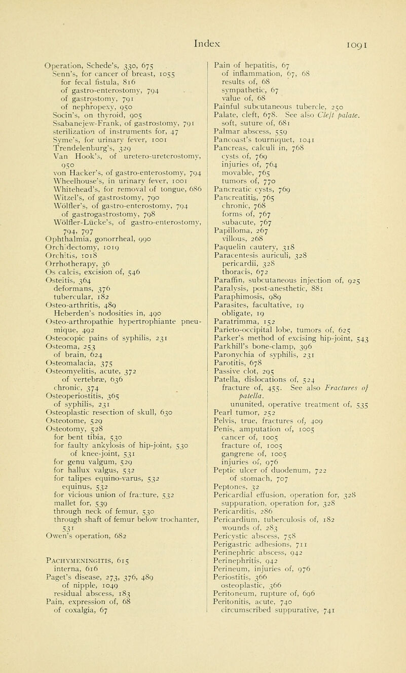 Operation, Schede's, 330, 675 Serin's, for cancer of breast, 1055 for fecal fistula, 816 of gastroenterostomy, 794 of gastrostomy, 791 of nephropexy, 950 Socin's, on thyroid, 905 Ssabanejew-Frank, of gastrostomy, 791 sterilization of instruments for, 47 Syme's, for urinary fever, 1001 Trendelenburg's, 329 Van Hook's, of uretero-ureterostomy, 95° von Hacker's, of gastroenterostomy, 794 Wheelhouse's, in urinary fever, 1001 Whitehead's, for removal of tongue, 686 Witzel's, of gastrostomy, 790 Wolfler's, of gastroenterostomy, 794 of gastrogastrostomy, 798 Wolfler-Liicke's, of gastro-enterostomy, 794- 797 Ophthalmia, gonorrhea], 990 Orchiectomy, 1019 Orchitis, 1018 Orrhotherapy, 36 Os calcis, excision of, 546 Osteitis, 364 deformans, 376 tubercular, 182 Osteo-arthritis, 489 Heberden's nodosities in, 490 Osteo-arthropathie hypertrophiante pneu- mique, 492 Osteocopic pains of syphilis, 231 Osteoma, 253 of brain, 624 Osteomalacia, 375 Osteomyelitis, acute, 372 of vertebra?, 636 chronic, 374 Osteoperiostitis, 365 of syphilis, 231 Osteoplastic resection of skull, 630 Osteotome, 529 Osteotomy, 528 for bent tibia, 530 for faulty ankylosis of hip-joint, 530 of knee-joint, 531 for genu valgum, 529 for hallux valgus, 532 for talipes equino-varus, 532 equinus, 532 for vicious union of fracture, 532 mallet for, 539 through neck of femur, 530 through shaft of femur below trochanter, Owen's operation, 682 Pachymeningitis, 615 interna, 616 Paget's disease, 273, 376, 489 of nipple, 1049 residual abscess, 183 Pain, expression of, 68 of coxalgia, 67 Pain of hepatitis, 67 of inflammation, 67, 68 results of, 68 sympathetic, 67 value of, 68 Painful subcutaneous tubercle, 250 Palate, cleft, 678. See also Cleft palate. soft, suture of, 68 r Palmar abscess, 559 Pancoast's tourniquet, 1041 Pancreas, calculi in, 768 cysts of, 769 injuries of, 764 movable, 765 tumors of, 770 Pancreatic cysts, 769 Pancreatitis, 765 chronic, 768 forms of, 767 subacute, 767 Papilloma, 267 villous, 268 Paquelin cautery, 318 Paracentesis auriculi, 328 pericardii, 328 thoracis, 672 Paraffin, subcutaneous injection of, 925 Paralysis, post-anesthetic, 881 Paraphimosis, 989 Parasites, facultative, 19 obligate, 19 Paratrimma, 152 Parieto-occipital lobe, tumors of, 625 Parker's method of excising hip-joint, 543 Parkhill's bone-clamp, 396 Paronychia of syphilis, 231 Parotitis, 678 Passive clot, 295 Patella, dislocations of, 524 fracture of, 455. See also Fractures of patella. ununited, operative treatment of, 535 Pearl tumor, 252 Pelvis, true, fractures of, 409 Penis, amputation of, 1005 cancer of, 1005 fracture of, 1005 gangrene of, 1005 injuries of, 976 Peptic ulcer of duodenum, 722 of stomach, 707 Peptones, 32 Pericardial effusion, operation for, 328 suppuration, operation for, 328 Pericarditis, 286 Pericardium, tuberculosis of, 182 wounds of, 283 Pericystic abscess, 758 Perigastric adhesions, 711 Perinephric abscess, 942 Perinephritis, 942 Perineum, injuries of, 976 Periostitis, 366 osteoplastic, 366 Peritoneum, rupture of, 696 Peritonitis, acute, 740 circumscribed suppurative, 741