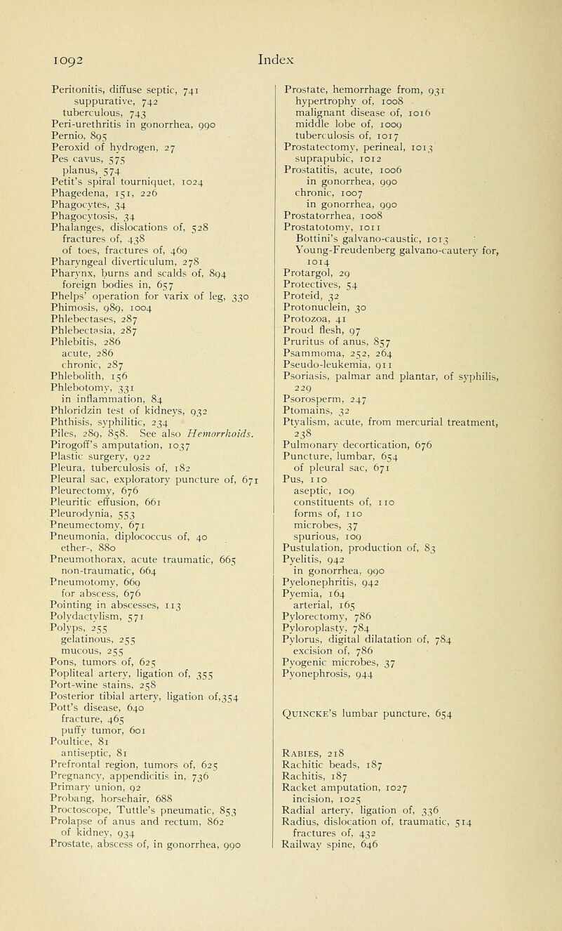 Peritonitis, diffuse septic, 741 suppurative, 742 tuberculous, 743 Peri-urethritis in gonorrhea, 990 Pernio. 895 Peroxid of hydrogen, 27 Pes cavus, 575 planus, 574 Petit's spiral tourniquet, 1024 Phagedena, 151, 226 Phagocytes, 34 Phagocytosis, 34 Phalanges, dislocations of, 528 fractures of, 438 of toes, fractures of, 469 Pharyngeal diverticulum, 278 Pharynx, burns and scalds of, 894 foreign bodies in, 657 Phelps' operation for varix of leg, 330 Phimosis, 989, 1004 Phlebectases, 287 Phlebectasia, 287 Phlebitis, 286 acute, 286 chronic, 287 Phlebolith, 156 Phlebotomy, 331 in inflammation, 84 Phloridzin test of kidneys, 932 Phthisis, syphilitic, 234 Piles, 289, 858. See also Hemorrhoids. Pirogoff's amputation, 1037 Plastic surgery, 922 Pleura, tuberculosis of, 182 Pleural sac, exploratory puncture of, 671 Pleurectomy, 676 Pleuritic effusion, 661 Pleurodynia, 553 Pneumectomy, 671 Pneumonia, diplococcus of, 40 ether-, 880 Pneumothorax, acute traumatic, 665 non-traumatic, 664 Pneumotomy, 669 for abscess, 676 Pointing in abscesses, 113 Polydactylism, 571 Polyps, 255 gelatinous, 255 mucous, 255 Pons, tumors of, 625 Popliteal artery, ligation of, 355 Port-wine stains, 258 Posterior tibial artery, ligation of,354 Pott's disease, 640 fracture, 465 puffy tumor, 601 Poultice, 81 antiseptic, 81 Prefrontal region, tumors of, 625 Pregnancy, appendicitis in, 736 Primary union, 92 Probang, horsehair, 688 Proctoscope, Tuttle's pneumatic, 853 Prolapse of anus and rectum, 862 of kidney, 934 Prostate, abscess of, in gonorrhea, 990 Prostate, hemorrhage from, 931 hypertrophy of, 1008 malignant disease of, 1016 middle lobe of, 1009 tuberculosis of, 1017 Prostatectomy, perineal, 1013 suprapubic, 1012 Prostatitis, acute, 1006 in gonorrhea, 990 chronic, 1007 in gonorrhea, 990 Prostatorrhea, 1008 Prostatotomy, ion Bottini's galvano-caustic, 1013 Young-Freudenberg galvano-cautery for, 1014 Protargol, 29 Protectives, 54 Proteid, 32 Protonuclein, 30 Protozoa, 41 Proud flesh, 97 Pruritus of anus, 857 Psammoma, 252, 264 Pseudo-leukemia, 911 Psoriasis, palmar and plantar, of syphilis, 229 Psorosperm, 247 Ptomains, 32 Ptyalism, acute, from mercurial treatment, 238 Pulmonary decortication, 676 Puncture, lumbar, 654 of pleural sac, 671 Pus, no aseptic, 109 constituents of, no forms of, no microbes, 37 spurious, 109 Pustulation, production of, 83 Pyelitis, 942 in gonorrhea, 990 Pyelonephritis, 942 Pyemia, 164 arterial, 165 Pylorectomy, 786 Pyloroplasty, 784 Pylorus, digital dilatation of, 784 excision of, 786 Pyogenic microbes, 37 Pyonephrosis, 944 Quincke's lumbar puncture, 654 Rabies, 218 Rachitic beads, 1S7 Rachitis, 187 Racket amputation, 1027 incision, 1025 Radial artery, ligation of, 336 Radius, dislocation of, traumatic, 514 fractures of, 432 Railway spine, 646