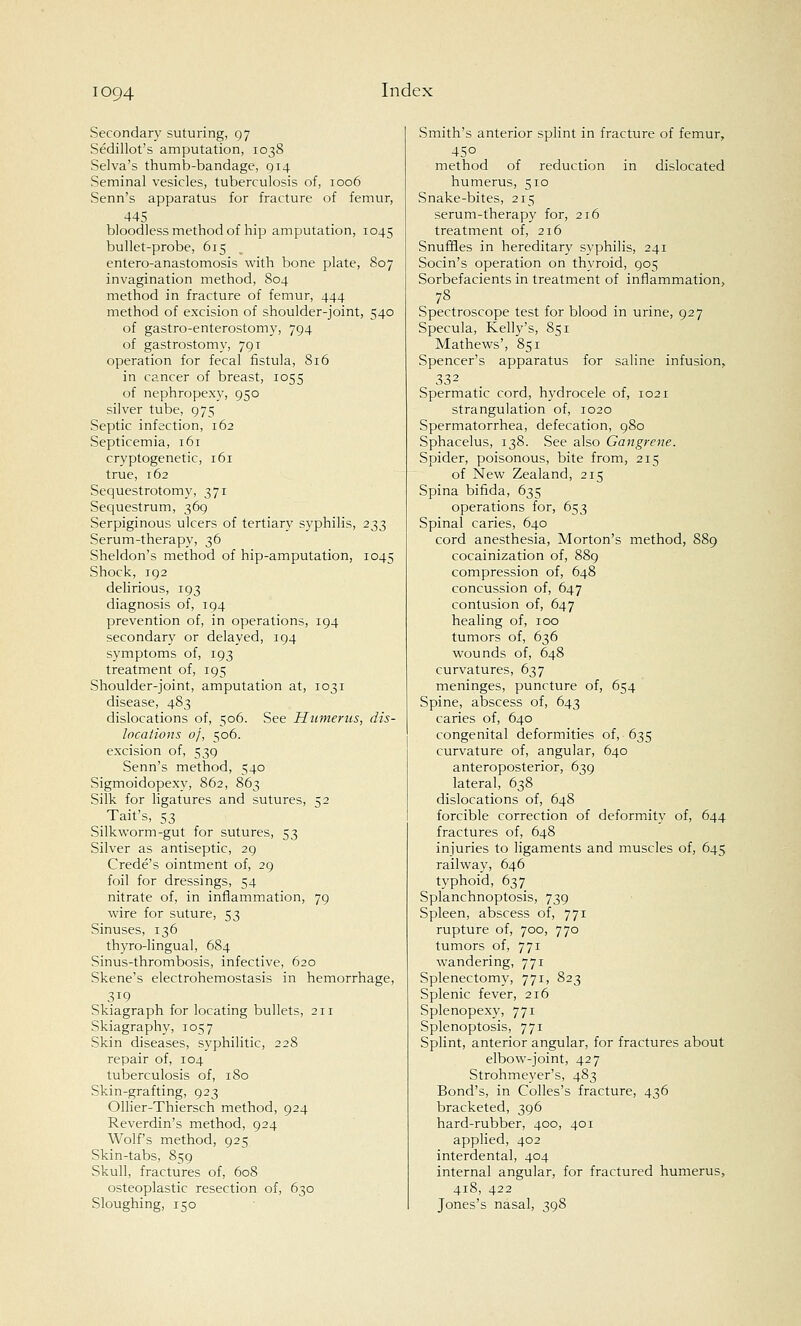 IOQ4 Secondary suturing, 97 Sedillot's amputation, 103S Selva's thumb-bandage, 914 Seminal vesicles, tuberculosis of, 1006 Senn's apparatus for fracture of femur, 445 bloodless method of hip amputation, 1045 bullet-probe, 615 entero-anastomosis with bone plate, 807 invagination method, 804 method in fracture of femur, 444 method of excision of shoulder-joint, 540 of gastro-enterostomy, 794 of gastrostomy, 791 operation for fecal fistula, 816 in cancer of breast, 1055 of nephropexy, 950 silver tube, 975 Septic infection, 162 Septicemia, 161 cryptogenetic, 161 true, 162 Sequestrotomy, 371 Sequestrum, 369 Serpiginous ulcers of tertiary syphilis, 233 Serum-therapy, 36 Sheldon's method of hip-amputation, 1045 Shock, 192 delirious, 193 diagnosis of, 194 prevention of, in operations, 194 secondary or delayed, 194 symptoms of, 193 treatment of, 195 Shoulder-joint, amputation at, 1031 disease, 483 dislocations of, 506. See Humerus, dis- locations of, 506. excision of, 539 Senn's method, 540 Sigmoidopexy, 862, 863 Silk for ligatures and sutures, 52 Tait's, 53 Silkworm-gut for sutures, 53 Silver as antiseptic, 29 Crede's ointment of, 29 foil for dressings, 54 nitrate of, in inflammation, 79 wire for suture, 53 Sinuses, 136 thyro-lingual, 684 Sinus-thrombosis, infective, 620 Skene's electrohemostasis in hemorrhage, 3i9 Skiagraph for locating bullets, 211 Skiagraphy, 1057 Skin diseases, syphilitic, 228 repair of, 104 tuberculosis of, 180 Skin-grafting, 923 Ollier-Thiersch method, 924 Reverdin's method, 924 Wolf's method, 925 Skin-tabs, 859 Skull, fractures of, 608 osteoplastic resection of, 630 Sloughing, 150 Smith's anterior splint in fracture of femur, 45° method of reduction in dislocated humerus, 510 Snake-bites, 213 serum-therapy for, 216 treatment of, 216 Snuffles in hereditary syphilis, 241 Socin's operation on thyroid, 905 Sorbefacients in treatment of inflammation, 78 Spectroscope test for blood in urine, 927 Specula, Kelly's, 851 Mathews', 851 Spencer's apparatus for saline infusion, 332 Spermatic cord, hydrocele of, 1021 strangulation of, 1020 Spermatorrhea, defecation, 980 Sphacelus, 138. See also Gangrene. Spider, poisonous, bite from, 215 of New Zealand, 215 Spina bifida, 635 operations for, 653 Spinal caries, 640 cord anesthesia, Morton's method, 889 cocainization of, 889 compression of, 648 concussion of, 647 contusion of, 647 healing of, 100 tumors of, 636 wounds of, 648 curvatures, 637 meninges, puncture of, 654 Spine, abscess of, 643 caries of, 640 congenital deformities of, 635 curvature of, angular, 640 anteroposterior, 639 lateral, 638 dislocations of, 648 forcible correction of deformity of, 644 fractures of, 648 injuries to ligaments and muscles of, 645 railway, 646 typhoid, 637 Splanchnoptosis, 739 Spleen, abscess of, 771 rupture of, 700, 770 tumors of, 771 wandering, 771 Splenectomy, 771, 823 Splenic fever, 216 Splenopexy, 771 Splenoptosis, 771 Splint, anterior angular, for fractures about elbow-joint, 427 Strohmeyer's, 483 Bond's, in Colles's fracture, 436 bracketed, 396 hard-rubber, 400, 401 applied, 402 interdental, 404 internal angular, for fractured humerus, 418, 422 Jones's nasal, 398