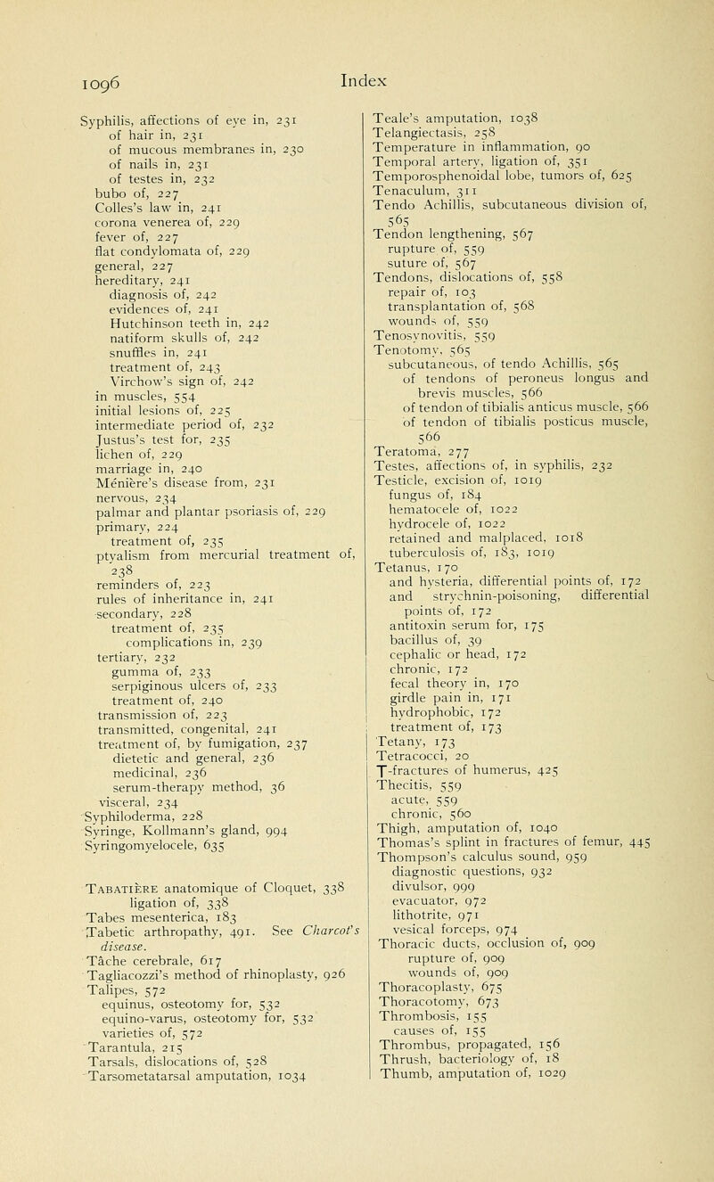 Syphilis, affections of eye in, 231 of hair in, 231 of mucous membranes in, 230 of nails in, 231 of testes in, 232 bubo of, 227 Colles's law in, 241 corona venerea of, 229 fever of, 227 flat condylomata of, 229 general, 227 hereditary, 241 diagnosis of, 242 evidences of, 241 Hutchinson teeth in, 242 natiform skulls of, 242 snuffles in, 241 treatment of, 243 Virchow's sign of, 242 in muscles, 554 initial lesions of, 225 intermediate period of, 232 Justus's test for, 235 lichen of, 229 marriage in, 240 Meniere's disease from, 231 nervous, 234 palmar and plantar psoriasis of, 229 primary, 224 treatment of, 235 ptyalism from mercurial treatment of, 238 reminders of, 223 rules of inheritance in, 241 secondary, 228 treatment of, 235 complications in, 239 tertiary, 232 gumma of, 233 serpiginous ulcers of, 233 treatment of, 240 transmission of, 223 transmitted, congenital, 241 treatment of, by fumigation, 237 dietetic and general, 236 medicinal, 236 serum-therapy method, 36 visceral, 234 Syphiloderma, 228 Syringe, Kollmann's gland, 994 Syringomyelocele, 635 Tabatiere anatomique of Cloquet, 338 ligation of, 338 Tabes mesenterica, 183 Tabetic arthropathy, 491. See Charcot's disease. Tache cerebrale, 617 Tagliacozzi's method of rhinoplasty, 926 Talipes, 572 equinus, osteotomy for, 532 equino-varus, osteotomy for, 532 varieties of, 572 Tarantula, 215 Tarsals, dislocations of, 528 Tarsometatarsal amputation, 1034 Teale's amputation, 1038 Telangiectasis, 258 Temperature in inflammation, 90 Temporal artery, ligation of, 351 Temporosphenoidal lobe, tumors of, 625 Tenaculum, 311 Tendo Achillis, subcutaneous division of, 565 Tendon lengthening, 567 rupture of, 559 suture of, 567 Tendons, dislocations of, 558 repair of, 103 transplantation of, 568 wounds of, 559 Tenosynovitis, 559 Tenotomy, 565 subcutaneous, of tendo Achillis, 565 of tendons of peroneus longus and brevis muscles, 566 of tendon of tibialis anticus muscle, 566 of tendon of tibialis posticus muscle, 566 Teratoma, 277 Testes, affections of, in syphilis, 232 Testicle, excision of, 1019 fungus of, 184 hematocele of, 1022 hydrocele of, 1022 retained and malplaced, 1018 tuberculosis of, 183, 1019 Tetanus, 170 and hysteria, differential points of, 172 and strychnin-poisoning, differential points of, 172 antitoxin serum for, 175 bacillus of, 39 cephalic or head, 172 chronic, 172 fecal theory in, 170 girdle pain in, 171 hydrophobic, 172 treatment of, 173 Tetany, 173 Tetracocci, 20 T-fractures of humerus, 425 Thecitis, 559 acute, 559 chronic, 560 Thigh, amputation of, 1040 Thomas's splint in fractures of femur, 445 Thompson's calculus sound, 959 diagnostic questions, 932 divulsor, 999 evacuator, 972 lithotrite, 971 vesical forceps, 974 Thoracic ducts, occlusion of, 909 rupture of, 909 wounds of, 909 Thoracoplasty, 675 Thoracotomy, 673 Thrombosis, 155 causes of, 155 Thrombus, propagated, 156 Thrush, bacteriology of, 18 Thumb, amputation of, 1029