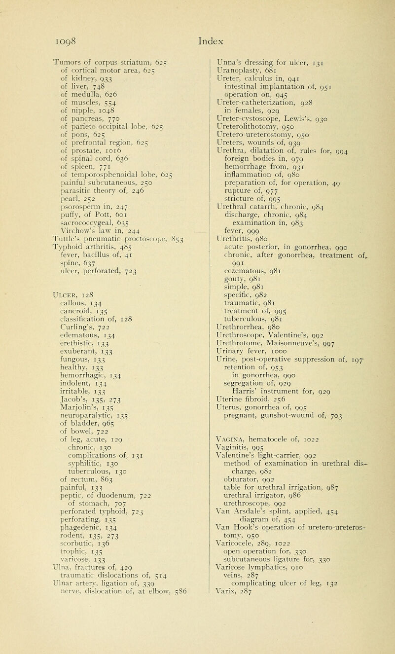 Tumors of corpus striatum, 625 of cortical motor area, 625 of kidney, 933 of liver, 748 of medulla, 626 of muscles, 554 of nipple, 1048 of pancreas, 770 of parieto-occipital lobe, 625 of pons, 625 of prefrontal region, 625 of prostate, 1016 of spinal cord, 636 of spleen, 771 of temporosphenoidal lobe, 625 painful subcutaneous, 250 parasitic theory of, 246 pearl, 252 psorosperm in, 247 puffy, of Pott, 601 sacrococcygeal, 635 Virchow's law in, 244 Tuttle's pneumatic proctoscope, 853 Typhoid arthritis, 485 fever, bacillus of, 41 spine, 637 ulcer, perforated, 723 Ulcer, 128 callous, 134 cancroid, 135 classification of, 128 Curling's, 722 edematous, 134 erethistic, 133 exuberant, 133 fungous, 133 healthy, 133 hemorrhagic, 134 indolent, 134 irritable, 133 Jacob's, 135, 273 Marjolin's, 135 neuroparalytic, 135 of bladder, 965 of bowel, 722 of leg, acute, 129 chronic, 130 complications of, 131 syphilitic, 130 tuberculous, 130 of rectum, 863 painful, 133 peptic, of duodenum, 722 of stomach, 707 perforated typhoid, 723 perforating, 135 phagedenic, 134 rodent, 135, 273 scorbutic, 136 trophic, 135 varicose, 133 Ulna, fractures of, 429 traumatic dislocations of, 514 Ulnar artery, ligation of, 339 nerve, dislocation of, at elbow, 586 Unna's dressing for ulcer, 131 Uranoplasty, 681 Ureter, calculus in, 941 intestinal implantation of, 951 operation on, 945 Ureter-catheterization, 928 in females, 929 Ureter-cystoscope, Lewis's, 930 Ureterolithotomy, 950 Uretero-ureterostomy, 950 Ureters, wounds of, 939 Urethra, dilatation of, rules for, 994 foreign bodies in, 979 hemorrhage from, 931 inflammation of, 980 preparation of, for operation, 49 rupture of, 977 stricture of, 995 Urethral catarrh, chronic, 984 discharge, chronic, 984 examination in, 983 fever, 999 Urethritis, 980 acute posterior, in gonorrhea, 990 chronic, after gonorrhea, treatment of,, 991 eczematous, 981 gouty, 981 simple, 981 specific, 982 traumatic, 981 treatment of, 995 tuberculous, 981 Urethrorrhea, 980 Urethroscope, Valentine's, 992 Urethrotome, Maisonneuve's, 997 Urinary fever, 1000 Urine, post-operative suppression of, 197 retention of, 953 in gonorrhea, 990 segregation of, 929 Harris' instrument for, 929 Uterine fibroid, 256 Uterus, gonorrhea of, 995 pregnant, gunshot-wound of, 703 Vagina, hematocele of, 1022 Vaginitis, 995 Valentine's light-carrier, 992 method of examination in urethral dis- charge, 982 obturator, 992 table for urethral irrigation, 987 urethral irrigator, 986 urethroscope, 992 Van Arsdale's splint, applied, 454 diagram of, 454 Van Hook's operation of uretero-ureteros- tomy, 950 Varicocele, 289, 1022 open operation for, 330 subcutaneous ligature for, 330 Varicose lymphatics, 910 veins, 287 complicating ulcer of leg, 132 Varix, 287