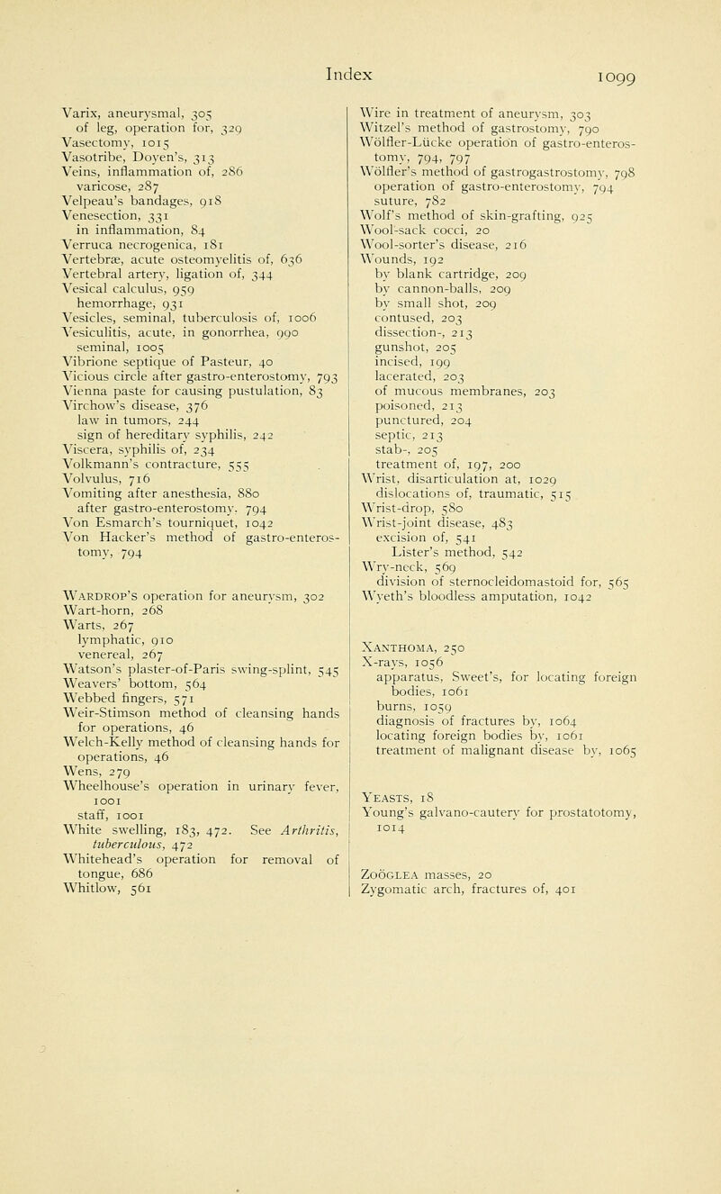 Varix, aneurysmal, 305 of leg, operation for, 329 Vasectomy, 1015 Vasotribe, Doyen's, 313 Veins, inflammation of, 286 varicose, 287 Velpeau's bandages, 918 Venesection, 331 in inflammation, 84 Verruca necrogenica, 181 Vertebras, acute osteomyelitis of, 636 Vertebral artery, ligation of, 344 Vesical calculus, 959 hemorrhage, 931 Vesicles, seminal, tuberculosis of, 1006 Vesiculitis, acute, in gonorrhea, 990 seminal, 1005 Vibrione septique of Pasteur, 40 A^icious circle after gastroenterostomy, 793 Vienna paste for causing pustulation, 83 Virchow's disease, 376 law in tumors, 244 sign of hereditary syphilis, 242 Viscera, syphilis of, 234 Volkmann's contracture, 555 Volvulus, 716 Vomiting after anesthesia, 880 after gastroenterostomy. 794 Von Esmarch's tourniquet, 1042 Von Hacker's method of gastroenteros- tomy, 794 Wardrop's operation for aneurysm, 302 Wart-horn, 268 Warts, 267 lymphatic, 910 venereal, 267 Watson's plaster-of-Paris swing-splint, 545 Weavers' bottom, 564 Webbed fingers, 571 Weir-Stimson method of cleansing hands for operations, 46 Welch-Kelly method of cleansing hands for operations, 46 Wens, 279 Wheelhouse's operation in urinary fever, 1001 staff, 1001 White swelling, 183, 472. See Arthritis, tuberculous, 472 Whitehead's operation for removal of tongue, 686 Whitlow, 561 Wire in treatment of aneurysm, 303 Witzel's method of gastrostomy, 790 Wolfler-Lucke operation of gastroenteros- tomy, 794, 797 Wolfler's method of gastrogastrostomy, 798 operation of gastroenterostomy, 794 suture, 7S2 Wolf's method of skin-grafting, 925 Wool-sack cocci, 20 Wool-sorter's disease, 216 Wounds, 192 by blank cartridge, 209 by cannon-balls, 209 by small shot, 209 contused, 203 dissection-, 213 gunshot, 205 incised, 199 lacerated, 203 of mucous membranes, 203 poisoned, 213 punctured, 204 septic, 213 stab-, 205 treatment of, 197, 200 Wrist, disarticulation at, 1029 dislocations of, traumatic, 515 Wrist-drop, 580 Wrist-joint disease, 483 excision of, 541 Lister's method, 542 Wry-neck, 569 division of sternocleidomastoid for, 565 Wyeth's bloodless amputation, 1042 Xanthoma, 250 X-rays, 1056 apparatus, Sweet's, for locating foreign bodies, 1061 burns, 1059 diagnosis of fractures by, 1064 locating foreign bodies by, 1061 treatment of malignant disease by, 1065 Yeasts, 18 Young's galvano-cautery for prostatotomy, 1014 Zooglea masses, 20 Zygomatic arch, fractures of, 401