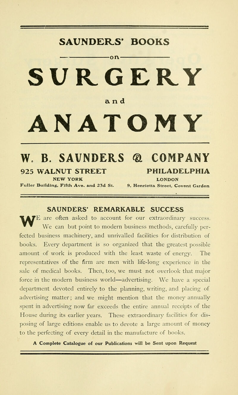 SAUNDERS* BOOKS ■orv- SURGERY and ANATOMY W, B. SAVNDERS <& COMPANY 925 WALNUT STREET PHILADELPHIA NEW YORK LONDON Fuller Building, Fifth Ave. and 23d St. 9, Henrietta Street, Covent Garden SAUNDERS' REMARKABLE SUCCESS *^ATE are often asked to account for our extraordinary success. * ^ We can but point to modern business methods, carefully per- fected business machinery, and unrivalled facilities for distribution of books. Every department is so organized that the greatest possible amount of work is produced with the least waste of energy. The representatives of the firm are men with life-long experience in the sale of medical books. Then, too, we must not overlook that major force in the modern business world—advertising. We have a special department devoted entirely to the planning, writing, and placing of advertising matter; and we might mention that the money annually spent in advertising now far exceeds the entire annual receipts of the House during its earlier years. These extraordinary facilities for dis- posing of large editions enable us to devote a large amount of money to the perfecting of every detail in the manufacture of books. A Complete Catalogue of our Publications will be Sent upon Request