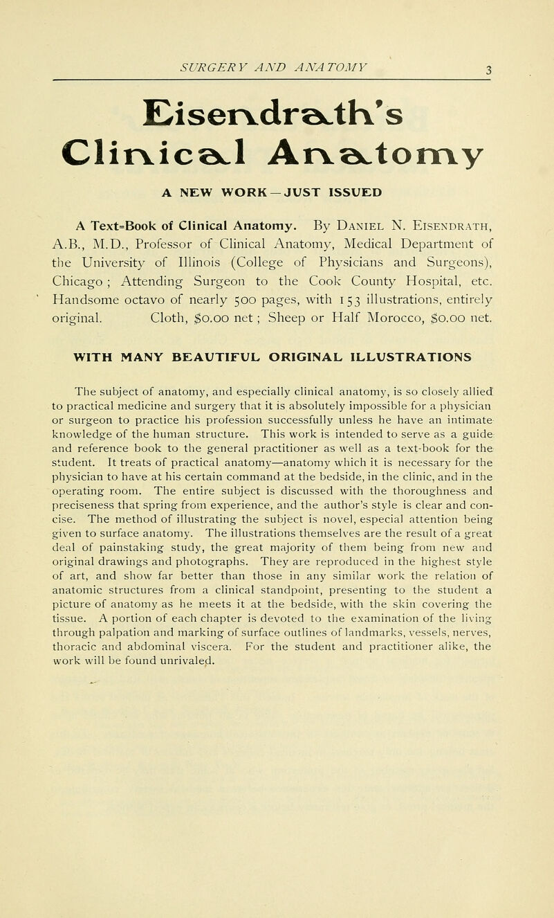 Eiservdra^tK's ClirvicaJ Arva^tomy A NEW WORK —JUST ISSUED A Text=Book of Clinical Anatomy. By Daniel N. Eisendrath, A.B., M.D., Professor of Clinical Anatomy, Medical Department of the University of Illinois (College of Physicians and Surgeons), Chicago ; Attending Surgeon to the Cook County Hospital, etc. Handsome octavo of nearly 500 pages, with 153 illustrations, entirely original. Cloth, $0.00 net; Sheep or Half Morocco, $0.00 net. WITH MANY BEAUTIFUL ORIGINAL ILLUSTRATIONS The subject of anatomy, and especially clinical anatomy, is so closely allied to practical medicine and surgery that it is absolutely impossible for a physician or surgeon to practice his profession successfully unless he have an intimate knowledge of the human structure. This work is intended to serve as a guide: and reference book to the general practitioner as well as a text-book for the student. It treats of practical anatomy—anatomy which it is necessary for the physician to have at his certain command at the bedside, in the clinic, and in the operating room. The entire subject is discussed with the thoroughness and preciseness that spring from experience, and the author's style is clear and con- cise. The method of illustrating the subject is novel, especial attention being given to surface anatomy. The illustrations themselves are the result of a great deal of painstaking study, the great majority of them being from new and original drawings and photographs. They are reproduced in the highest style of art, and show far better than those in any similar work the relation of anatomic structures from a clinical standpoint, presenting to the student a picture of anatomy as he meets it at the bedside, with the skin covering the tissue. A portion of each chapter is devoted to the examination of the living through palpation and marking of surface outlines of landmarks, vessels, nerves, thoracic and abdominal viscera. For the student and practitioner alike, the work will be found unrivaled.