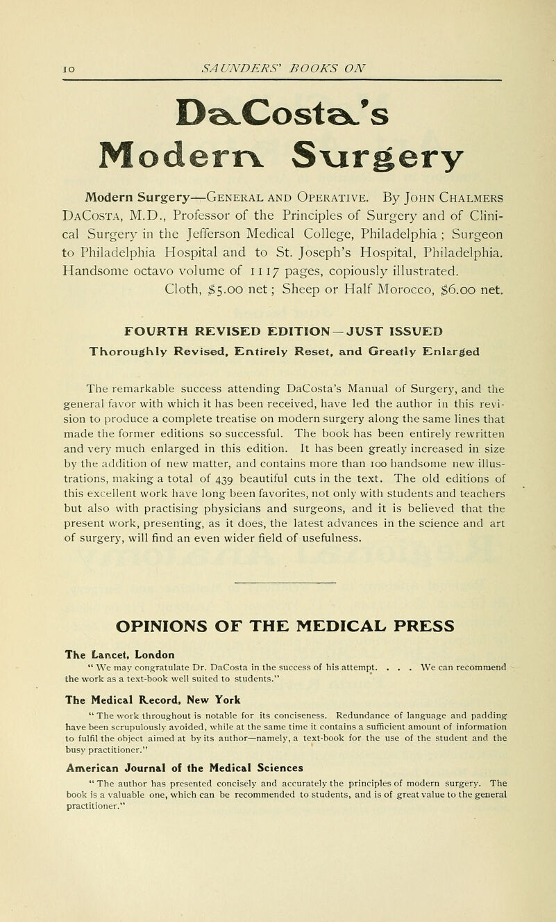 9 s Modern S\irgery Modern Surgery—General and Operative. By John Chalmers DaCosta, M.D., Professor of the Principles of Surgery and of Clini- cal Surgery in the Jefferson Medical College, Philadelphia ; Surgeon to Philadelphia Hospital and to St. Joseph's Hospital, Philadelphia. Handsome octavo volume of 1117 pages, copiously illustrated. Cloth, $5.00 net; Sheep or Half Morocco, $6.00 net. FOURTH REVISED EDITION —JUST ISSUED Thoroughly Revised, Entirely Reset, and Greatly Enlarged The remarkable success attending DaCosta's Manual of Surgery, and the general favor with which it has been received, have led the author in this revi- sion to produce a complete treatise on modern surgery along the same lines that made the former editions so successful. The book has been entirely rewritten and very much enlarged in this edition. It has been greatly increased in size by the addition of new matter, and contains more than 100 handsome new illus- trations, making a total of 439 beautiful cuts in the text. The old editions of this excellent work have long been favorites, not only with students and teachers but also with practising physicians and surgeons, and it is believed that the present work, presenting, as it does, the latest advances in the science and art of surgery, will find an even wider field of usefulness. OPINIONS OF THE MEDICAL PRESS The Lancet, London  We may congratulate Dr. DaCosta in the success of his attempt. . . . We can recommend the work as a text-book well suited to students. The Medical Record, New York  The work throughout is notable for its conciseness. Redundance of language and padding have been scrupulously avoided, while at the same time it contains a sufficient amount of information to fulfil the object aimed at by its author—namely, a text-book for the use of the student and the busy practitioner. American Journal of the Medical Sciences  The author has presented concisely and accurately the principles of modern surgery. The book is a valuable one, which can be recommended to students, and is of great value to the general practitioner.