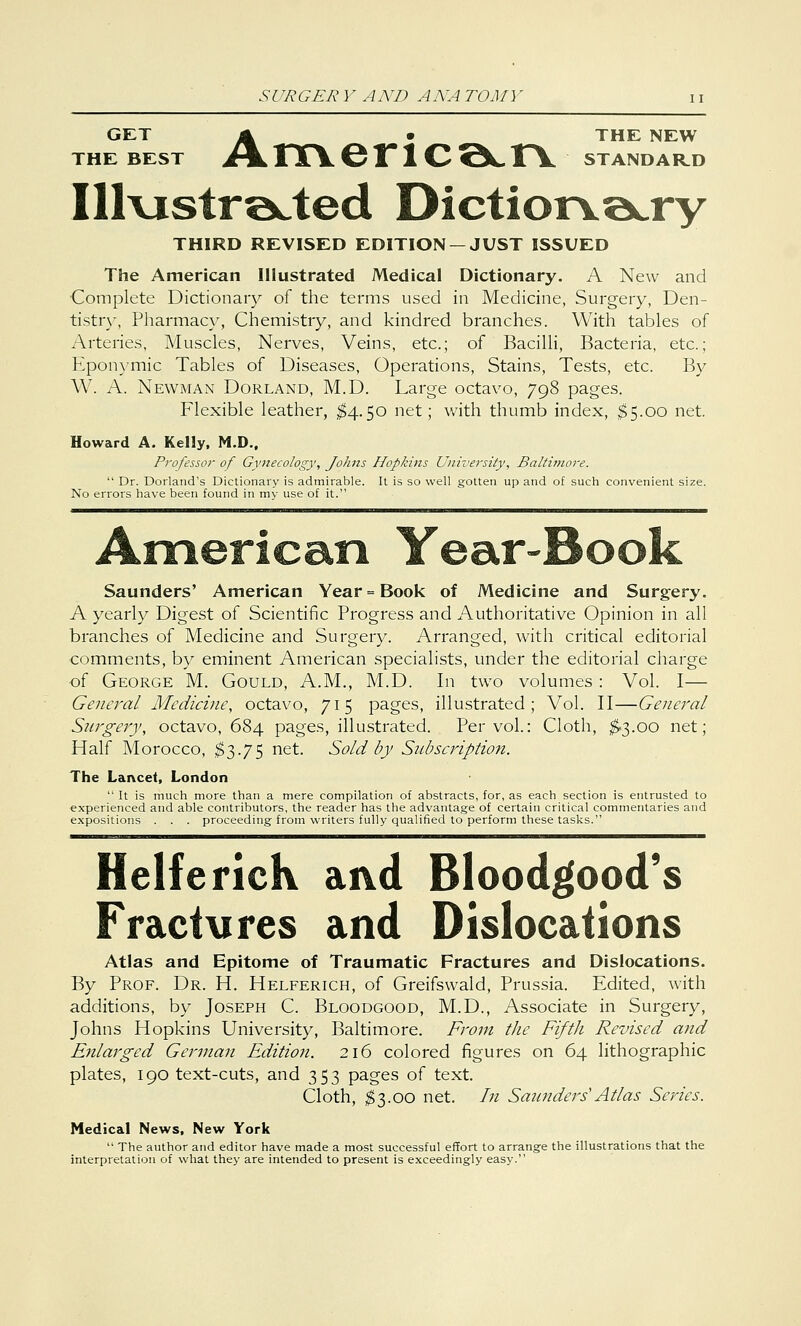 GET A _^ ^ • THE NEW THE BEST J\> 1TCV G 1 1 C QC T\ STANDARD Illustrated Dictionary THIRD REVISED EDITION —JUST ISSUED The American Illustrated Medical Dictionary. A New and Complete Dictionary of the terms used in Medicine, Surgery, Den- tistry, Pharmacy, Chemistry, and kindred branches. With tables of Arteries, Muscles, Nerves, Veins, etc.; of Bacilli, Bacteria, etc.; Eponymic Tables of Diseases, Operations, Stains, Tests, etc. By W. A. Newman Dorland, M.D. Large octavo, 798 pages. Flexible leather, $4.50 net; with thumb index, $5.00 net. Howard A. Kelly, M.D., Professor of Gynecology, Johns Hopkins University, Baltimore.  Dr. Dorland's Dictionary is admirable. It is so well gotten up and of such convenient size. No errors have been found in my use of it. American Year-Book Saunders' American Year = Book of Medicine and Surgery. A yearly Digest of Scientific Progress and Authoritative Opinion in all branches of Medicine and Surgery. Arranged, with critical editorial comments, by eminent American specialists, under the editorial charge of George M. Gould, A.M., M.D. In two volumes: Vol. I— General Medicine, octavo, 715 pages, illustrated; Vol. II—General Surgery, octavo, 684 pages, illustrated. Per vol.: Cloth, $3.00 net; Half Morocco, $3.75 net. Sold by Subscription. The Lancet, London It is much more than a mere compilation of abstracts, for, as each section is entrusted to experienced and able contributors, the reader has the advantage of certain critical commentaries and expositions . . . proceeding from writers fully qualified to perform these tasks. Helferick and Bloodgood's Fractures and Dislocations Atlas and Epitome of Traumatic Fractures and Dislocations. By Prof. Dr. H. Helferich, of Greifswald, Prussia. Edited, with additions, by Joseph C. Bloodgood, M.D., Associate in Surgery, Johns Hopkins University, Baltimore. From the Fifth Revised and Enlarged German Edition. 216 colored figures on 64 lithographic plates, 190 text-cuts, and 353 pages of text. Cloth, $3.00 net. In Saunders'Atlas Series. Medical News, New York  The author and editor have made a most successful effort to arrange the illustrations that the interpretation of what they are intended to present is exceedingly easy.