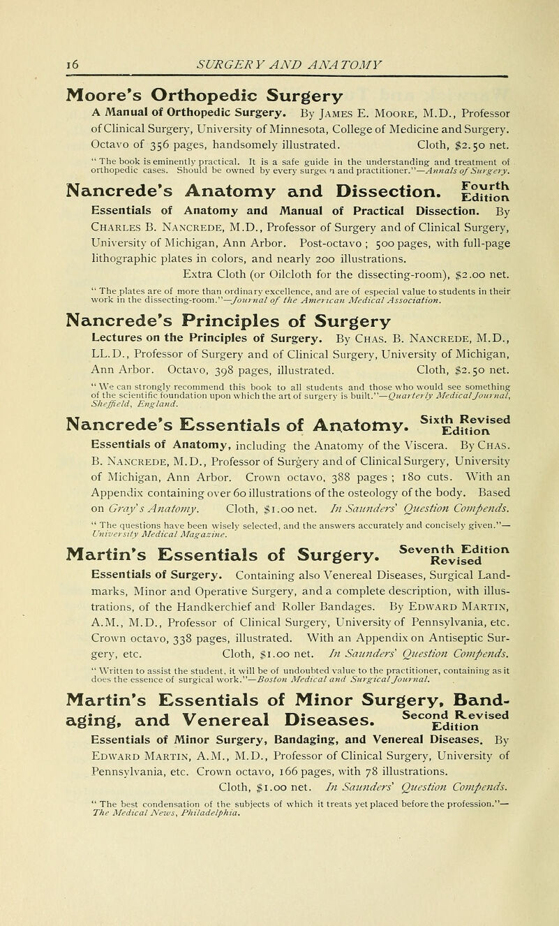 Moore's Orthopedic Surgery A Manual of Orthopedic Surgery. By James E. Moore, M.D., Professor of Clinical Surgery, University of Minnesota, College of Medicine and Surgery. Octavo of 356 pages, handsomely illustrated. Cloth, $2.50 net.  The book is eminently practical. It is a safe guide in the understanding and treatment of orthopedic cases. Should be owned by every surget n and practitioner.—Annals of Surgery. Nancrede's Anatomy and Dissection. Edition Essentials of Anatomy and Manual of Practical Dissection. By Charles B. Nancrede, M.D., Professor of Surgery and of Clinical Surgery, University of Michigan, Ann Arbor. Post-octavo ; 500 pages, with full-page lithographic plates in colors, and nearly 200 illustrations. Extra Cloth (or Oilcloth for the dissecting-room), $2.00 net.  The plates are of more than ordinary excellence, and are of especial value to students in their work in the dissecting-room.—Journal of the American Medical Association. Nancrede's Principles of Surgery Lectures on the Principles of Surgery. By Chas. B. Nancrede, M.D., LL.D., Professor of Surgery and of Clinical Surgery, University of Michigan, Ann Arbor. Octavo, 398 pages, illustrated. Cloth, $2.50 net.  We can strongly recommend this book to all students and those who would see something of the scientific foundation upon which the art of surgery is built.—Quarterly Medical Journal, Sheffield, England. Nancrede's Essentials of Anatomy. SixtEdmoVr[sed Essentials of Anatomy, including the Anatomy of the Viscera. By Chas. B. Nancrede, M.D., Professor of Surgery and of Clinical Surgery, University of Michigan, Ann Arbor. Crown octavo, 388 pages ; 180 cuts. With an Appendix containing over 60 illustrations of the osteology of the body. Based on Gray's Anatomy: Cloth, $1.00 net. In Saunders Question Compends.  The questions have been wisely selected, and the answers accurately and concisely given.— University Medical Magazine. Martin's Essentials of Surgery. SeveRlvifedition Essentials of Surgery. Containing also Venereal Diseases, Surgical Land- marks, Minor and Operative Surgery, and a complete description, with illus- trations, of the Handkerchief and Roller Bandages. By Edward Martin, A.M., M.D., Professor of Clinical Surgery, University of Pennsylvania, etc. Crown octavo, 338 pages, illustrated. With an Appendix on Antiseptic Sur- gery, etc. Cloth, $1.00 net. In Saunders' Question Compends.  Written to assist the student, it will be of undoubted value to the practitioner, containing as it does the essence of surgical work.—Boston Medical and Surgical Journal. Martin's Essentials of Minor Surgery, Band- aging, and Venereal Diseases. SecoJ^J!£1vtaea Essentials of Minor Surgery, Bandaging, and Venereal Diseases. By Edward Martin, A.M., M.D., Professor of Clinical Surgery, University of Pennsylvania, etc. Crown octavo, 166 pages, with 78 illustrations. Cloth, $ 1.00 net. In Saunders Question Compends.  The best condensation of the subjects of which it treats yet placed before the profession.— The Medical News, Philadelphia.