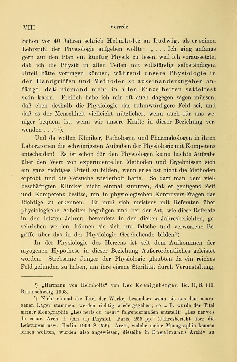 Schon vor 40 Jahren schrieb Helmholtz an Ludwig, als er seinen Lehrstuhl der Physiologie aufgeben wollte: „ . . . Ich ging anfangs gern auf den Plan ein künftig Physik zu lesen, weil ich voraussetzte, daß ich die Physik in allen Teilen mit vollständig selbständigem Urteil hätte vortragen können, während unsere Physiologie in den Handgriffen und Methoden so auseinanderzugehen an- fängt, daß niemand mehr in allen Einzelheiten sattelfest sein kann. Freilich habe ich mir oft auch dagegen sagen müssen, daß eben deshalb die Physiologie das ruhmwürdigere Feld sei, und daß es der Menschheit vielleicht nützlicher, wenn auch für uns we- niger bequem ist, wenn wir unsere Kräfte in dieser Beziehung ver- wenden . . .'). Und da wollen Kliniker, Pathologen und Pharmakologen in ihren Laboratorien die schwierigsten Aufgaben der Physiologie mit Kompetenz entscheiden! Es ist schon für den Physiologen keine leichte Aufgabe über den Wert von experimentellen Methoden und Ergebnissen sich ein ganz richtiges Urteil zu bilden, wenn er selbst nicht die Methoden erprobt und die Versuche wiederholt hatte. So darf man dem viel- beschäftigten Kliniker nicht einmal zumuten, daß er genügend Zeit und Kompetenz besitze, um in physiologischen Kontrovers-Fragen das Kichtige zu erkennen. Er muß sich meistens mit Referaten über physiologische Arbeiten begnügen und bei der Art, wie diese Referate in den letzten Jahren, besonders in den dicken Jahresberichten, ge- schrieben werden, können sie sich nur falsche und verworrene Be- griffe über das in der Physiologie Geschehende bilden2). In der Physiologie des Herzens ist seit dem Aufkommen der myogenen Hypothese in dieser Beziehung Außerordentliches geleistet worden. Strebsame Jünger der Physiologie glaubten da ein reiches Feld gefunden zu haben, um ihre eigene Sterilität durch Verunstaltung, *) „Hermann von Helmholtz von Leo Koenigsberger, Bd. II, S. 119. Braunschweig 1903. 2) Nicht einmal die Titel der Werke, besonders wenn sie aus dem neuro- genen Lager stammen, werden richtig wiedergegeben; so z. B. wurde der Titel meiner Monographie „Les nerfs du coeur folgendermaßen entstellt: „Les nerves du coeur. Arch. f. (An. u.) Physiol. Paris, 255 pp. (Jahresbericht über die Leistungen usw. Berlin, 1906, S. 256). Ärzte, welche meine Monographie kennen lernen wollten, wurden also angewiesen, dieselbe in Engelmanns Archiv zu